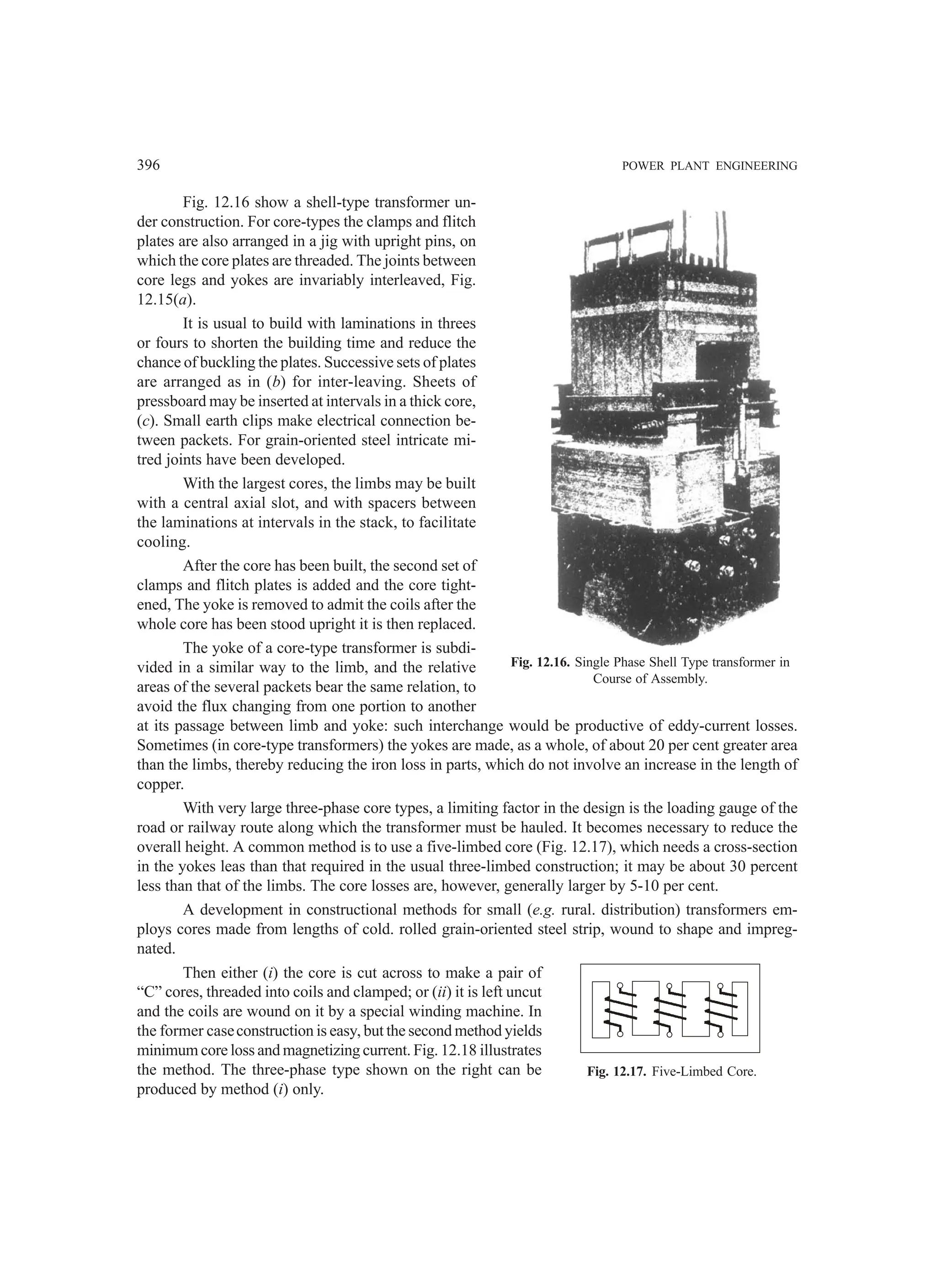396 POWER PLANT ENGINEERING
Fig. 12.16 show a shell-type transformer un-
der construction. For core-types the clamps and flitch
plates are also arranged in a jig with upright pins, on
which the core plates are threaded. The joints between
core legs and yokes are invariably interleaved, Fig.
12.15(a).
It is usual to build with laminations in threes
or fours to shorten the building time and reduce the
chance of buckling the plates. Successive sets of plates
are arranged as in (b) for inter-leaving. Sheets of
pressboard may be inserted at intervals in a thick core,
(c). Small earth clips make electrical connection be-
tween packets. For grain-oriented steel intricate mi-
tred joints have been developed.
With the largest cores, the limbs may be built
with a central axial slot, and with spacers between
the laminations at intervals in the stack, to facilitate
cooling.
After the core has been built, the second set of
clamps and flitch plates is added and the core tight-
ened, The yoke is removed to admit the coils after the
whole core has been stood upright it is then replaced.
The yoke of a core-type transformer is subdi-
vided in a similar way to the limb, and the relative
areas of the several packets bear the same relation, to
avoid the flux changing from one portion to another
at its passage between limb and yoke: such interchange would be productive of eddy-current losses.
Sometimes (in core-type transformers) the yokes are made, as a whole, of about 20 per cent greater area
than the limbs, thereby reducing the iron loss in parts, which do not involve an increase in the length of
copper.
With very large three-phase core types, a limiting factor in the design is the loading gauge of the
road or railway route along which the transformer must be hauled. It becomes necessary to reduce the
overall height. A common method is to use a five-limbed core (Fig. 12.17), which needs a cross-section
in the yokes leas than that required in the usual three-limbed construction; it may be about 30 percent
less than that of the limbs. The core losses are, however, generally larger by 5-10 per cent.
A development in constructional methods for small (e.g. rural. distribution) transformers em-
ploys cores made from lengths of cold. rolled grain-oriented steel strip, wound to shape and impreg-
nated.
Then either (i) the core is cut across to make a pair of
“C” cores, threaded into coils and clamped; or (ii) it is left uncut
and the coils are wound on it by a special winding machine. In
the former caseconstruction is easy, but the second method yields
minimum core loss and magnetizing current. Fig. 12.18 illustrates
the method. The three-phase type shown on the right can be
produced by method (i) only.
Fig. 12.16. Single Phase Shell Type transformer in
Course of Assembly.
Fig. 12.17. Five-Limbed Core.
 
