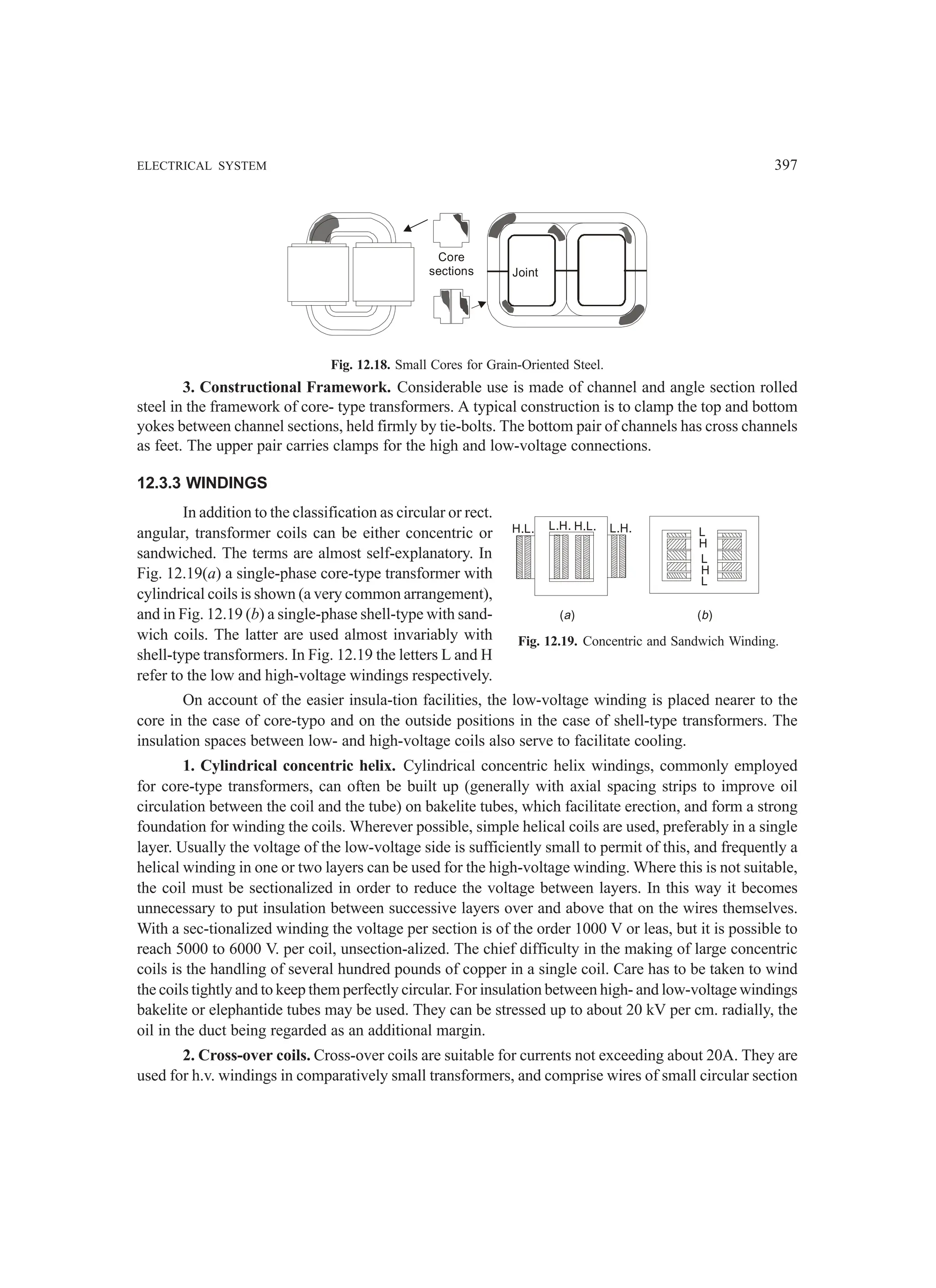 ELECTRICAL SYSTEM 397
Core
sections Joint
Fig. 12.18. Small Cores for Grain-Oriented Steel.
3. Constructional Framework. Considerable use is made of channel and angle section rolled
steel in the framework of core- type transformers. A typical construction is to clamp the top and bottom
yokes between channel sections, held firmly by tie-bolts. The bottom pair of channels has cross channels
as feet. The upper pair carries clamps for the high and low-voltage connections.
12.3.3 WINDINGS
In addition to the classification as circular or rect.
angular, transformer coils can be either concentric or
sandwiched. The terms are almost self-explanatory. In
Fig. 12.19(a) a single-phase core-type transformer with
cylindrical coils is shown (a very common arrangement),
and in Fig. 12.19 (b) a single-phase shell-type with sand-
wich coils. The latter are used almost invariably with
shell-type transformers. In Fig. 12.19 the letters L and H
refer to the low and high-voltage windings respectively.
On account of the easier insula-tion facilities, the low-voltage winding is placed nearer to the
core in the case of core-typo and on the outside positions in the case of shell-type transformers. The
insulation spaces between low- and high-voltage coils also serve to facilitate cooling.
1. Cylindrical concentric helix. Cylindrical concentric helix windings, commonly employed
for core-type transformers, can often be built up (generally with axial spacing strips to improve oil
circulation between the coil and the tube) on bakelite tubes, which facilitate erection, and form a strong
foundation for winding the coils. Wherever possible, simple helical coils are used, preferably in a single
layer. Usually the voltage of the low-voltage side is sufficiently small to permit of this, and frequently a
helical winding in one or two layers can be used for the high-voltage winding. Where this is not suitable,
the coil must be sectionalized in order to reduce the voltage between layers. In this way it becomes
unnecessary to put insulation between successive layers over and above that on the wires themselves.
With a sec-tionalized winding the voltage per section is of the order 1000 V or leas, but it is possible to
reach 5000 to 6000 V. per coil, unsection-alized. The chief difficulty in the making of large concentric
coils is the handling of several hundred pounds of copper in a single coil. Care has to be taken to wind
the coils tightly and to keep them perfectly circular. For insulation between high- and low-voltage windings
bakelite or elephantide tubes may be used. They can be stressed up to about 20 kV per cm. radially, the
oil in the duct being regarded as an additional margin.
2. Cross-over coils. Cross-over coils are suitable for currents not exceeding about 20A. They are
used for h.v. windings in comparatively small transformers, and comprise wires of small circular section
Fig. 12.19. Concentric and Sandwich Winding.
H.L. L.H. H.L. L.H. L
H
L
H
L
( )
a ( )
b
 
