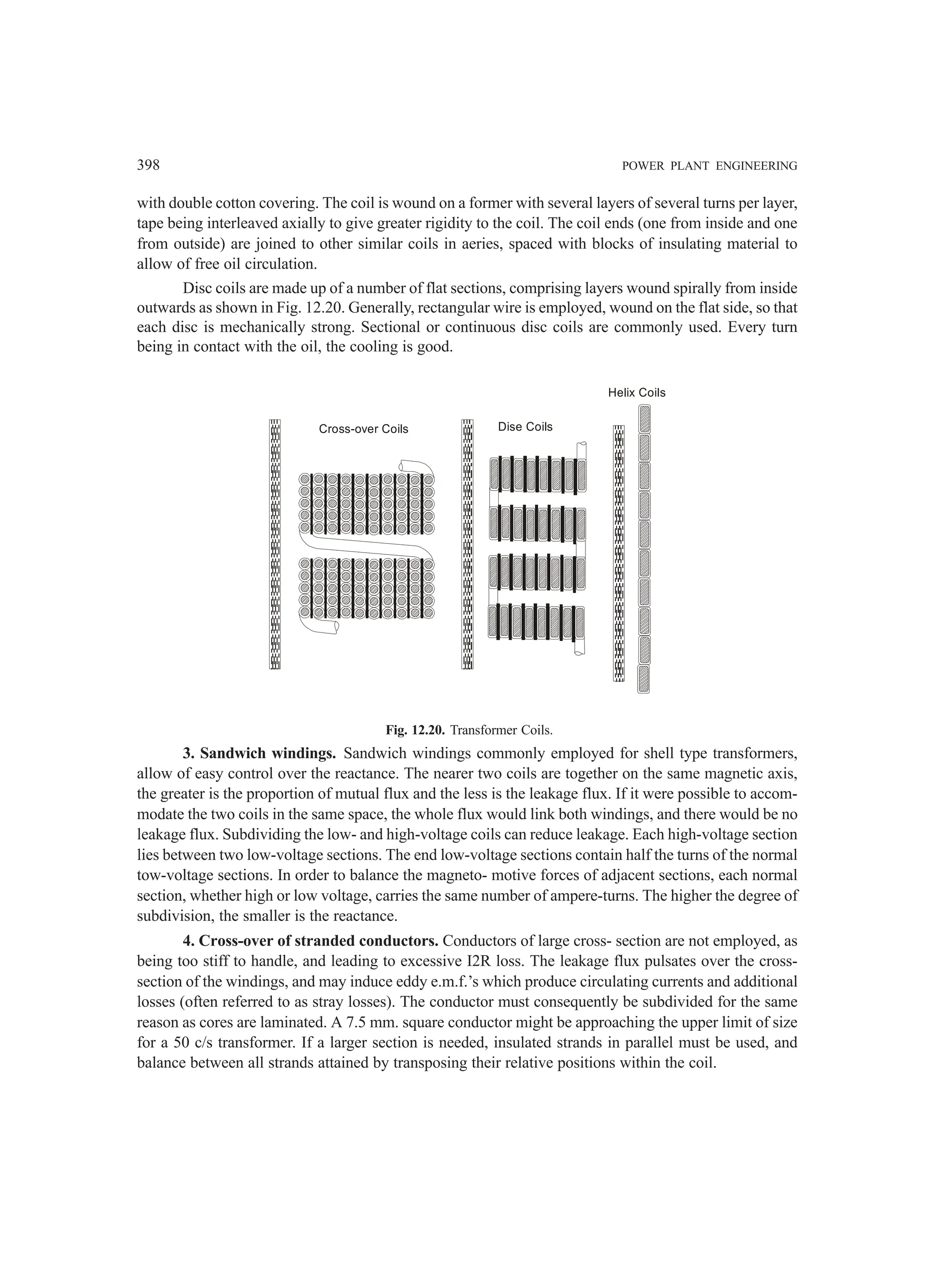 398 POWER PLANT ENGINEERING
with double cotton covering. The coil is wound on a former with several layers of several turns per layer,
tape being interleaved axially to give greater rigidity to the coil. The coil ends (one from inside and one
from outside) are joined to other similar coils in aeries, spaced with blocks of insulating material to
allow of free oil circulation.
Disc coils are made up of a number of flat sections, comprising layers wound spirally from inside
outwards as shown in Fig. 12.20. Generally, rectangular wire is employed, wound on the flat side, so that
each disc is mechanically strong. Sectional or continuous disc coils are commonly used. Every turn
being in contact with the oil, the cooling is good.
Cross-over Coils Dise Coils
Helix Coils
Fig. 12.20. Transformer Coils.
3. Sandwich windings. Sandwich windings commonly employed for shell type transformers,
allow of easy control over the reactance. The nearer two coils are together on the same magnetic axis,
the greater is the proportion of mutual flux and the less is the leakage flux. If it were possible to accom-
modate the two coils in the same space, the whole flux would link both windings, and there would be no
leakage flux. Subdividing the low- and high-voltage coils can reduce leakage. Each high-voltage section
lies between two low-voltage sections. The end low-voltage sections contain half the turns of the normal
tow-voltage sections. In order to balance the magneto- motive forces of adjacent sections, each normal
section, whether high or low voltage, carries the same number of ampere-turns. The higher the degree of
subdivision, the smaller is the reactance.
4. Cross-over of stranded conductors. Conductors of large cross- section are not employed, as
being too stiff to handle, and leading to excessive I2R loss. The leakage flux pulsates over the cross-
section of the windings, and may induce eddy e.m.f.’s which produce circulating currents and additional
losses (often referred to as stray losses). The conductor must consequently be subdivided for the same
reason as cores are laminated. A 7.5 mm. square conductor might be approaching the upper limit of size
for a 50 c/s transformer. If a larger section is needed, insulated strands in parallel must be used, and
balance between all strands attained by transposing their relative positions within the coil.
 
