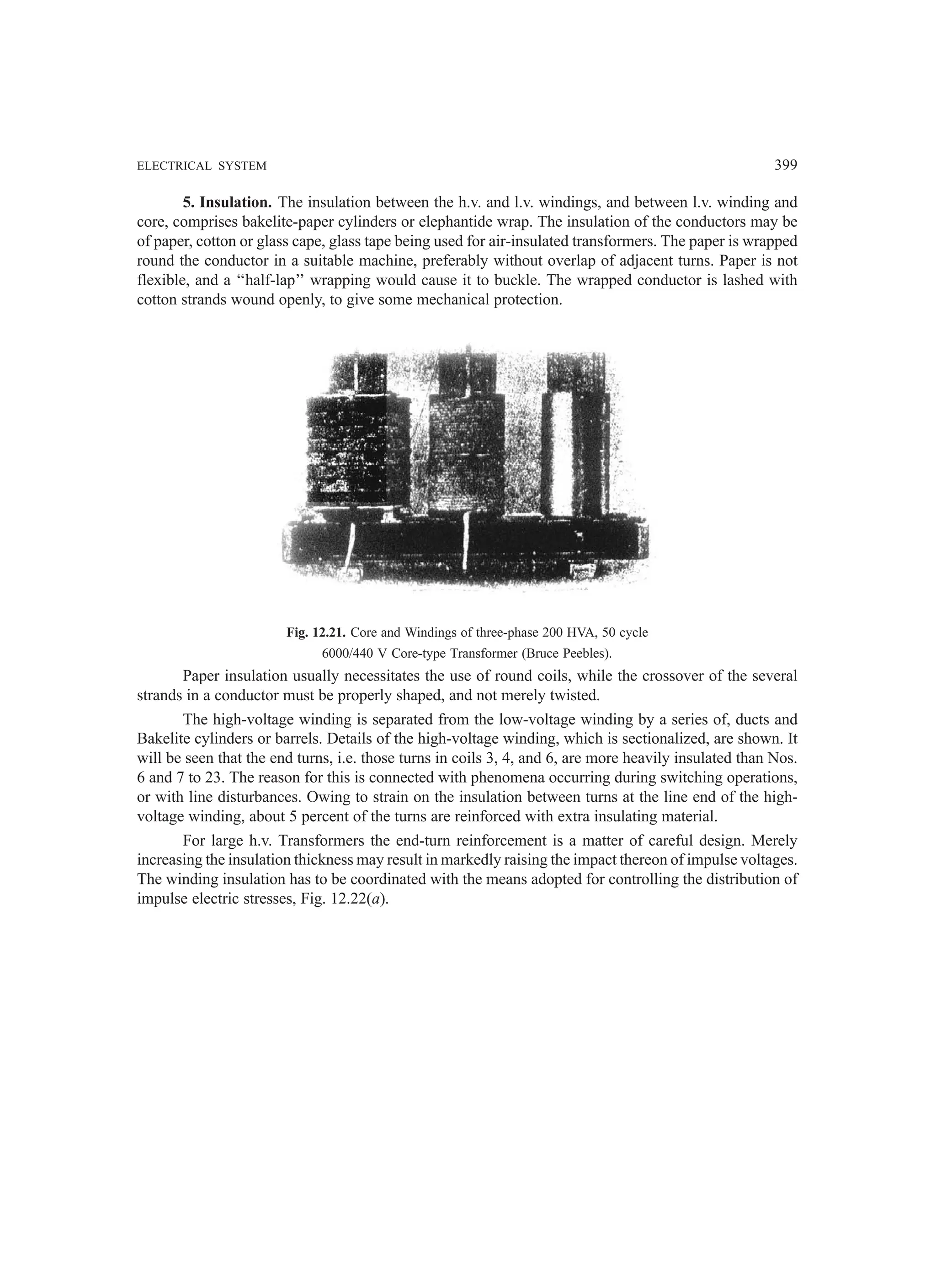 ELECTRICAL SYSTEM 399
5. Insulation. The insulation between the h.v. and l.v. windings, and between l.v. winding and
core, comprises bakelite-paper cylinders or elephantide wrap. The insulation of the conductors may be
of paper, cotton or glass cape, glass tape being used for air-insulated transformers. The paper is wrapped
round the conductor in a suitable machine, preferably without overlap of adjacent turns. Paper is not
flexible, and a ‘‘half-lap’’ wrapping would cause it to buckle. The wrapped conductor is lashed with
cotton strands wound openly, to give some mechanical protection.
Fig. 12.21. Core and Windings of three-phase 200 HVA, 50 cycle
6000/440 V Core-type Transformer (Bruce Peebles).
Paper insulation usually necessitates the use of round coils, while the crossover of the several
strands in a conductor must be properly shaped, and not merely twisted.
The high-voltage winding is separated from the low-voltage winding by a series of, ducts and
Bakelite cylinders or barrels. Details of the high-voltage winding, which is sectionalized, are shown. It
will be seen that the end turns, i.e. those turns in coils 3, 4, and 6, are more heavily insulated than Nos.
6 and 7 to 23. The reason for this is connected with phenomena occurring during switching operations,
or with line disturbances. Owing to strain on the insulation between turns at the line end of the high-
voltage winding, about 5 percent of the turns are reinforced with extra insulating material.
For large h.v. Transformers the end-turn reinforcement is a matter of careful design. Merely
increasing the insulation thickness may result in markedly raising the impact thereon of impulse voltages.
The winding insulation has to be coordinated with the means adopted for controlling the distribution of
impulse electric stresses, Fig. 12.22(a).
 