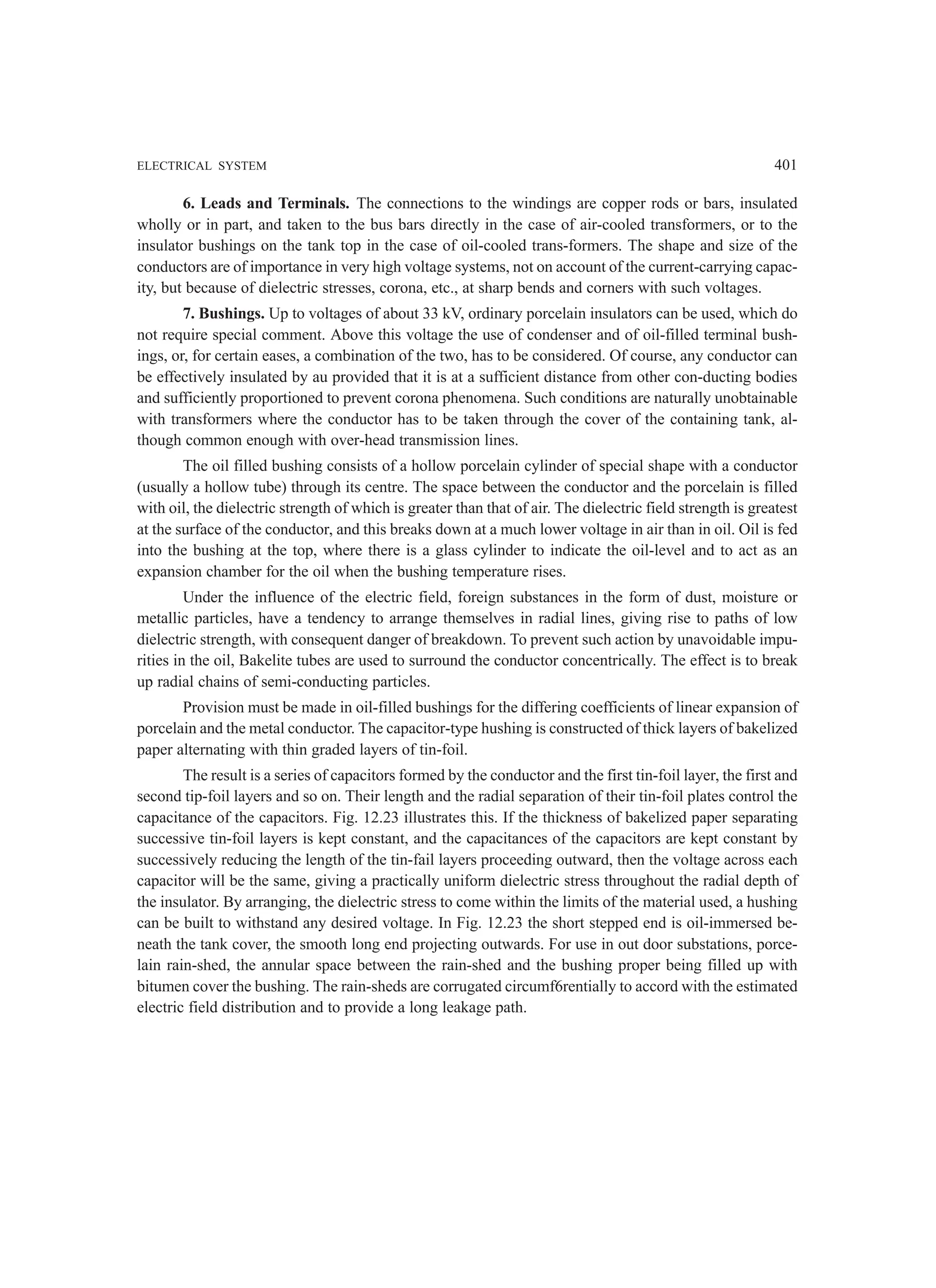 ELECTRICAL SYSTEM 401
6. Leads and Terminals. The connections to the windings are copper rods or bars, insulated
wholly or in part, and taken to the bus bars directly in the case of air-cooled transformers, or to the
insulator bushings on the tank top in the case of oil-cooled trans-formers. The shape and size of the
conductors are of importance in very high voltage systems, not on account of the current-carrying capac-
ity, but because of dielectric stresses, corona, etc., at sharp bends and corners with such voltages.
7. Bushings. Up to voltages of about 33 kV, ordinary porcelain insulators can be used, which do
not require special comment. Above this voltage the use of condenser and of oil-filled terminal bush-
ings, or, for certain eases, a combination of the two, has to be considered. Of course, any conductor can
be effectively insulated by au provided that it is at a sufficient distance from other con-ducting bodies
and sufficiently proportioned to prevent corona phenomena. Such conditions are naturally unobtainable
with transformers where the conductor has to be taken through the cover of the containing tank, al-
though common enough with over-head transmission lines.
The oil filled bushing consists of a hollow porcelain cylinder of special shape with a conductor
(usually a hollow tube) through its centre. The space between the conductor and the porcelain is filled
with oil, the dielectric strength of which is greater than that of air. The dielectric field strength is greatest
at the surface of the conductor, and this breaks down at a much lower voltage in air than in oil. Oil is fed
into the bushing at the top, where there is a glass cylinder to indicate the oil-level and to act as an
expansion chamber for the oil when the bushing temperature rises.
Under the influence of the electric field, foreign substances in the form of dust, moisture or
metallic particles, have a tendency to arrange themselves in radial lines, giving rise to paths of low
dielectric strength, with consequent danger of breakdown. To prevent such action by unavoidable impu-
rities in the oil, Bakelite tubes are used to surround the conductor concentrically. The effect is to break
up radial chains of semi-conducting particles.
Provision must be made in oil-filled bushings for the differing coefficients of linear expansion of
porcelain and the metal conductor. The capacitor-type hushing is constructed of thick layers of bakelized
paper alternating with thin graded layers of tin-foil.
The result is a series of capacitors formed by the conductor and the first tin-foil layer, the first and
second tip-foil layers and so on. Their length and the radial separation of their tin-foil plates control the
capacitance of the capacitors. Fig. 12.23 illustrates this. If the thickness of bakelized paper separating
successive tin-foil layers is kept constant, and the capacitances of the capacitors are kept constant by
successively reducing the length of the tin-fail layers proceeding outward, then the voltage across each
capacitor will be the same, giving a practically uniform dielectric stress throughout the radial depth of
the insulator. By arranging, the dielectric stress to come within the limits of the material used, a hushing
can be built to withstand any desired voltage. In Fig. 12.23 the short stepped end is oil-immersed be-
neath the tank cover, the smooth long end projecting outwards. For use in out door substations, porce-
lain rain-shed, the annular space between the rain-shed and the bushing proper being filled up with
bitumen cover the bushing. The rain-sheds are corrugated circumf6rentially to accord with the estimated
electric field distribution and to provide a long leakage path.
 