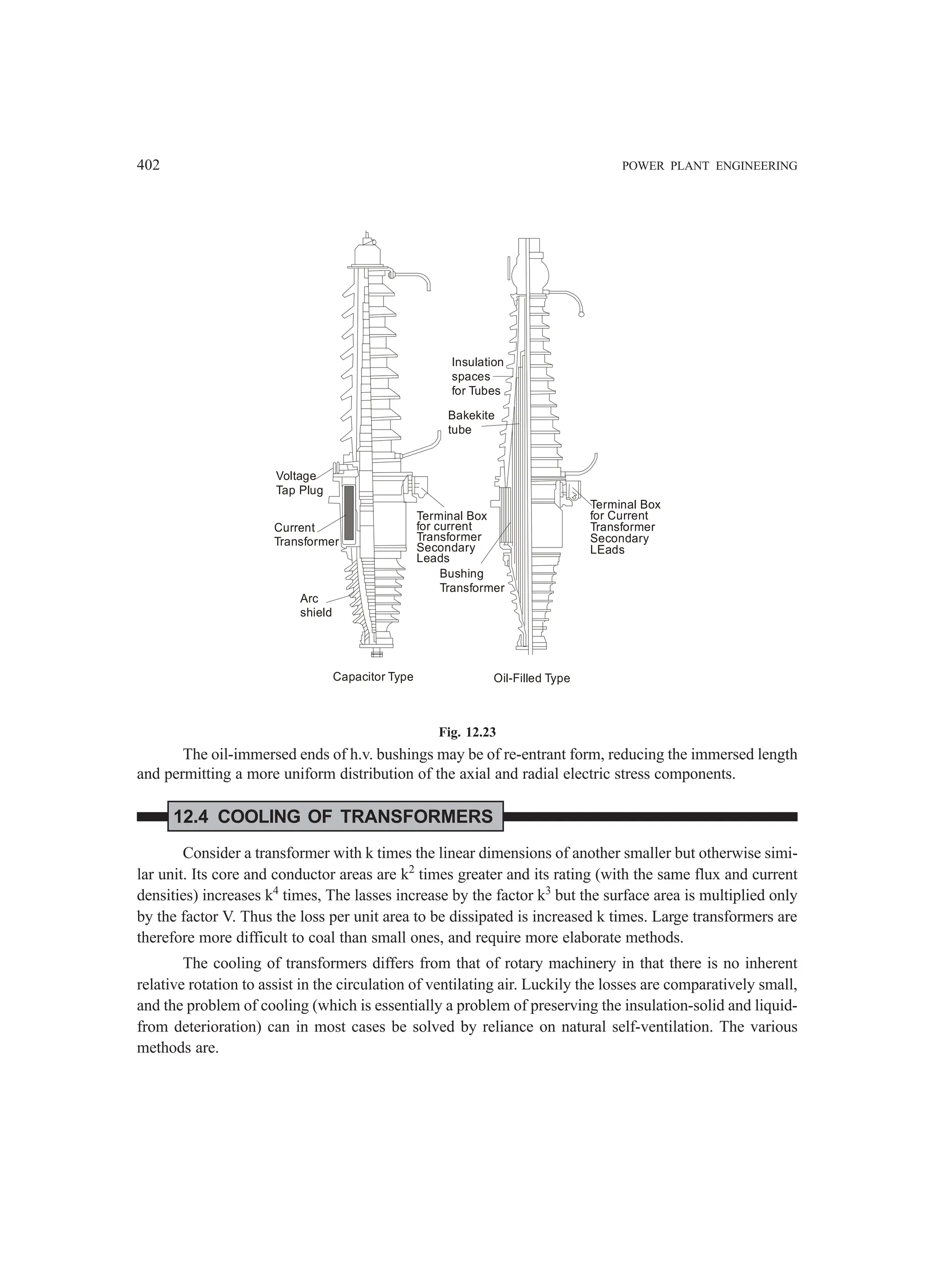 402 POWER PLANT ENGINEERING
Voltage
Tap Plug
Current
Transformer
Arc
shield
Terminal Box
for current
Transformer
Secondary
Leads
Insulation
spaces
for Tubes
Bakekite
tube
Bushing
Transformer
Terminal Box
for Current
Transformer
Secondary
LEads
Capacitor Type Oil-Filled Type
Fig. 12.23
The oil-immersed ends of h.v. bushings may be of re-entrant form, reducing the immersed length
and permitting a more uniform distribution of the axial and radial electric stress components.
12.4 COOLING OF TRANSFORMERS
Consider a transformer with k times the linear dimensions of another smaller but otherwise simi-
lar unit. Its core and conductor areas are k2
times greater and its rating (with the same flux and current
densities) increases k4
times, The lasses increase by the factor k3
but the surface area is multiplied only
by the factor V. Thus the loss per unit area to be dissipated is increased k times. Large transformers are
therefore more difficult to coal than small ones, and require more elaborate methods.
The cooling of transformers differs from that of rotary machinery in that there is no inherent
relative rotation to assist in the circulation of ventilating air. Luckily the losses are comparatively small,
and the problem of cooling (which is essentially a problem of preserving the insulation-solid and liquid-
from deterioration) can in most cases be solved by reliance on natural self-ventilation. The various
methods are.
 