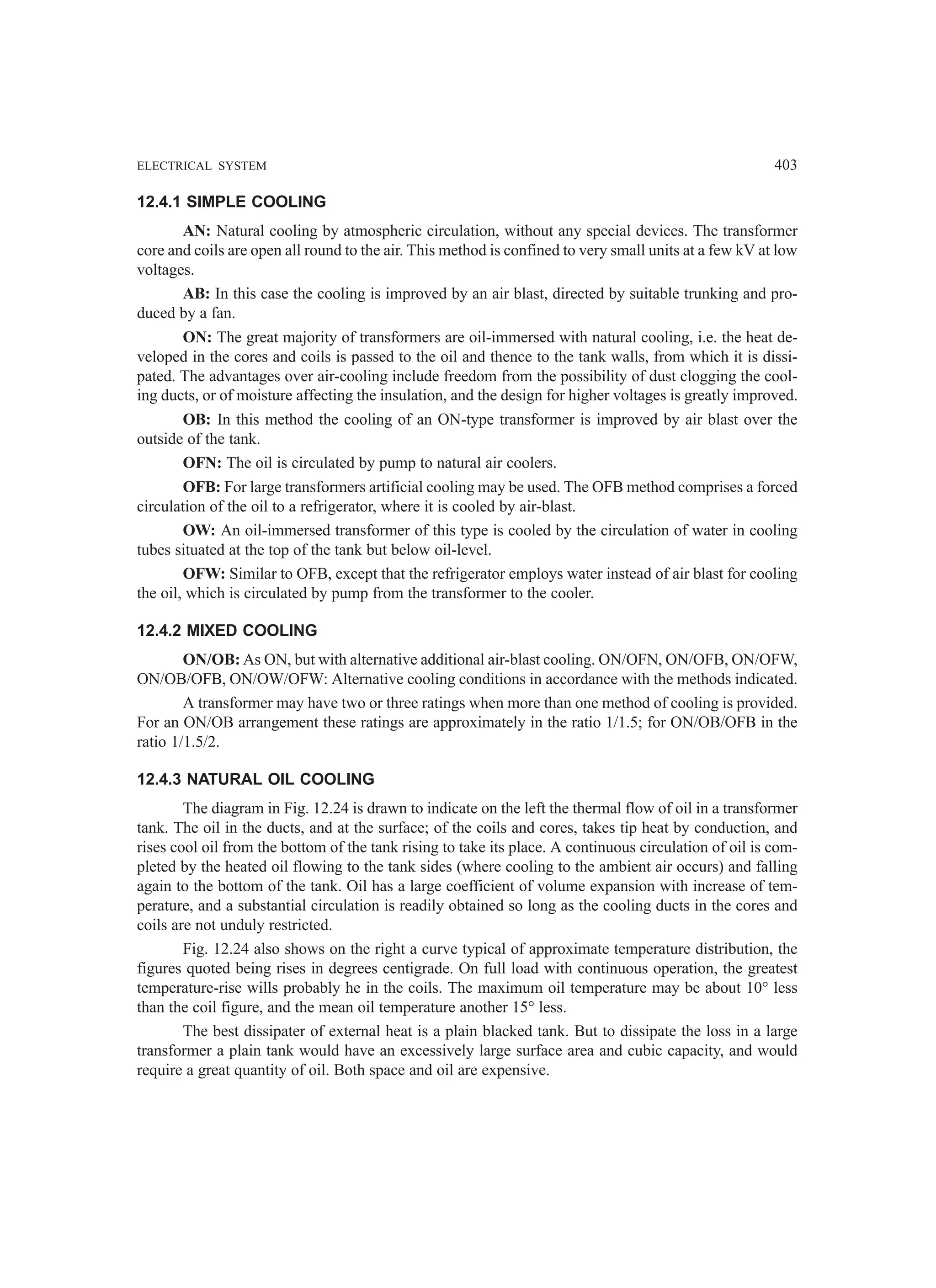 ELECTRICAL SYSTEM 403
12.4.1 SIMPLE COOLING
AN: Natural cooling by atmospheric circulation, without any special devices. The transformer
core and coils are open all round to the air. This method is confined to very small units at a few kV at low
voltages.
AB: In this case the cooling is improved by an air blast, directed by suitable trunking and pro-
duced by a fan.
ON: The great majority of transformers are oil-immersed with natural cooling, i.e. the heat de-
veloped in the cores and coils is passed to the oil and thence to the tank walls, from which it is dissi-
pated. The advantages over air-cooling include freedom from the possibility of dust clogging the cool-
ing ducts, or of moisture affecting the insulation, and the design for higher voltages is greatly improved.
OB: In this method the cooling of an ON-type transformer is improved by air blast over the
outside of the tank.
OFN: The oil is circulated by pump to natural air coolers.
OFB: For large transformers artificial cooling may be used. The OFB method comprises a forced
circulation of the oil to a refrigerator, where it is cooled by air-blast.
OW: An oil-immersed transformer of this type is cooled by the circulation of water in cooling
tubes situated at the top of the tank but below oil-level.
OFW: Similar to OFB, except that the refrigerator employs water instead of air blast for cooling
the oil, which is circulated by pump from the transformer to the cooler.
12.4.2 MIXED COOLING
ON/OB: As ON, but with alternative additional air-blast cooling. ON/OFN, ON/OFB, ON/OFW,
ON/OB/OFB, ON/OW/OFW: Alternative cooling conditions in accordance with the methods indicated.
A transformer may have two or three ratings when more than one method of cooling is provided.
For an ON/OB arrangement these ratings are approximately in the ratio 1/1.5; for ON/OB/OFB in the
ratio 1/1.5/2.
12.4.3 NATURAL OIL COOLING
The diagram in Fig. 12.24 is drawn to indicate on the left the thermal flow of oil in a transformer
tank. The oil in the ducts, and at the surface; of the coils and cores, takes tip heat by conduction, and
rises cool oil from the bottom of the tank rising to take its place. A continuous circulation of oil is com-
pleted by the heated oil flowing to the tank sides (where cooling to the ambient air occurs) and falling
again to the bottom of the tank. Oil has a large coefficient of volume expansion with increase of tem-
perature, and a substantial circulation is readily obtained so long as the cooling ducts in the cores and
coils are not unduly restricted.
Fig. 12.24 also shows on the right a curve typical of approximate temperature distribution, the
figures quoted being rises in degrees centigrade. On full load with continuous operation, the greatest
temperature-rise wills probably he in the coils. The maximum oil temperature may be about 10° less
than the coil figure, and the mean oil temperature another 15° less.
The best dissipater of external heat is a plain blacked tank. But to dissipate the loss in a large
transformer a plain tank would have an excessively large surface area and cubic capacity, and would
require a great quantity of oil. Both space and oil are expensive.
 
