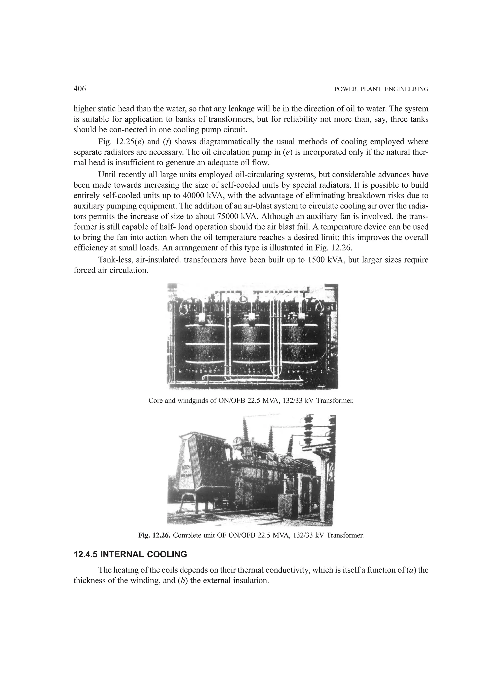 406 POWER PLANT ENGINEERING
higher static head than the water, so that any leakage will be in the direction of oil to water. The system
is suitable for application to banks of transformers, but for reliability not more than, say, three tanks
should be con-nected in one cooling pump circuit.
Fig. 12.25(e) and (f) shows diagrammatically the usual methods of cooling employed where
separate radiators are necessary. The oil circulation pump in (e) is incorporated only if the natural ther-
mal head is insufficient to generate an adequate oil flow.
Until recently all large units employed oil-circulating systems, but considerable advances have
been made towards increasing the size of self-cooled units by special radiators. It is possible to build
entirely self-cooled units up to 40000 kVA, with the advantage of eliminating breakdown risks due to
auxiliary pumping equipment. The addition of an air-blast system to circulate cooling air over the radia-
tors permits the increase of size to about 75000 kVA. Although an auxiliary fan is involved, the trans-
former is still capable of half- load operation should the air blast fail. A temperature device can be used
to bring the fan into action when the oil temperature reaches a desired limit; this improves the overall
efficiency at small loads. An arrangement of this type is illustrated in Fig. 12.26.
Tank-less, air-insulated. transformers have been built up to 1500 kVA, but larger sizes require
forced air circulation.
Core and windginds of ON/OFB 22.5 MVA, 132/33 kV Transformer.
Fig. 12.26. Complete unit OF ON/OFB 22.5 MVA, 132/33 kV Transformer.
12.4.5 INTERNAL COOLING
The heating of the coils depends on their thermal conductivity, which is itself a function of (a) the
thickness of the winding, and (b) the external insulation.
 