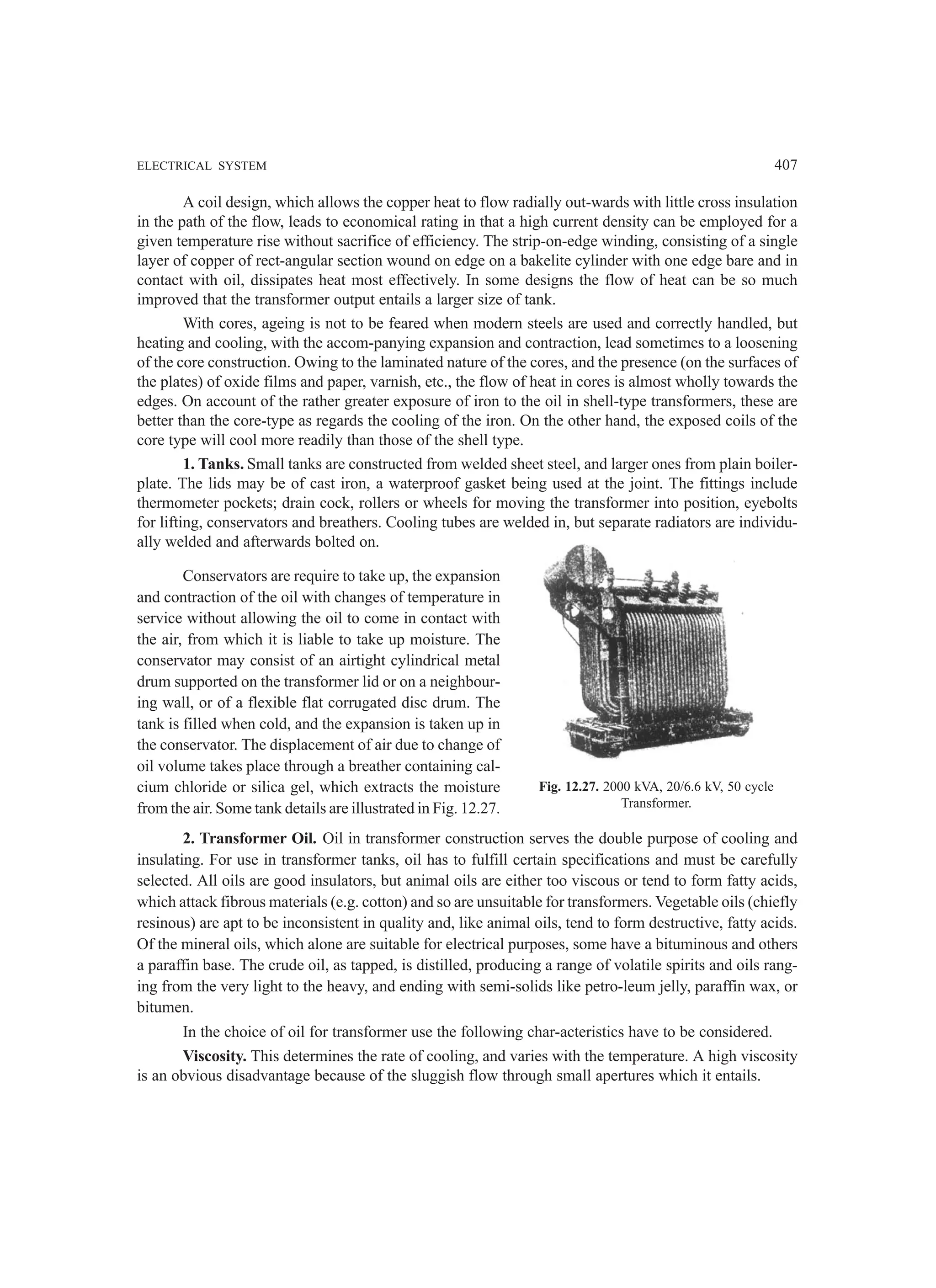 ELECTRICAL SYSTEM 407
A coil design, which allows the copper heat to flow radially out-wards with little cross insulation
in the path of the flow, leads to economical rating in that a high current density can be employed for a
given temperature rise without sacrifice of efficiency. The strip-on-edge winding, consisting of a single
layer of copper of rect-angular section wound on edge on a bakelite cylinder with one edge bare and in
contact with oil, dissipates heat most effectively. In some designs the flow of heat can be so much
improved that the transformer output entails a larger size of tank.
With cores, ageing is not to be feared when modern steels are used and correctly handled, but
heating and cooling, with the accom-panying expansion and contraction, lead sometimes to a loosening
of the core construction. Owing to the laminated nature of the cores, and the presence (on the surfaces of
the plates) of oxide films and paper, varnish, etc., the flow of heat in cores is almost wholly towards the
edges. On account of the rather greater exposure of iron to the oil in shell-type transformers, these are
better than the core-type as regards the cooling of the iron. On the other hand, the exposed coils of the
core type will cool more readily than those of the shell type.
1. Tanks. Small tanks are constructed from welded sheet steel, and larger ones from plain boiler-
plate. The lids may be of cast iron, a waterproof gasket being used at the joint. The fittings include
thermometer pockets; drain cock, rollers or wheels for moving the transformer into position, eyebolts
for lifting, conservators and breathers. Cooling tubes are welded in, but separate radiators are individu-
ally welded and afterwards bolted on.
Conservators are require to take up, the expansion
and contraction of the oil with changes of temperature in
service without allowing the oil to come in contact with
the air, from which it is liable to take up moisture. The
conservator may consist of an airtight cylindrical metal
drum supported on the transformer lid or on a neighbour-
ing wall, or of a flexible flat corrugated disc drum. The
tank is filled when cold, and the expansion is taken up in
the conservator. The displacement of air due to change of
oil volume takes place through a breather containing cal-
cium chloride or silica gel, which extracts the moisture
from the air. Some tank details are illustrated in Fig. 12.27.
2. Transformer Oil. Oil in transformer construction serves the double purpose of cooling and
insulating. For use in transformer tanks, oil has to fulfill certain specifications and must be carefully
selected. All oils are good insulators, but animal oils are either too viscous or tend to form fatty acids,
which attack fibrous materials (e.g. cotton) and so are unsuitable for transformers. Vegetable oils (chiefly
resinous) are apt to be inconsistent in quality and, like animal oils, tend to form destructive, fatty acids.
Of the mineral oils, which alone are suitable for electrical purposes, some have a bituminous and others
a paraffin base. The crude oil, as tapped, is distilled, producing a range of volatile spirits and oils rang-
ing from the very light to the heavy, and ending with semi-solids like petro-leum jelly, paraffin wax, or
bitumen.
In the choice of oil for transformer use the following char-acteristics have to be considered.
Viscosity. This determines the rate of cooling, and varies with the temperature. A high viscosity
is an obvious disadvantage because of the sluggish flow through small apertures which it entails.
Fig. 12.27. 2000 kVA, 20/6.6 kV, 50 cycle
Transformer.
 