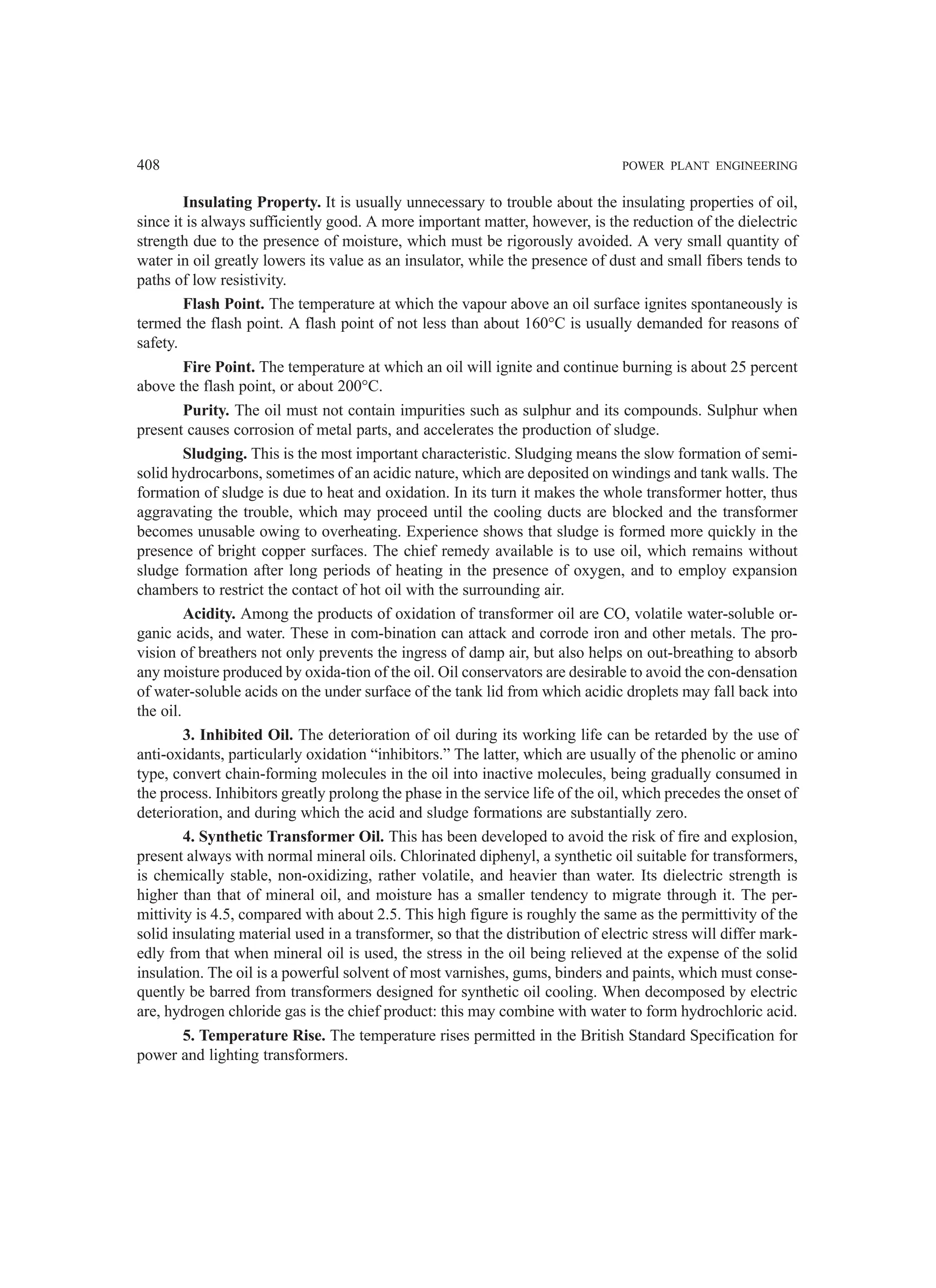 408 POWER PLANT ENGINEERING
Insulating Property. It is usually unnecessary to trouble about the insulating properties of oil,
since it is always sufficiently good. A more important matter, however, is the reduction of the dielectric
strength due to the presence of moisture, which must be rigorously avoided. A very small quantity of
water in oil greatly lowers its value as an insulator, while the presence of dust and small fibers tends to
paths of low resistivity.
Flash Point. The temperature at which the vapour above an oil surface ignites spontaneously is
termed the flash point. A flash point of not less than about 160°C is usually demanded for reasons of
safety.
Fire Point. The temperature at which an oil will ignite and continue burning is about 25 percent
above the flash point, or about 200°C.
Purity. The oil must not contain impurities such as sulphur and its compounds. Sulphur when
present causes corrosion of metal parts, and accelerates the production of sludge.
Sludging. This is the most important characteristic. Sludging means the slow formation of semi-
solid hydrocarbons, sometimes of an acidic nature, which are deposited on windings and tank walls. The
formation of sludge is due to heat and oxidation. In its turn it makes the whole transformer hotter, thus
aggravating the trouble, which may proceed until the cooling ducts are blocked and the transformer
becomes unusable owing to overheating. Experience shows that sludge is formed more quickly in the
presence of bright copper surfaces. The chief remedy available is to use oil, which remains without
sludge formation after long periods of heating in the presence of oxygen, and to employ expansion
chambers to restrict the contact of hot oil with the surrounding air.
Acidity. Among the products of oxidation of transformer oil are CO, volatile water-soluble or-
ganic acids, and water. These in com-bination can attack and corrode iron and other metals. The pro-
vision of breathers not only prevents the ingress of damp air, but also helps on out-breathing to absorb
any moisture produced by oxida-tion of the oil. Oil conservators are desirable to avoid the con-densation
of water-soluble acids on the under surface of the tank lid from which acidic droplets may fall back into
the oil.
3. Inhibited Oil. The deterioration of oil during its working life can be retarded by the use of
anti-oxidants, particularly oxidation “inhibitors.” The latter, which are usually of the phenolic or amino
type, convert chain-forming molecules in the oil into inactive molecules, being gradually consumed in
the process. Inhibitors greatly prolong the phase in the service life of the oil, which precedes the onset of
deterioration, and during which the acid and sludge formations are substantially zero.
4. Synthetic Transformer Oil. This has been developed to avoid the risk of fire and explosion,
present always with normal mineral oils. Chlorinated diphenyl, a synthetic oil suitable for transformers,
is chemically stable, non-oxidizing, rather volatile, and heavier than water. Its dielectric strength is
higher than that of mineral oil, and moisture has a smaller tendency to migrate through it. The per-
mittivity is 4.5, compared with about 2.5. This high figure is roughly the same as the permittivity of the
solid insulating material used in a transformer, so that the distribution of electric stress will differ mark-
edly from that when mineral oil is used, the stress in the oil being relieved at the expense of the solid
insulation. The oil is a powerful solvent of most varnishes, gums, binders and paints, which must conse-
quently be barred from transformers designed for synthetic oil cooling. When decomposed by electric
are, hydrogen chloride gas is the chief product: this may combine with water to form hydrochloric acid.
5. Temperature Rise. The temperature rises permitted in the British Standard Specification for
power and lighting transformers.
 