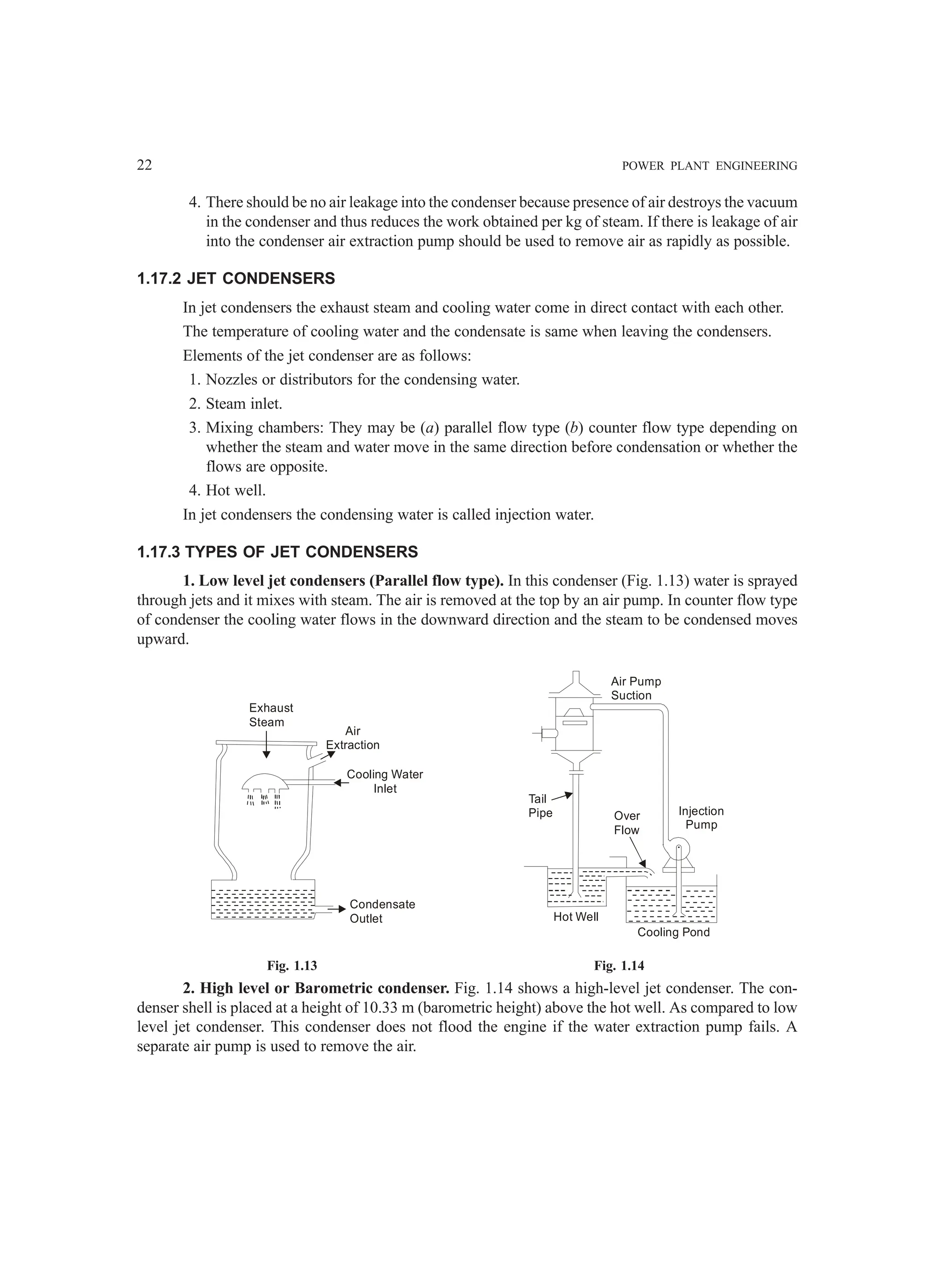 22 POWER PLANT ENGINEERING
4. There should be no air leakage into the condenser because presence of air destroys the vacuum
in the condenser and thus reduces the work obtained per kg of steam. If there is leakage of air
into the condenser air extraction pump should be used to remove air as rapidly as possible.
1.17.2 JET CONDENSERS
In jet condensers the exhaust steam and cooling water come in direct contact with each other.
The temperature of cooling water and the condensate is same when leaving the condensers.
Elements of the jet condenser are as follows:
1. Nozzles or distributors for the condensing water.
2. Steam inlet.
3. Mixing chambers: They may be (a) parallel flow type (b) counter flow type depending on
whether the steam and water move in the same direction before condensation or whether the
flows are opposite.
4. Hot well.
In jet condensers the condensing water is called injection water.
1.17.3 TYPES OF JET CONDENSERS
1. Low level jet condensers (Parallel flow type). In this condenser (Fig. 1.13) water is sprayed
through jets and it mixes with steam. The air is removed at the top by an air pump. In counter flow type
of condenser the cooling water flows in the downward direction and the steam to be condensed moves
upward.
Exhaust
Steam
Air
Extraction
Cooling Water
Inlet
Condensate
Outlet
Tail
Pipe Over
Flow
Hot Well
Cooling Pond
Air Pump
Suction
Injection
Pump
Fig. 1.13 Fig. 1.14
2. High level or Barometric condenser. Fig. 1.14 shows a high-level jet condenser. The con-
denser shell is placed at a height of 10.33 m (barometric height) above the hot well. As compared to low
level jet condenser. This condenser does not flood the engine if the water extraction pump fails. A
separate air pump is used to remove the air.
 
