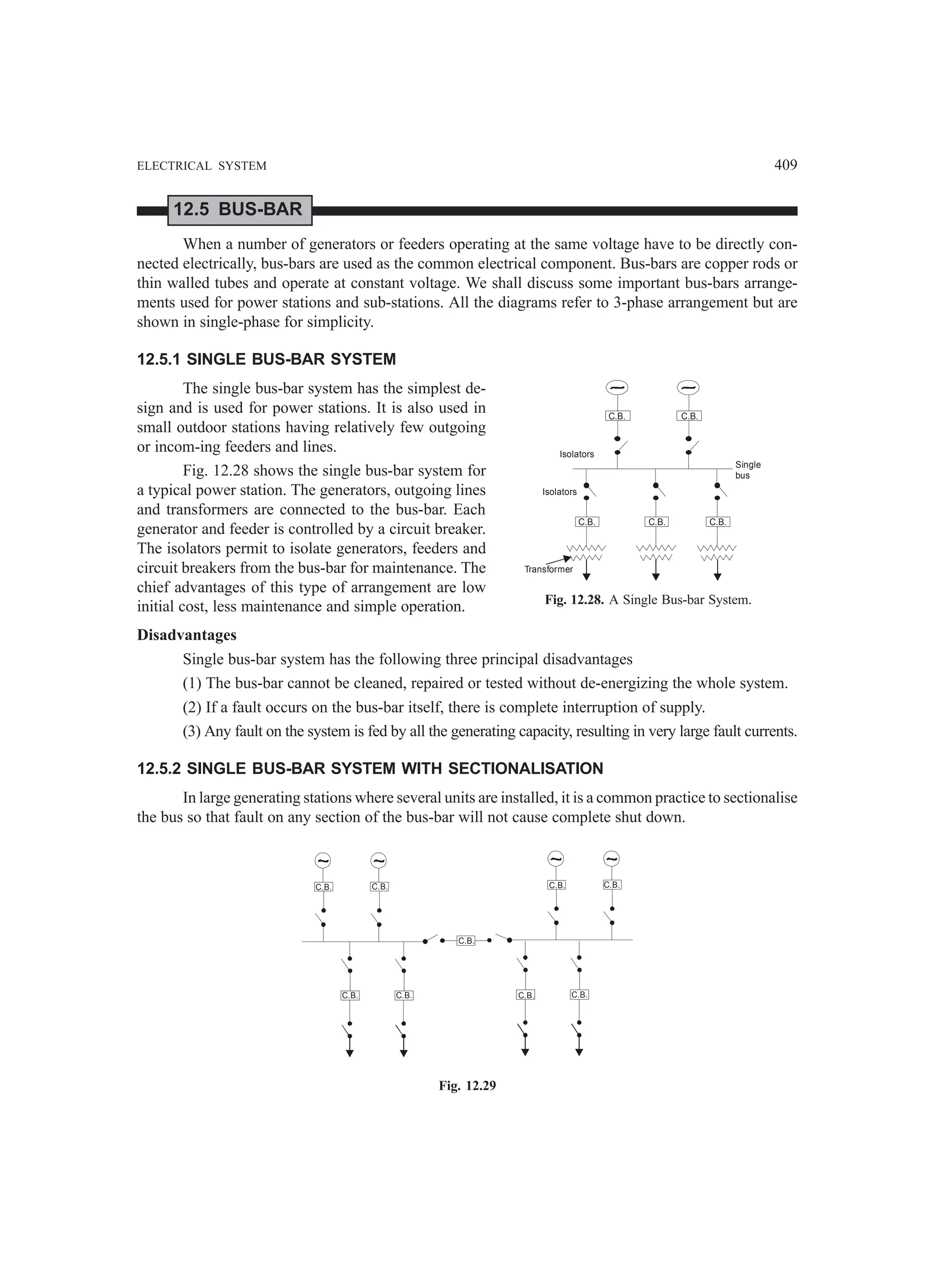 ELECTRICAL SYSTEM 409
12.5 BUS-BAR
When a number of generators or feeders operating at the same voltage have to be directly con-
nected electrically, bus-bars are used as the common electrical component. Bus-bars are copper rods or
thin walled tubes and operate at constant voltage. We shall discuss some important bus-bars arrange-
ments used for power stations and sub-stations. All the diagrams refer to 3-phase arrangement but are
shown in single-phase for simplicity.
12.5.1 SINGLE BUS-BAR SYSTEM
The single bus-bar system has the simplest de-
sign and is used for power stations. It is also used in
small outdoor stations having relatively few outgoing
or incom-ing feeders and lines.
Fig. 12.28 shows the single bus-bar system for
a typical power station. The generators, outgoing lines
and transformers are connected to the bus-bar. Each
generator and feeder is controlled by a circuit breaker.
The isolators permit to isolate generators, feeders and
circuit breakers from the bus-bar for maintenance. The
chief advantages of this type of arrangement are low
initial cost, less maintenance and simple operation.
Disadvantages
Single bus-bar system has the following three principal disadvantages
(1) The bus-bar cannot be cleaned, repaired or tested without de-energizing the whole system.
(2) If a fault occurs on the bus-bar itself, there is complete interruption of supply.
(3) Any fault on the system is fed by all the generating capacity, resulting in very large fault currents.
12.5.2 SINGLE BUS-BAR SYSTEM WITH SECTIONALISATION
In large generating stations where several units are installed, it is a common practice to sectionalise
the bus so that fault on any section of the bus-bar will not cause complete shut down.
C.B. C.B. C.B. C.B.
C.B.
C.B. C.B. C.B. C.B.
Fig. 12.29
C.B. C.B.
C.B. C.B. C.B.
Isolators
Isolators
Transformer
Single
bus
Fig. 12.28. A Single Bus-bar System.
 