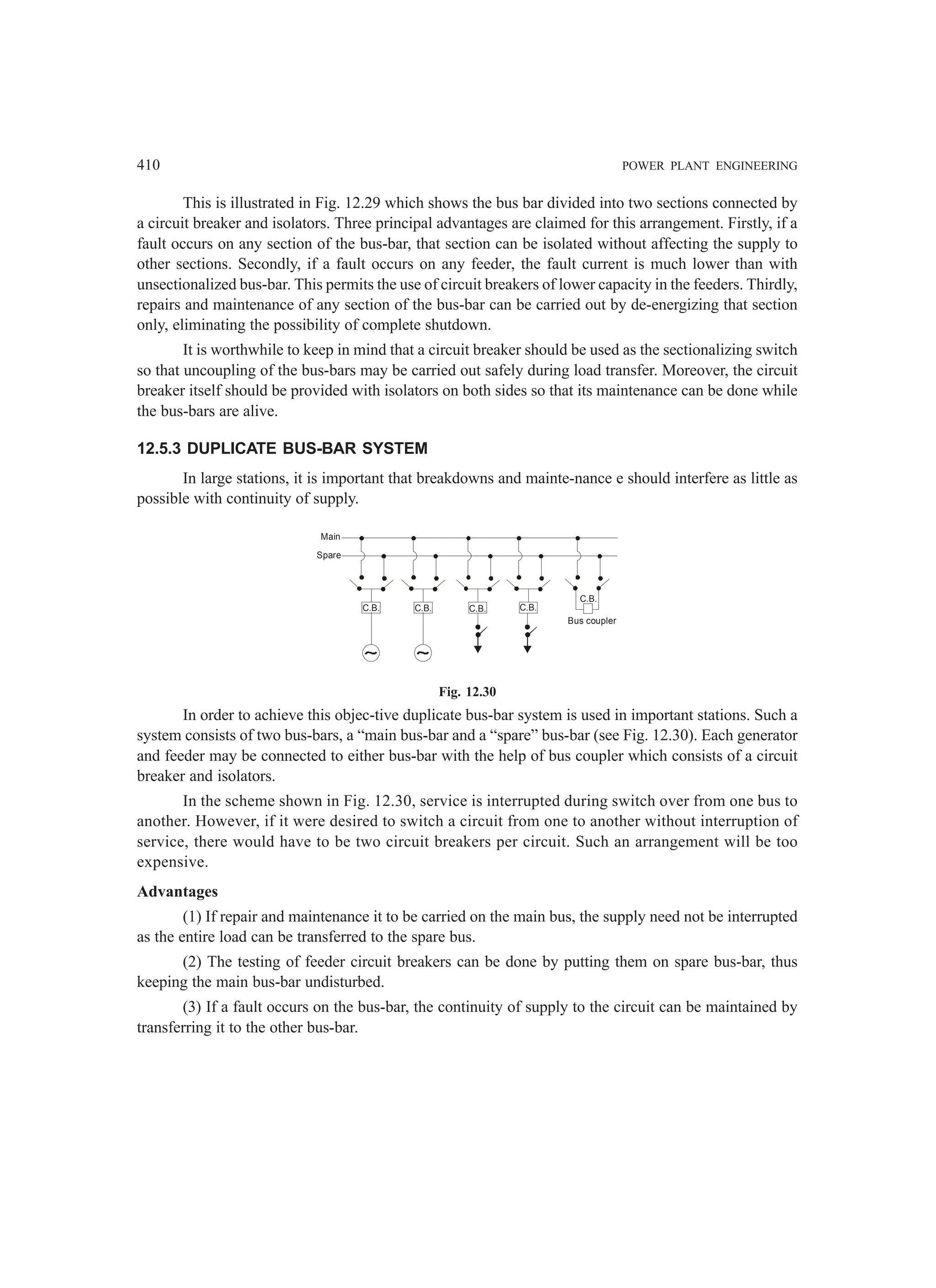 410 POWER PLANT ENGINEERING
This is illustrated in Fig. 12.29 which shows the bus bar divided into two sections connected by
a circuit breaker and isolators. Three principal advantages are claimed for this arrangement. Firstly, if a
fault occurs on any section of the bus-bar, that section can be isolated without affecting the supply to
other sections. Secondly, if a fault occurs on any feeder, the fault current is much lower than with
unsectionalized bus-bar. This permits the use of circuit breakers of lower capacity in the feeders. Thirdly,
repairs and maintenance of any section of the bus-bar can be carried out by de-energizing that section
only, eliminating the possibility of complete shutdown.
It is worthwhile to keep in mind that a circuit breaker should be used as the sectionalizing switch
so that uncoupling of the bus-bars may be carried out safely during load transfer. Moreover, the circuit
breaker itself should be provided with isolators on both sides so that its maintenance can be done while
the bus-bars are alive.
12.5.3 DUPLICATE BUS-BAR SYSTEM
In large stations, it is important that breakdowns and mainte-nance e should interfere as little as
possible with continuity of supply.
C.B. C.B. C.B. C.B.
Main
Spare
Bus coupler
C.B.
Fig. 12.30
In order to achieve this objec-tive duplicate bus-bar system is used in important stations. Such a
system consists of two bus-bars, a “main bus-bar and a “spare” bus-bar (see Fig. 12.30). Each generator
and feeder may be connected to either bus-bar with the help of bus coupler which consists of a circuit
breaker and isolators.
In the scheme shown in Fig. 12.30, service is interrupted during switch over from one bus to
another. However, if it were desired to switch a circuit from one to another without interruption of
service, there would have to be two circuit breakers per circuit. Such an arrangement will be too
expensive.
Advantages
(1) If repair and maintenance it to be carried on the main bus, the supply need not be interrupted
as the entire load can be transferred to the spare bus.
(2) The testing of feeder circuit breakers can be done by putting them on spare bus-bar, thus
keeping the main bus-bar undisturbed.
(3) If a fault occurs on the bus-bar, the continuity of supply to the circuit can be maintained by
transferring it to the other bus-bar.
 