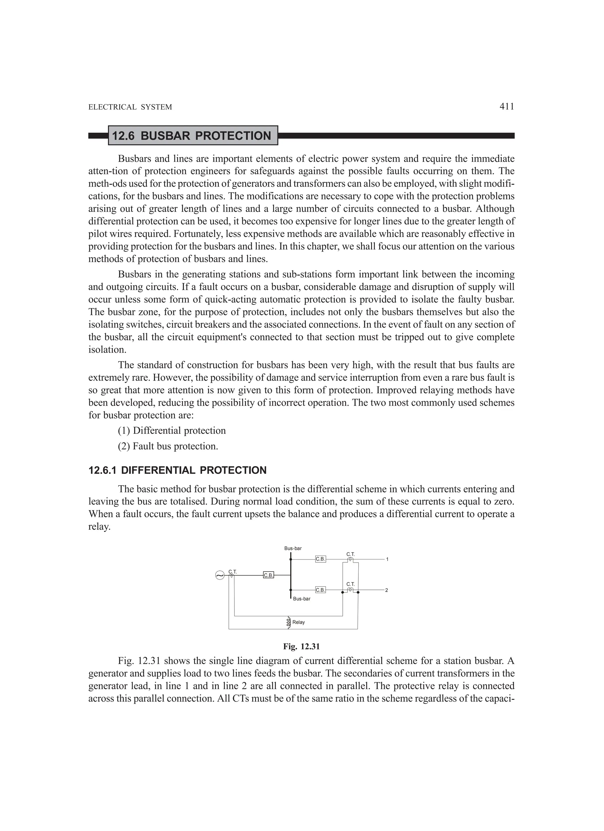 ELECTRICAL SYSTEM 411
12.6 BUSBAR PROTECTION
Busbars and lines are important elements of electric power system and require the immediate
atten-tion of protection engineers for safeguards against the possible faults occurring on them. The
meth-ods used for the protection of generators and transformers can also be employed, with slight modifi-
cations, for the busbars and lines. The modifications are necessary to cope with the protection problems
arising out of greater length of lines and a large number of circuits connected to a busbar. Although
differential protection can be used, it becomes too expensive for longer lines due to the greater length of
pilot wires required. Fortunately, less expensive methods are available which are reasonably effective in
providing protection for the busbars and lines. In this chapter, we shall focus our attention on the various
methods of protection of busbars and lines.
Busbars in the generating stations and sub-stations form important link between the incoming
and outgoing circuits. If a fault occurs on a busbar, considerable damage and disruption of supply will
occur unless some form of quick-acting automatic protection is provided to isolate the faulty busbar.
The busbar zone, for the purpose of protection, includes not only the busbars themselves but also the
isolating switches, circuit breakers and the associated connections. In the event of fault on any section of
the busbar, all the circuit equipment's connected to that section must be tripped out to give complete
isolation.
The standard of construction for busbars has been very high, with the result that bus faults are
extremely rare. However, the possibility of damage and service interruption from even a rare bus fault is
so great that more attention is now given to this form of protection. Improved relaying methods have
been developed, reducing the possibility of incorrect operation. The two most commonly used schemes
for busbar protection are:
(1) Differential protection
(2) Fault bus protection.
12.6.1 DIFFERENTIAL PROTECTION
The basic method for busbar protection is the differential scheme in which currents entering and
leaving the bus are totalised. During normal load condition, the sum of these currents is equal to zero.
When a fault occurs, the fault current upsets the balance and produces a differential current to operate a
relay.
C.B.
C.B.
C.B.
C.T.
Bus-bar
Bus-bar
Relay
C.T.
C.T.
1
2
Fig. 12.31
Fig. 12.31 shows the single line diagram of current differential scheme for a station busbar. A
generator and supplies load to two lines feeds the busbar. The secondaries of current transformers in the
generator lead, in line 1 and in line 2 are all connected in parallel. The protective relay is connected
across this parallel connection. All CTs must be of the same ratio in the scheme regardless of the capaci-
 