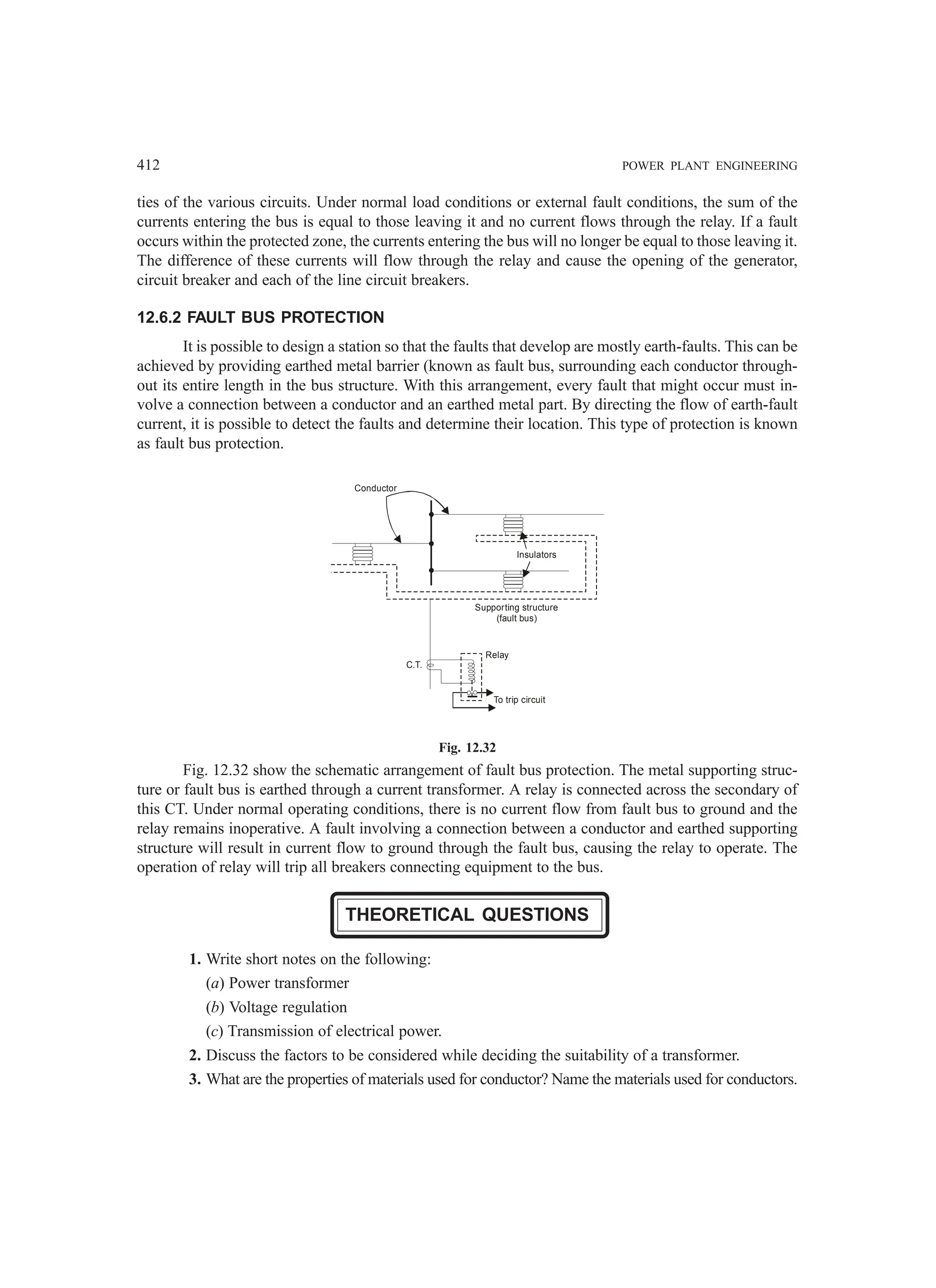 412 POWER PLANT ENGINEERING
ties of the various circuits. Under normal load conditions or external fault conditions, the sum of the
currents entering the bus is equal to those leaving it and no current flows through the relay. If a fault
occurs within the protected zone, the currents entering the bus will no longer be equal to those leaving it.
The difference of these currents will flow through the relay and cause the opening of the generator,
circuit breaker and each of the line circuit breakers.
12.6.2 FAULT BUS PROTECTION
It is possible to design a station so that the faults that develop are mostly earth-faults. This can be
achieved by providing earthed metal barrier (known as fault bus, surrounding each conductor through-
out its entire length in the bus structure. With this arrangement, every fault that might occur must in-
volve a connection between a conductor and an earthed metal part. By directing the flow of earth-fault
current, it is possible to detect the faults and determine their location. This type of protection is known
as fault bus protection.
Insulators
Supporting structure
(fault bus)
Relay
To trip circuit
C.T.
Conductor
Fig. 12.32
Fig. 12.32 show the schematic arrangement of fault bus protection. The metal supporting struc-
ture or fault bus is earthed through a current transformer. A relay is connected across the secondary of
this CT. Under normal operating conditions, there is no current flow from fault bus to ground and the
relay remains inoperative. A fault involving a connection between a conductor and earthed supporting
structure will result in current flow to ground through the fault bus, causing the relay to operate. The
operation of relay will trip all breakers connecting equipment to the bus.
THEORETICAL QUESTIONS
1. Write short notes on the following:
(a) Power transformer
(b) Voltage regulation
(c) Transmission of electrical power.
2. Discuss the factors to be considered while deciding the suitability of a transformer.
3. What are the properties of materials used for conductor? Name the materials used for conductors.
 