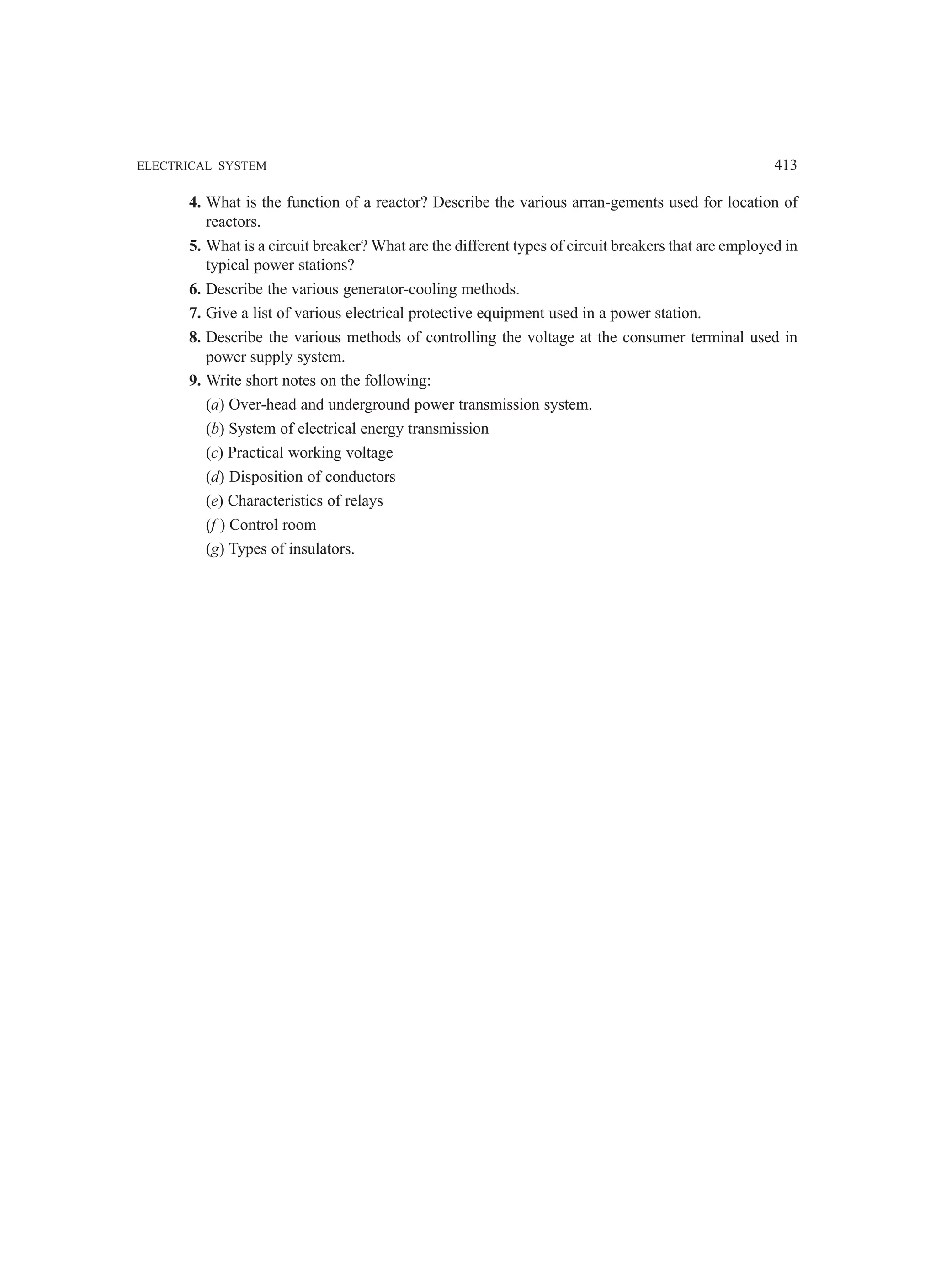 ELECTRICAL SYSTEM 413
4. What is the function of a reactor? Describe the various arran-gements used for location of
reactors.
5. What is a circuit breaker? What are the different types of circuit breakers that are employed in
typical power stations?
6. Describe the various generator-cooling methods.
7. Give a list of various electrical protective equipment used in a power station.
8. Describe the various methods of controlling the voltage at the consumer terminal used in
power supply system.
9. Write short notes on the following:
(a) Over-head and underground power transmission system.
(b) System of electrical energy transmission
(c) Practical working voltage
(d) Disposition of conductors
(e) Characteristics of relays
(f ) Control room
(g) Types of insulators.
 