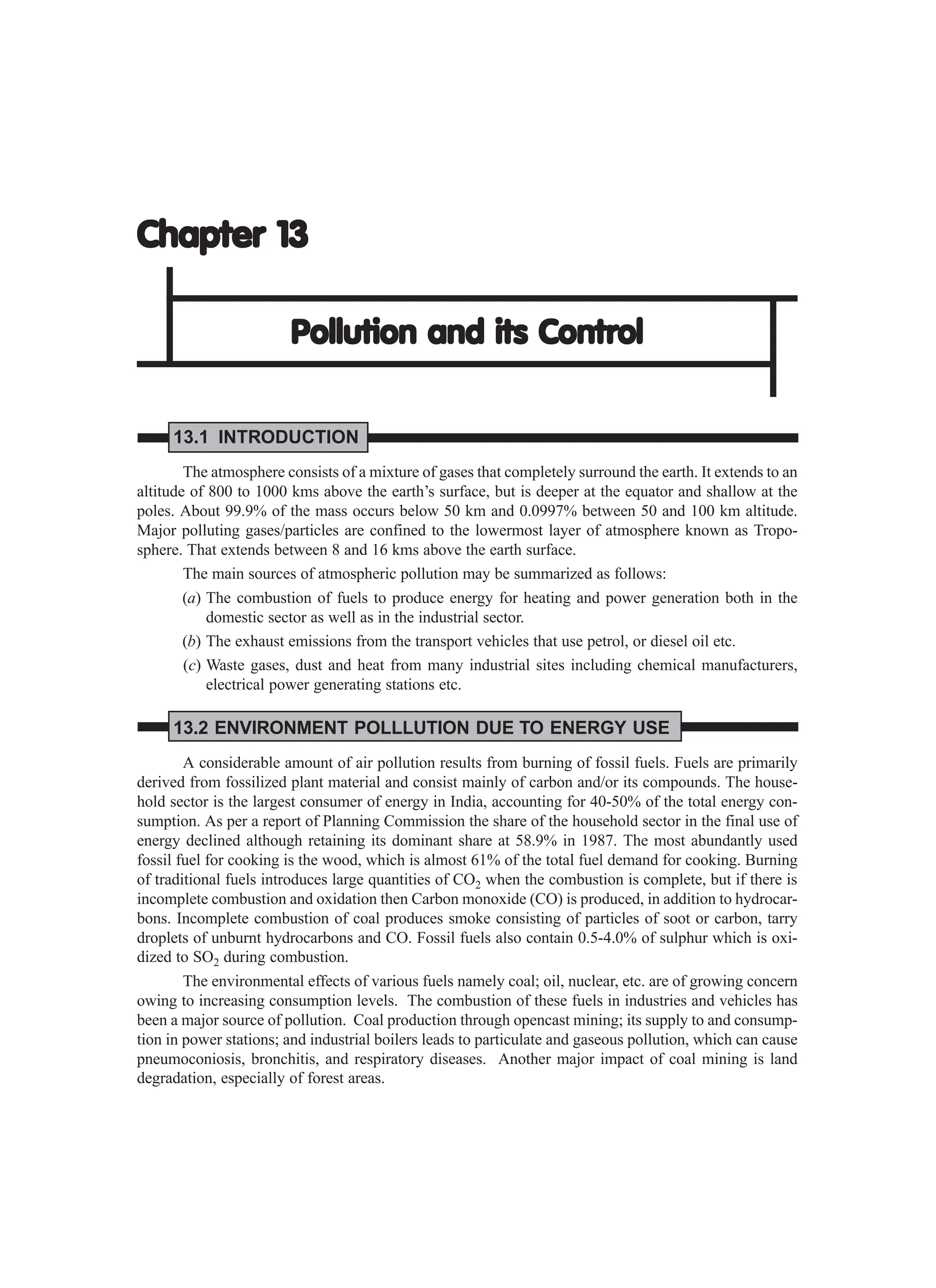 Chapter 13
Chapter 13
Chapter 13
Chapter 13
Chapter 13
Pollution and its Contr
Pollution and its Contr
Pollution and its Contr
Pollution and its Contr
Pollution and its Control
ol
ol
ol
ol
13.1 INTRODUCTION
The atmosphere consists of a mixture of gases that completely surround the earth. It extends to an
altitude of 800 to 1000 kms above the earth’s surface, but is deeper at the equator and shallow at the
poles. About 99.9% of the mass occurs below 50 km and 0.0997% between 50 and 100 km altitude.
Major polluting gases/particles are confined to the lowermost layer of atmosphere known as Tropo-
sphere. That extends between 8 and 16 kms above the earth surface.
The main sources of atmospheric pollution may be summarized as follows:
(a) The combustion of fuels to produce energy for heating and power generation both in the
domestic sector as well as in the industrial sector.
(b) The exhaust emissions from the transport vehicles that use petrol, or diesel oil etc.
(c) Waste gases, dust and heat from many industrial sites including chemical manufacturers,
electrical power generating stations etc.
13.2 ENVIRONMENT POLLLUTION DUE TO ENERGY USE
A considerable amount of air pollution results from burning of fossil fuels. Fuels are primarily
derived from fossilized plant material and consist mainly of carbon and/or its compounds. The house-
hold sector is the largest consumer of energy in India, accounting for 40-50% of the total energy con-
sumption. As per a report of Planning Commission the share of the household sector in the final use of
energy declined although retaining its dominant share at 58.9% in 1987. The most abundantly used
fossil fuel for cooking is the wood, which is almost 61% of the total fuel demand for cooking. Burning
of traditional fuels introduces large quantities of CO2 when the combustion is complete, but if there is
incomplete combustion and oxidation then Carbon monoxide (CO) is produced, in addition to hydrocar-
bons. Incomplete combustion of coal produces smoke consisting of particles of soot or carbon, tarry
droplets of unburnt hydrocarbons and CO. Fossil fuels also contain 0.5-4.0% of sulphur which is oxi-
dized to SO2 during combustion.
The environmental effects of various fuels namely coal; oil, nuclear, etc. are of growing concern
owing to increasing consumption levels. The combustion of these fuels in industries and vehicles has
been a major source of pollution. Coal production through opencast mining; its supply to and consump-
tion in power stations; and industrial boilers leads to particulate and gaseous pollution, which can cause
pneumoconiosis, bronchitis, and respiratory diseases. Another major impact of coal mining is land
degradation, especially of forest areas.
 