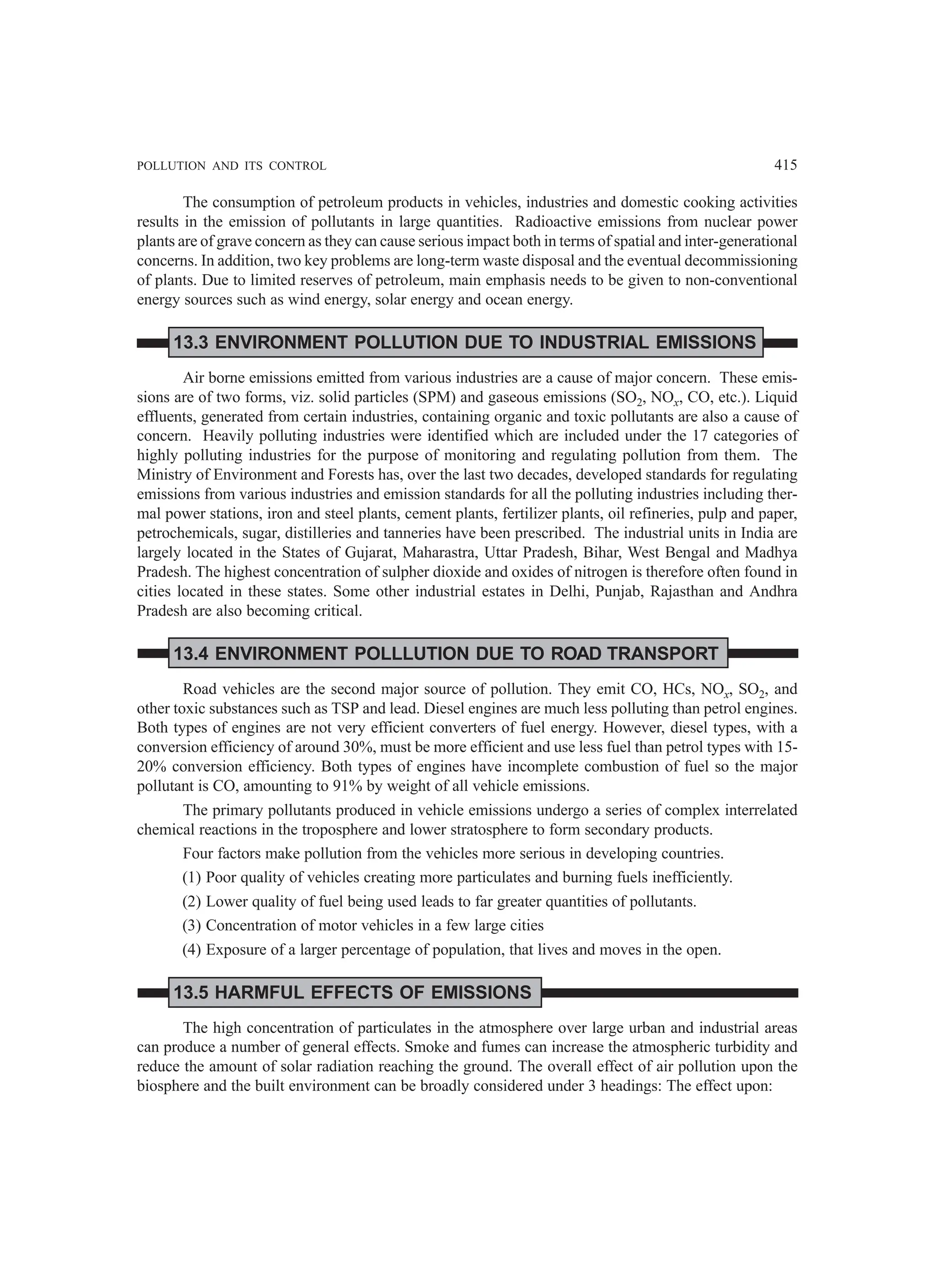 POLLUTION AND ITS CONTROL 415
The consumption of petroleum products in vehicles, industries and domestic cooking activities
results in the emission of pollutants in large quantities. Radioactive emissions from nuclear power
plants are of grave concern as they can cause serious impact both in terms of spatial and inter-generational
concerns. In addition, two key problems are long-term waste disposal and the eventual decommissioning
of plants. Due to limited reserves of petroleum, main emphasis needs to be given to non-conventional
energy sources such as wind energy, solar energy and ocean energy.
13.3 ENVIRONMENT POLLUTION DUE TO INDUSTRIAL EMISSIONS
Air borne emissions emitted from various industries are a cause of major concern. These emis-
sions are of two forms, viz. solid particles (SPM) and gaseous emissions (SO2, NOx, CO, etc.). Liquid
effluents, generated from certain industries, containing organic and toxic pollutants are also a cause of
concern. Heavily polluting industries were identified which are included under the 17 categories of
highly polluting industries for the purpose of monitoring and regulating pollution from them. The
Ministry of Environment and Forests has, over the last two decades, developed standards for regulating
emissions from various industries and emission standards for all the polluting industries including ther-
mal power stations, iron and steel plants, cement plants, fertilizer plants, oil refineries, pulp and paper,
petrochemicals, sugar, distilleries and tanneries have been prescribed. The industrial units in India are
largely located in the States of Gujarat, Maharastra, Uttar Pradesh, Bihar, West Bengal and Madhya
Pradesh. The highest concentration of sulpher dioxide and oxides of nitrogen is therefore often found in
cities located in these states. Some other industrial estates in Delhi, Punjab, Rajasthan and Andhra
Pradesh are also becoming critical.
13.4 ENVIRONMENT POLLLUTION DUE TO ROAD TRANSPORT
Road vehicles are the second major source of pollution. They emit CO, HCs, NOx, SO2, and
other toxic substances such as TSP and lead. Diesel engines are much less polluting than petrol engines.
Both types of engines are not very efficient converters of fuel energy. However, diesel types, with a
conversion efficiency of around 30%, must be more efficient and use less fuel than petrol types with 15-
20% conversion efficiency. Both types of engines have incomplete combustion of fuel so the major
pollutant is CO, amounting to 91% by weight of all vehicle emissions.
The primary pollutants produced in vehicle emissions undergo a series of complex interrelated
chemical reactions in the troposphere and lower stratosphere to form secondary products.
Four factors make pollution from the vehicles more serious in developing countries.
(1) Poor quality of vehicles creating more particulates and burning fuels inefficiently.
(2) Lower quality of fuel being used leads to far greater quantities of pollutants.
(3) Concentration of motor vehicles in a few large cities
(4) Exposure of a larger percentage of population, that lives and moves in the open.
13.5 HARMFUL EFFECTS OF EMISSIONS
The high concentration of particulates in the atmosphere over large urban and industrial areas
can produce a number of general effects. Smoke and fumes can increase the atmospheric turbidity and
reduce the amount of solar radiation reaching the ground. The overall effect of air pollution upon the
biosphere and the built environment can be broadly considered under 3 headings: The effect upon:
 