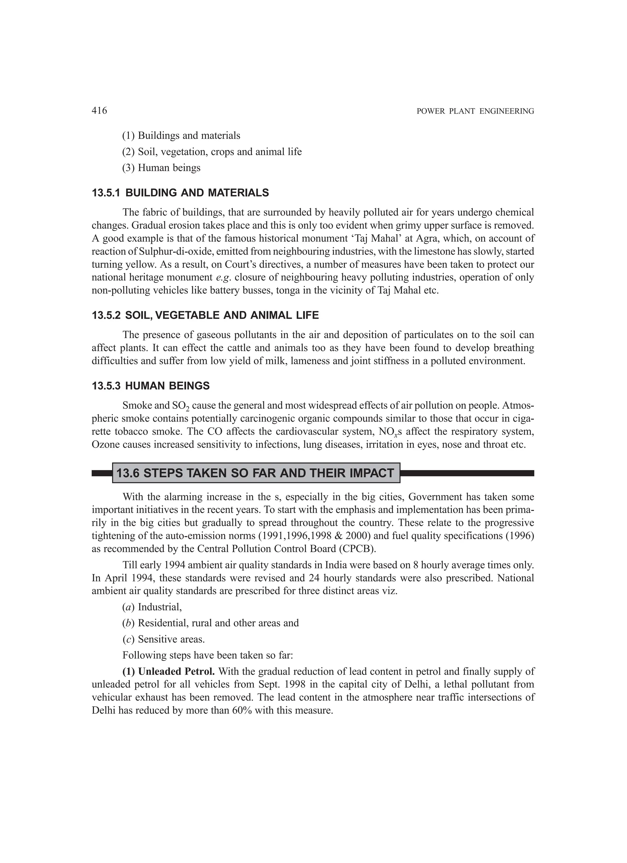 416 POWER PLANT ENGINEERING
(1) Buildings and materials
(2) Soil, vegetation, crops and animal life
(3) Human beings
13.5.1 BUILDING AND MATERIALS
The fabric of buildings, that are surrounded by heavily polluted air for years undergo chemical
changes. Gradual erosion takes place and this is only too evident when grimy upper surface is removed.
A good example is that of the famous historical monument ‘Taj Mahal’ at Agra, which, on account of
reaction of Sulphur-di-oxide, emitted from neighbouring industries, with the limestone has slowly, started
turning yellow. As a result, on Court’s directives, a number of measures have been taken to protect our
national heritage monument e.g. closure of neighbouring heavy polluting industries, operation of only
non-polluting vehicles like battery busses, tonga in the vicinity of Taj Mahal etc.
13.5.2 SOIL, VEGETABLE AND ANIMAL LIFE
The presence of gaseous pollutants in the air and deposition of particulates on to the soil can
affect plants. It can effect the cattle and animals too as they have been found to develop breathing
difficulties and suffer from low yield of milk, lameness and joint stiffness in a polluted environment.
13.5.3 HUMAN BEINGS
Smoke and SO2 cause the general and most widespread effects of air pollution on people. Atmos-
pheric smoke contains potentially carcinogenic organic compounds similar to those that occur in ciga-
rette tobacco smoke. The CO affects the cardiovascular system, NOxs affect the respiratory system,
Ozone causes increased sensitivity to infections, lung diseases, irritation in eyes, nose and throat etc.
13.6 STEPS TAKEN SO FAR AND THEIR IMPACT
With the alarming increase in the s, especially in the big cities, Government has taken some
important initiatives in the recent years. To start with the emphasis and implementation has been prima-
rily in the big cities but gradually to spread throughout the country. These relate to the progressive
tightening of the auto-emission norms (1991,1996,1998  2000) and fuel quality specifications (1996)
as recommended by the Central Pollution Control Board (CPCB).
Till early 1994 ambient air quality standards in India were based on 8 hourly average times only.
In April 1994, these standards were revised and 24 hourly standards were also prescribed. National
ambient air quality standards are prescribed for three distinct areas viz.
(a) Industrial,
(b) Residential, rural and other areas and
(c) Sensitive areas.
Following steps have been taken so far:
(1) Unleaded Petrol. With the gradual reduction of lead content in petrol and finally supply of
unleaded petrol for all vehicles from Sept. 1998 in the capital city of Delhi, a lethal pollutant from
vehicular exhaust has been removed. The lead content in the atmosphere near traffic intersections of
Delhi has reduced by more than 60% with this measure.
 