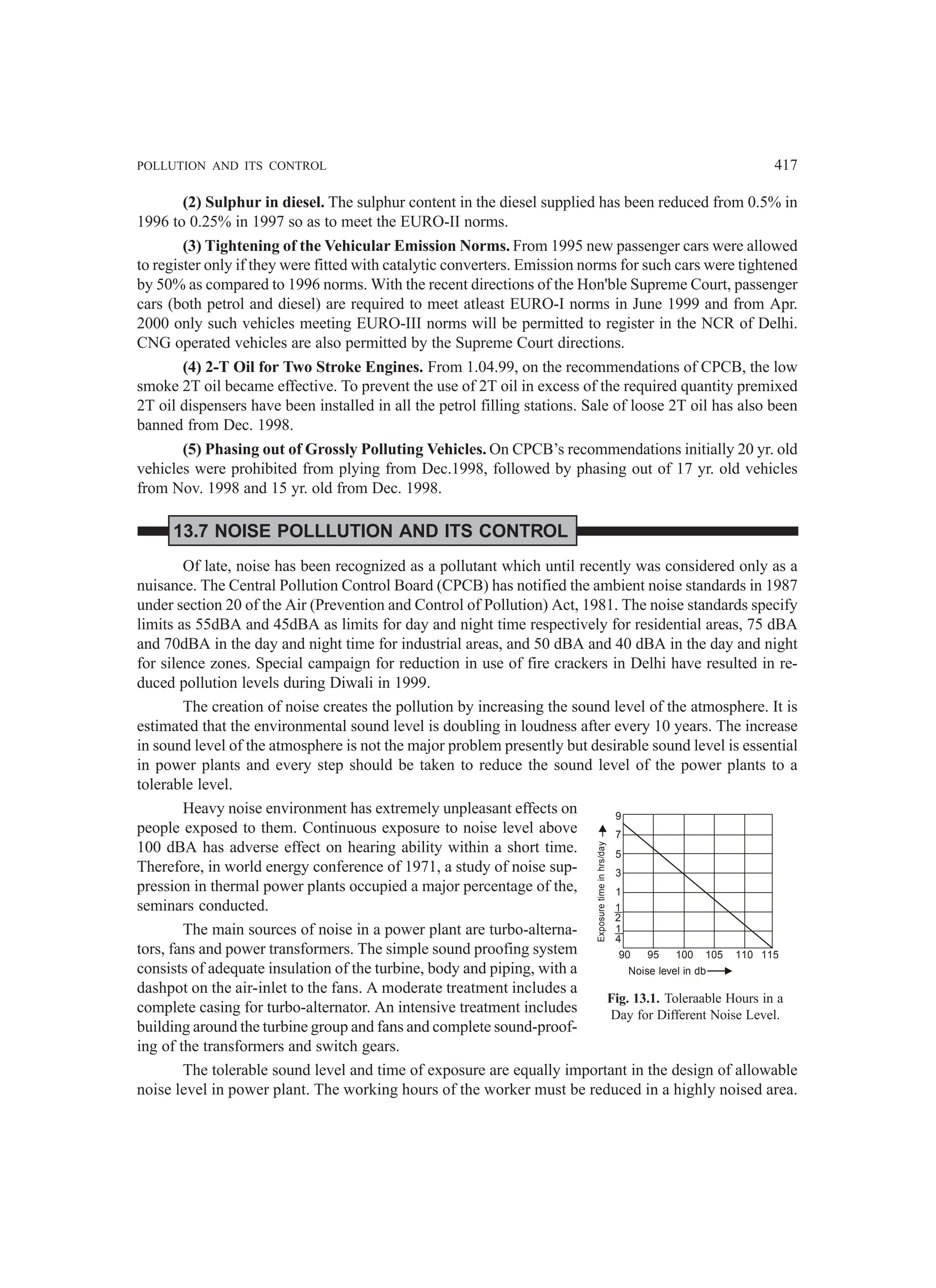 POLLUTION AND ITS CONTROL 417
(2) Sulphur in diesel. The sulphur content in the diesel supplied has been reduced from 0.5% in
1996 to 0.25% in 1997 so as to meet the EURO-II norms.
(3) Tightening of the Vehicular Emission Norms. From 1995 new passenger cars were allowed
to register only if they were fitted with catalytic converters. Emission norms for such cars were tightened
by 50% as compared to 1996 norms. With the recent directions of the Hon'ble Supreme Court, passenger
cars (both petrol and diesel) are required to meet atleast EURO-I norms in June 1999 and from Apr.
2000 only such vehicles meeting EURO-III norms will be permitted to register in the NCR of Delhi.
CNG operated vehicles are also permitted by the Supreme Court directions.
(4) 2-T Oil for Two Stroke Engines. From 1.04.99, on the recommendations of CPCB, the low
smoke 2T oil became effective. To prevent the use of 2T oil in excess of the required quantity premixed
2T oil dispensers have been installed in all the petrol filling stations. Sale of loose 2T oil has also been
banned from Dec. 1998.
(5) Phasing out of Grossly Polluting Vehicles. On CPCB’s recommendations initially 20 yr. old
vehicles were prohibited from plying from Dec.1998, followed by phasing out of 17 yr. old vehicles
from Nov. 1998 and 15 yr. old from Dec. 1998.
13.7 NOISE POLLLUTION AND ITS CONTROL
Of late, noise has been recognized as a pollutant which until recently was considered only as a
nuisance. The Central Pollution Control Board (CPCB) has notified the ambient noise standards in 1987
under section 20 of the Air (Prevention and Control of Pollution) Act, 1981. The noise standards specify
limits as 55dBA and 45dBA as limits for day and night time respectively for residential areas, 75 dBA
and 70dBA in the day and night time for industrial areas, and 50 dBA and 40 dBA in the day and night
for silence zones. Special campaign for reduction in use of fire crackers in Delhi have resulted in re-
duced pollution levels during Diwali in 1999.
The creation of noise creates the pollution by increasing the sound level of the atmosphere. It is
estimated that the environmental sound level is doubling in loudness after every 10 years. The increase
in sound level of the atmosphere is not the major problem presently but desirable sound level is essential
in power plants and every step should be taken to reduce the sound level of the power plants to a
tolerable level.
Heavy noise environment has extremely unpleasant effects on
people exposed to them. Continuous exposure to noise level above
100 dBA has adverse effect on hearing ability within a short time.
Therefore, in world energy conference of 1971, a study of noise sup-
pression in thermal power plants occupied a major percentage of the,
seminars conducted.
The main sources of noise in a power plant are turbo-alterna-
tors, fans and power transformers. The simple sound proofing system
consists of adequate insulation of the turbine, body and piping, with a
dashpot on the air-inlet to the fans. A moderate treatment includes a
complete casing for turbo-alternator. An intensive treatment includes
building around the turbine group and fans and complete sound-proof-
ing of the transformers and switch gears.
The tolerable sound level and time of exposure are equally important in the design of allowable
noise level in power plant. The working hours of the worker must be reduced in a highly noised area.
9
7
5
3
1
1
2
1
4
90 95 100 105 110 115
Exposure
time
in
hrs/day
Noise level in db
Fig. 13.1. Toleraable Hours in a
Day for Different Noise Level.
 
