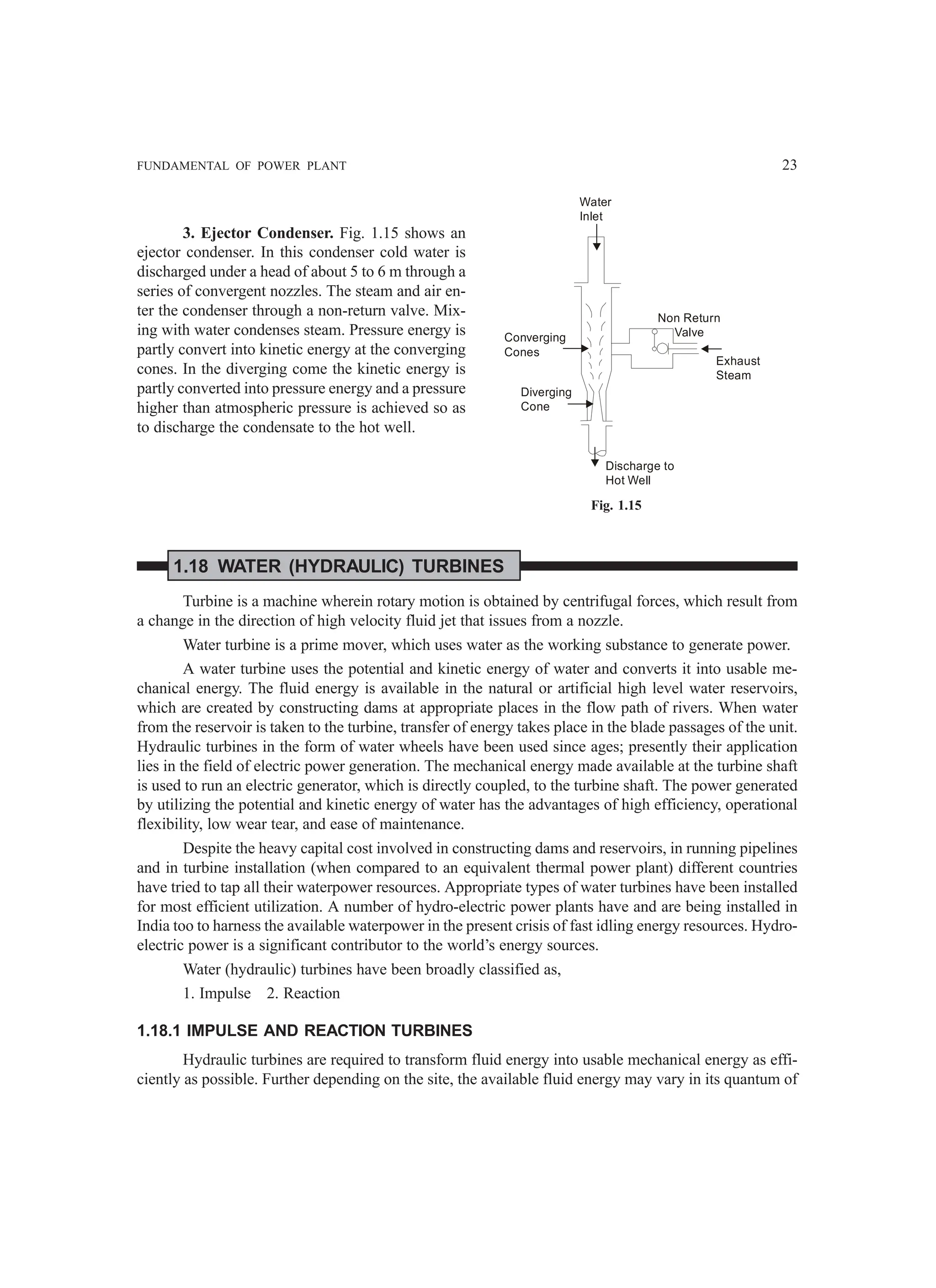FUNDAMENTAL OF POWER PLANT 23
3. Ejector Condenser. Fig. 1.15 shows an
ejector condenser. In this condenser cold water is
discharged under a head of about 5 to 6 m through a
series of convergent nozzles. The steam and air en-
ter the condenser through a non-return valve. Mix-
ing with water condenses steam. Pressure energy is
partly convert into kinetic energy at the converging
cones. In the diverging come the kinetic energy is
partly converted into pressure energy and a pressure
higher than atmospheric pressure is achieved so as
to discharge the condensate to the hot well.
1.18 WATER (HYDRAULIC) TURBINES
Turbine is a machine wherein rotary motion is obtained by centrifugal forces, which result from
a change in the direction of high velocity fluid jet that issues from a nozzle.
Water turbine is a prime mover, which uses water as the working substance to generate power.
A water turbine uses the potential and kinetic energy of water and converts it into usable me-
chanical energy. The fluid energy is available in the natural or artificial high level water reservoirs,
which are created by constructing dams at appropriate places in the flow path of rivers. When water
from the reservoir is taken to the turbine, transfer of energy takes place in the blade passages of the unit.
Hydraulic turbines in the form of water wheels have been used since ages; presently their application
lies in the field of electric power generation. The mechanical energy made available at the turbine shaft
is used to run an electric generator, which is directly coupled, to the turbine shaft. The power generated
by utilizing the potential and kinetic energy of water has the advantages of high efficiency, operational
flexibility, low wear tear, and ease of maintenance.
Despite the heavy capital cost involved in constructing dams and reservoirs, in running pipelines
and in turbine installation (when compared to an equivalent thermal power plant) different countries
have tried to tap all their waterpower resources. Appropriate types of water turbines have been installed
for most efficient utilization. A number of hydro-electric power plants have and are being installed in
India too to harness the available waterpower in the present crisis of fast idling energy resources. Hydro-
electric power is a significant contributor to the world’s energy sources.
Water (hydraulic) turbines have been broadly classified as,
1. Impulse 2. Reaction
1.18.1 IMPULSE AND REACTION TURBINES
Hydraulic turbines are required to transform fluid energy into usable mechanical energy as effi-
ciently as possible. Further depending on the site, the available fluid energy may vary in its quantum of
Water
Inlet
Non Return
Valve
Converging
Cones
Diverging
Cone
Discharge to
Hot Well
Exhaust
Steam
Fig. 1.15
 