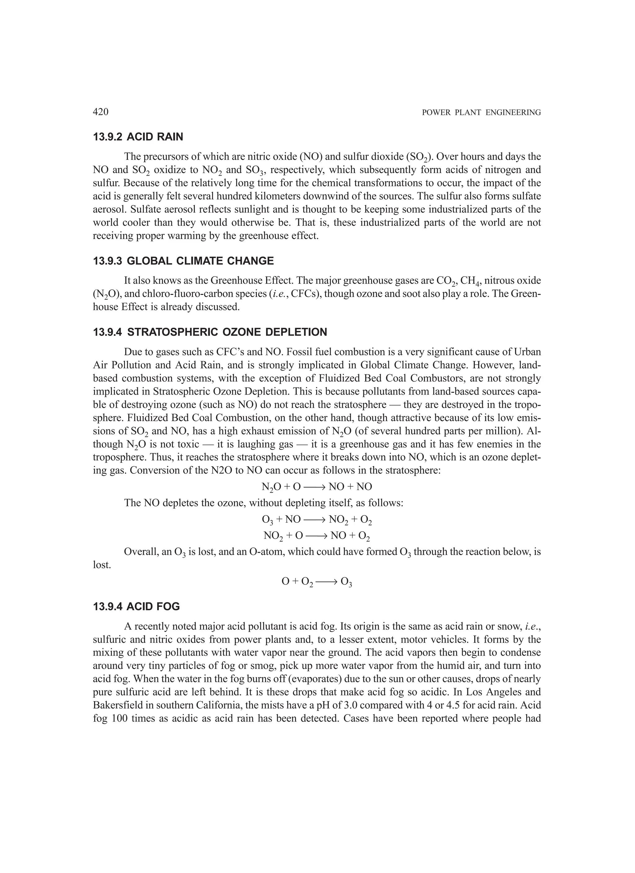 420 POWER PLANT ENGINEERING
13.9.2 ACID RAIN
The precursors of which are nitric oxide (NO) and sulfur dioxide (SO2). Over hours and days the
NO and SO2 oxidize to NO2 and SO3, respectively, which subsequently form acids of nitrogen and
sulfur. Because of the relatively long time for the chemical transformations to occur, the impact of the
acid is generally felt several hundred kilometers downwind of the sources. The sulfur also forms sulfate
aerosol. Sulfate aerosol reflects sunlight and is thought to be keeping some industrialized parts of the
world cooler than they would otherwise be. That is, these industrialized parts of the world are not
receiving proper warming by the greenhouse effect.
13.9.3 GLOBAL CLIMATE CHANGE
It also knows as the Greenhouse Effect. The major greenhouse gases are CO2, CH4, nitrous oxide
(N2O), and chloro-fluoro-carbon species (i.e., CFCs), though ozone and soot also play a role. The Green-
house Effect is already discussed.
13.9.4 STRATOSPHERIC OZONE DEPLETION
Due to gases such as CFC’s and NO. Fossil fuel combustion is a very significant cause of Urban
Air Pollution and Acid Rain, and is strongly implicated in Global Climate Change. However, land-
based combustion systems, with the exception of Fluidized Bed Coal Combustors, are not strongly
implicated in Stratospheric Ozone Depletion. This is because pollutants from land-based sources capa-
ble of destroying ozone (such as NO) do not reach the stratosphere — they are destroyed in the tropo-
sphere. Fluidized Bed Coal Combustion, on the other hand, though attractive because of its low emis-
sions of SO2 and NO, has a high exhaust emission of N2O (of several hundred parts per million). Al-
though N2O is not toxic — it is laughing gas — it is a greenhouse gas and it has few enemies in the
troposphere. Thus, it reaches the stratosphere where it breaks down into NO, which is an ozone deplet-
ing gas. Conversion of the N2O to NO can occur as follows in the stratosphere:
N2O + O → NO + NO
The NO depletes the ozone, without depleting itself, as follows:
O3 + NO → NO2 + O2
NO2 + O → NO + O2
Overall, an O3 is lost, and an O-atom, which could have formed O3 through the reaction below, is
lost.
O + O2 → O3
13.9.4 ACID FOG
A recently noted major acid pollutant is acid fog. Its origin is the same as acid rain or snow, i.e.,
sulfuric and nitric oxides from power plants and, to a lesser extent, motor vehicles. It forms by the
mixing of these pollutants with water vapor near the ground. The acid vapors then begin to condense
around very tiny particles of fog or smog, pick up more water vapor from the humid air, and turn into
acid fog. When the water in the fog burns off (evaporates) due to the sun or other causes, drops of nearly
pure sulfuric acid are left behind. It is these drops that make acid fog so acidic. In Los Angeles and
Bakersfield in southern California, the mists have a pH of 3.0 compared with 4 or 4.5 for acid rain. Acid
fog 100 times as acidic as acid rain has been detected. Cases have been reported where people had
 