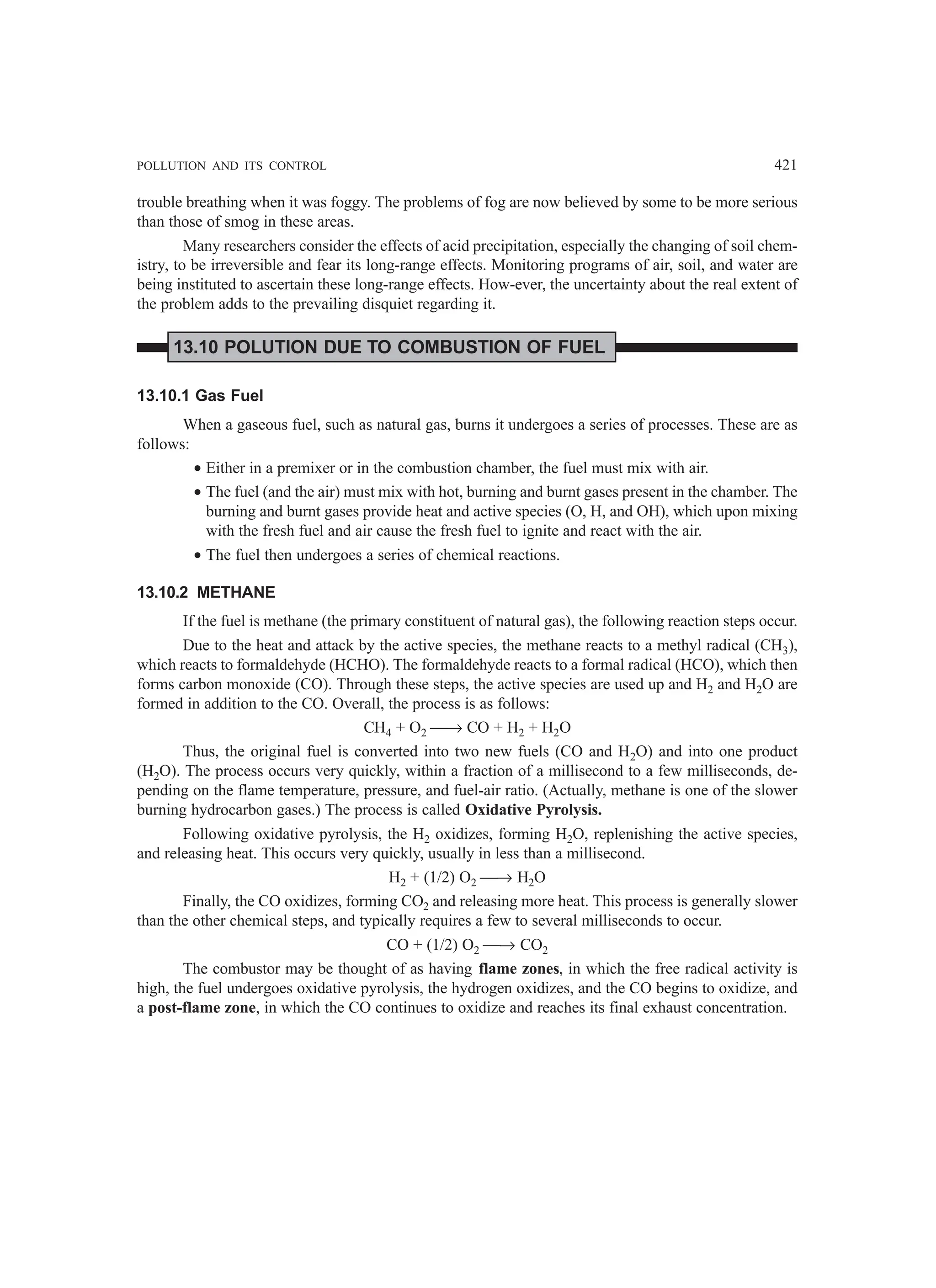 POLLUTION AND ITS CONTROL 421
trouble breathing when it was foggy. The problems of fog are now believed by some to be more serious
than those of smog in these areas.
Many researchers consider the effects of acid precipitation, especially the changing of soil chem-
istry, to be irreversible and fear its long-range effects. Monitoring programs of air, soil, and water are
being instituted to ascertain these long-range effects. How-ever, the uncertainty about the real extent of
the problem adds to the prevailing disquiet regarding it.
13.10 POLUTION DUE TO COMBUSTION OF FUEL
13.10.1 Gas Fuel
When a gaseous fuel, such as natural gas, burns it undergoes a series of processes. These are as
follows:
• Either in a premixer or in the combustion chamber, the fuel must mix with air.
• The fuel (and the air) must mix with hot, burning and burnt gases present in the chamber. The
burning and burnt gases provide heat and active species (O, H, and OH), which upon mixing
with the fresh fuel and air cause the fresh fuel to ignite and react with the air.
• The fuel then undergoes a series of chemical reactions.
13.10.2 METHANE
If the fuel is methane (the primary constituent of natural gas), the following reaction steps occur.
Due to the heat and attack by the active species, the methane reacts to a methyl radical (CH3),
which reacts to formaldehyde (HCHO). The formaldehyde reacts to a formal radical (HCO), which then
forms carbon monoxide (CO). Through these steps, the active species are used up and H2 and H2O are
formed in addition to the CO. Overall, the process is as follows:
CH4 + O2 → CO + H2 + H2O
Thus, the original fuel is converted into two new fuels (CO and H2O) and into one product
(H2O). The process occurs very quickly, within a fraction of a millisecond to a few milliseconds, de-
pending on the flame temperature, pressure, and fuel-air ratio. (Actually, methane is one of the slower
burning hydrocarbon gases.) The process is called Oxidative Pyrolysis.
Following oxidative pyrolysis, the H2 oxidizes, forming H2O, replenishing the active species,
and releasing heat. This occurs very quickly, usually in less than a millisecond.
H2 + (1/2) O2 → H2O
Finally, the CO oxidizes, forming CO2 and releasing more heat. This process is generally slower
than the other chemical steps, and typically requires a few to several milliseconds to occur.
CO + (1/2) O2 → CO2
The combustor may be thought of as having flame zones, in which the free radical activity is
high, the fuel undergoes oxidative pyrolysis, the hydrogen oxidizes, and the CO begins to oxidize, and
a post-flame zone, in which the CO continues to oxidize and reaches its final exhaust concentration.
 