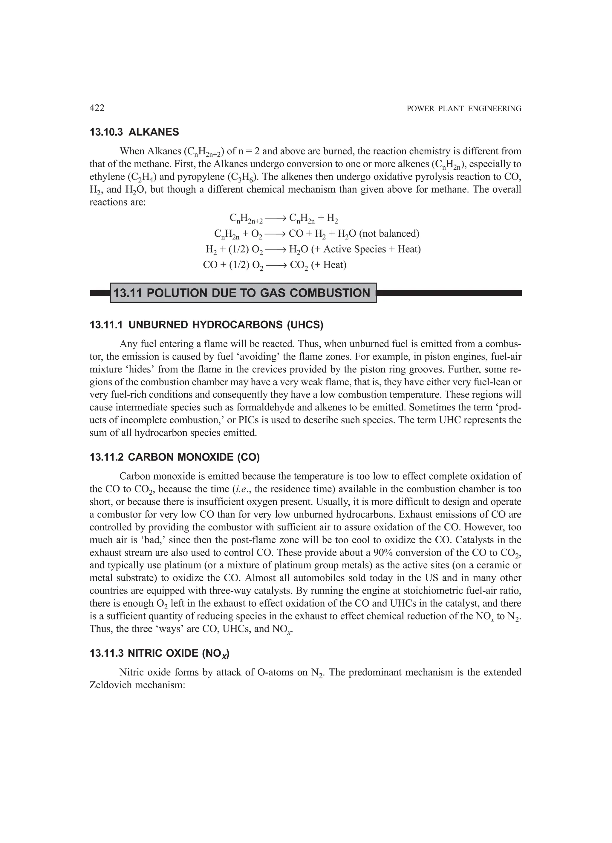 422 POWER PLANT ENGINEERING
13.10.3 ALKANES
When Alkanes (CnH2n+2) of n = 2 and above are burned, the reaction chemistry is different from
that of the methane. First, the Alkanes undergo conversion to one or more alkenes (CnH2n), especially to
ethylene (C2H4) and pyropylene (C3H6). The alkenes then undergo oxidative pyrolysis reaction to CO,
H2, and H2O, but though a different chemical mechanism than given above for methane. The overall
reactions are:
CnH2n+2 → CnH2n + H2
CnH2n + O2 → CO + H2 + H2O (not balanced)
H2 + (1/2) O2 → H2O (+ Active Species + Heat)
CO + (1/2) O2 → CO2 (+ Heat)
13.11 POLUTION DUE TO GAS COMBUSTION
13.11.1 UNBURNED HYDROCARBONS (UHCS)
Any fuel entering a flame will be reacted. Thus, when unburned fuel is emitted from a combus-
tor, the emission is caused by fuel ‘avoiding’ the flame zones. For example, in piston engines, fuel-air
mixture ‘hides’ from the flame in the crevices provided by the piston ring grooves. Further, some re-
gions of the combustion chamber may have a very weak flame, that is, they have either very fuel-lean or
very fuel-rich conditions and consequently they have a low combustion temperature. These regions will
cause intermediate species such as formaldehyde and alkenes to be emitted. Sometimes the term ‘prod-
ucts of incomplete combustion,’ or PICs is used to describe such species. The term UHC represents the
sum of all hydrocarbon species emitted.
13.11.2 CARBON MONOXIDE (CO)
Carbon monoxide is emitted because the temperature is too low to effect complete oxidation of
the CO to CO2, because the time (i.e., the residence time) available in the combustion chamber is too
short, or because there is insufficient oxygen present. Usually, it is more difficult to design and operate
a combustor for very low CO than for very low unburned hydrocarbons. Exhaust emissions of CO are
controlled by providing the combustor with sufficient air to assure oxidation of the CO. However, too
much air is ‘bad,’ since then the post-flame zone will be too cool to oxidize the CO. Catalysts in the
exhaust stream are also used to control CO. These provide about a 90% conversion of the CO to CO2,
and typically use platinum (or a mixture of platinum group metals) as the active sites (on a ceramic or
metal substrate) to oxidize the CO. Almost all automobiles sold today in the US and in many other
countries are equipped with three-way catalysts. By running the engine at stoichiometric fuel-air ratio,
there is enough O2 left in the exhaust to effect oxidation of the CO and UHCs in the catalyst, and there
is a sufficient quantity of reducing species in the exhaust to effect chemical reduction of the NOx to N2.
Thus, the three ‘ways’ are CO, UHCs, and NOx.
13.11.3 NITRIC OXIDE (NOX)
Nitric oxide forms by attack of O-atoms on N2. The predominant mechanism is the extended
Zeldovich mechanism:
 