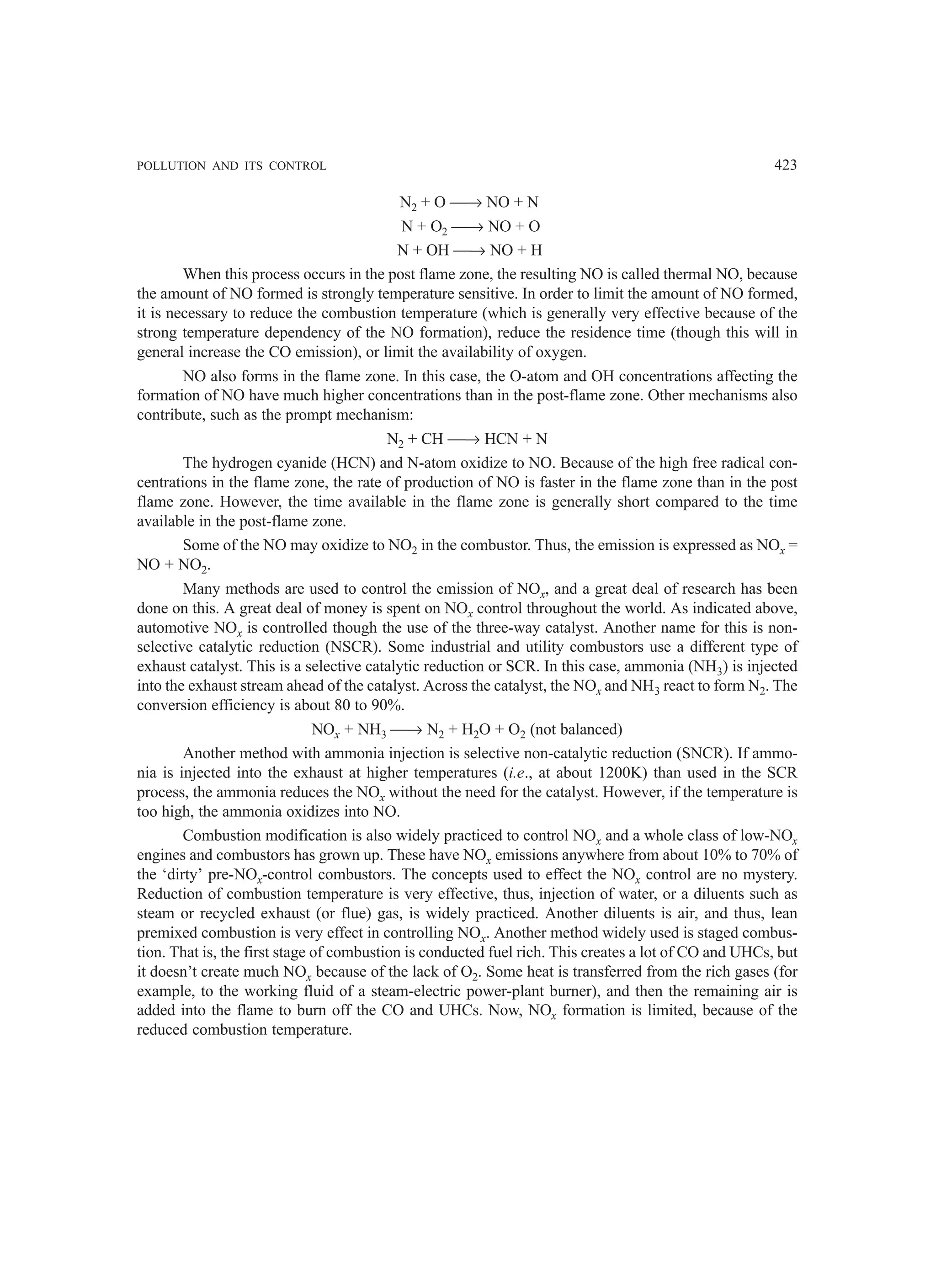 POLLUTION AND ITS CONTROL 423
N2 + O → NO + N
N + O2 → NO + O
N + OH → NO + H
When this process occurs in the post flame zone, the resulting NO is called thermal NO, because
the amount of NO formed is strongly temperature sensitive. In order to limit the amount of NO formed,
it is necessary to reduce the combustion temperature (which is generally very effective because of the
strong temperature dependency of the NO formation), reduce the residence time (though this will in
general increase the CO emission), or limit the availability of oxygen.
NO also forms in the flame zone. In this case, the O-atom and OH concentrations affecting the
formation of NO have much higher concentrations than in the post-flame zone. Other mechanisms also
contribute, such as the prompt mechanism:
N2 + CH → HCN + N
The hydrogen cyanide (HCN) and N-atom oxidize to NO. Because of the high free radical con-
centrations in the flame zone, the rate of production of NO is faster in the flame zone than in the post
flame zone. However, the time available in the flame zone is generally short compared to the time
available in the post-flame zone.
Some of the NO may oxidize to NO2 in the combustor. Thus, the emission is expressed as NOx =
NO + NO2.
Many methods are used to control the emission of NOx, and a great deal of research has been
done on this. A great deal of money is spent on NOx control throughout the world. As indicated above,
automotive NOx is controlled though the use of the three-way catalyst. Another name for this is non-
selective catalytic reduction (NSCR). Some industrial and utility combustors use a different type of
exhaust catalyst. This is a selective catalytic reduction or SCR. In this case, ammonia (NH3) is injected
into the exhaust stream ahead of the catalyst. Across the catalyst, the NOx and NH3 react to form N2. The
conversion efficiency is about 80 to 90%.
NOx + NH3 → N2 + H2O + O2 (not balanced)
Another method with ammonia injection is selective non-catalytic reduction (SNCR). If ammo-
nia is injected into the exhaust at higher temperatures (i.e., at about 1200K) than used in the SCR
process, the ammonia reduces the NOx without the need for the catalyst. However, if the temperature is
too high, the ammonia oxidizes into NO.
Combustion modification is also widely practiced to control NOx and a whole class of low-NOx
engines and combustors has grown up. These have NOx emissions anywhere from about 10% to 70% of
the ‘dirty’ pre-NOx-control combustors. The concepts used to effect the NOx control are no mystery.
Reduction of combustion temperature is very effective, thus, injection of water, or a diluents such as
steam or recycled exhaust (or flue) gas, is widely practiced. Another diluents is air, and thus, lean
premixed combustion is very effect in controlling NOx. Another method widely used is staged combus-
tion. That is, the first stage of combustion is conducted fuel rich. This creates a lot of CO and UHCs, but
it doesn’t create much NOx because of the lack of O2. Some heat is transferred from the rich gases (for
example, to the working fluid of a steam-electric power-plant burner), and then the remaining air is
added into the flame to burn off the CO and UHCs. Now, NOx formation is limited, because of the
reduced combustion temperature.
 