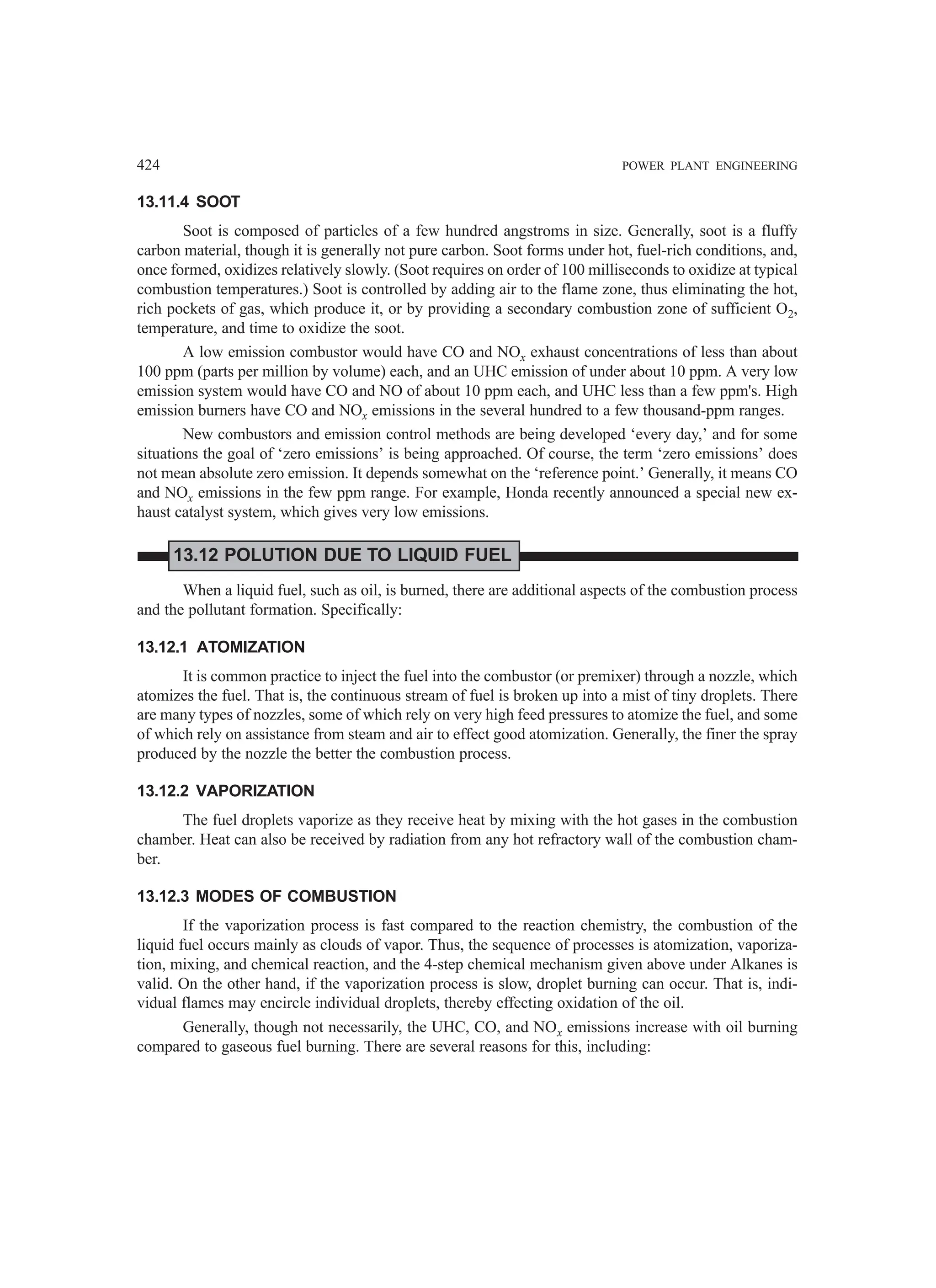 424 POWER PLANT ENGINEERING
13.11.4 SOOT
Soot is composed of particles of a few hundred angstroms in size. Generally, soot is a fluffy
carbon material, though it is generally not pure carbon. Soot forms under hot, fuel-rich conditions, and,
once formed, oxidizes relatively slowly. (Soot requires on order of 100 milliseconds to oxidize at typical
combustion temperatures.) Soot is controlled by adding air to the flame zone, thus eliminating the hot,
rich pockets of gas, which produce it, or by providing a secondary combustion zone of sufficient O2,
temperature, and time to oxidize the soot.
A low emission combustor would have CO and NOx exhaust concentrations of less than about
100 ppm (parts per million by volume) each, and an UHC emission of under about 10 ppm. A very low
emission system would have CO and NO of about 10 ppm each, and UHC less than a few ppm's. High
emission burners have CO and NOx emissions in the several hundred to a few thousand-ppm ranges.
New combustors and emission control methods are being developed ‘every day,’ and for some
situations the goal of ‘zero emissions’ is being approached. Of course, the term ‘zero emissions’ does
not mean absolute zero emission. It depends somewhat on the ‘reference point.’ Generally, it means CO
and NOx emissions in the few ppm range. For example, Honda recently announced a special new ex-
haust catalyst system, which gives very low emissions.
13.12 POLUTION DUE TO LIQUID FUEL
When a liquid fuel, such as oil, is burned, there are additional aspects of the combustion process
and the pollutant formation. Specifically:
13.12.1 ATOMIZATION
It is common practice to inject the fuel into the combustor (or premixer) through a nozzle, which
atomizes th