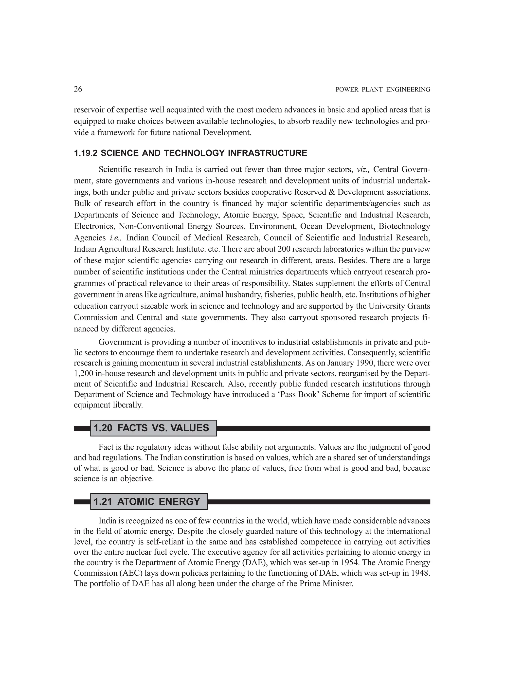 26 POWER PLANT ENGINEERING
reservoir of expertise well acquainted with the most modern advances in basic and applied areas that is
equipped to make choices between available technologies, to absorb readily new technologies and pro-
vide a framework for future national Development.
1.19.2 SCIENCE AND TECHNOLOGY INFRASTRUCTURE
Scientific research in India is carried out fewer than three major sectors, viz., Central Govern-
ment, state governments and various in-house research and development units of industrial undertak-
ings, both under public and private sectors besides cooperative Reserved & Development associations.
Bulk of research effort in the country is financed by major scientific departments/agencies such as
Departments of Science and Technology, Atomic Energy, Space, Scientific and Industrial Research,
Electronics, Non-Conventional Energy Sources, Environment, Ocean Development, Biotechnology
Agencies i.e., Indian Council of Medical Research, Council of Scientific and Industrial Research,
Indian Agricultural Research Institute. etc. There are about 200 research laboratories within the purview
of these major scientific agencies carrying out research in different, areas. Besides. There are a large
number of scientific institutions under the Central ministries departments which carryout research pro-
grammes of practical relevance to their areas of responsibility. States supplement the efforts of Central
government in areas like agriculture, animal husbandry, fisheries, public health, etc. Institutions of higher
education carryout sizeable work in science and technology and are supported by the University Grants
Commission and Central and state governments. They also carryout sponsored research projects fi-
nanced by different agencies.
Government is providing a number of incentives to industrial establishments in private and pub-
lic sectors to encourage them to undertake research and development activities. Consequently, scientific
research is gaining momentum in several industrial establishments. As on January 1990, there were over
1,200 in-house research and development units in public and private sectors, reorganised by the Depart-
ment of Scientific and Industrial Research. Also, recently public funded research institutions through
Department of Science and Technology have introduced a ‘Pass Book’ Scheme for import of scientific
equipment liberally.
1.20 FACTS VS. VALUES
Fact is the regulatory ideas without false ability not arguments. Values are the judgment of good
and bad regulations. The Indian constitution is based on values, which are a shared set of understandings
of what is good or bad. Science is above the plane of values, free from what is good and bad, because
science is an objective.
1.21 ATOMIC ENERGY
India is recognized as one of few countries in the world, which have made considerable advances
in the field of atomic energy. Despite the closely guarded nature of this technology at the international
level, the country is self-reliant in the same and has established competence in carrying out activities
over the entire nuclear fuel cycle. The executive agency for all activities pertaining to atomic energy in
the country is the Department of Atomic Energy (DAE), which was set-up in 1954. The Atomic Energy
Commission (AEC) lays down policies pertaining to the functioning of DAE, which was set-up in 1948.
The portfolio of DAE has all along been under the charge of the Prime Minister.
 