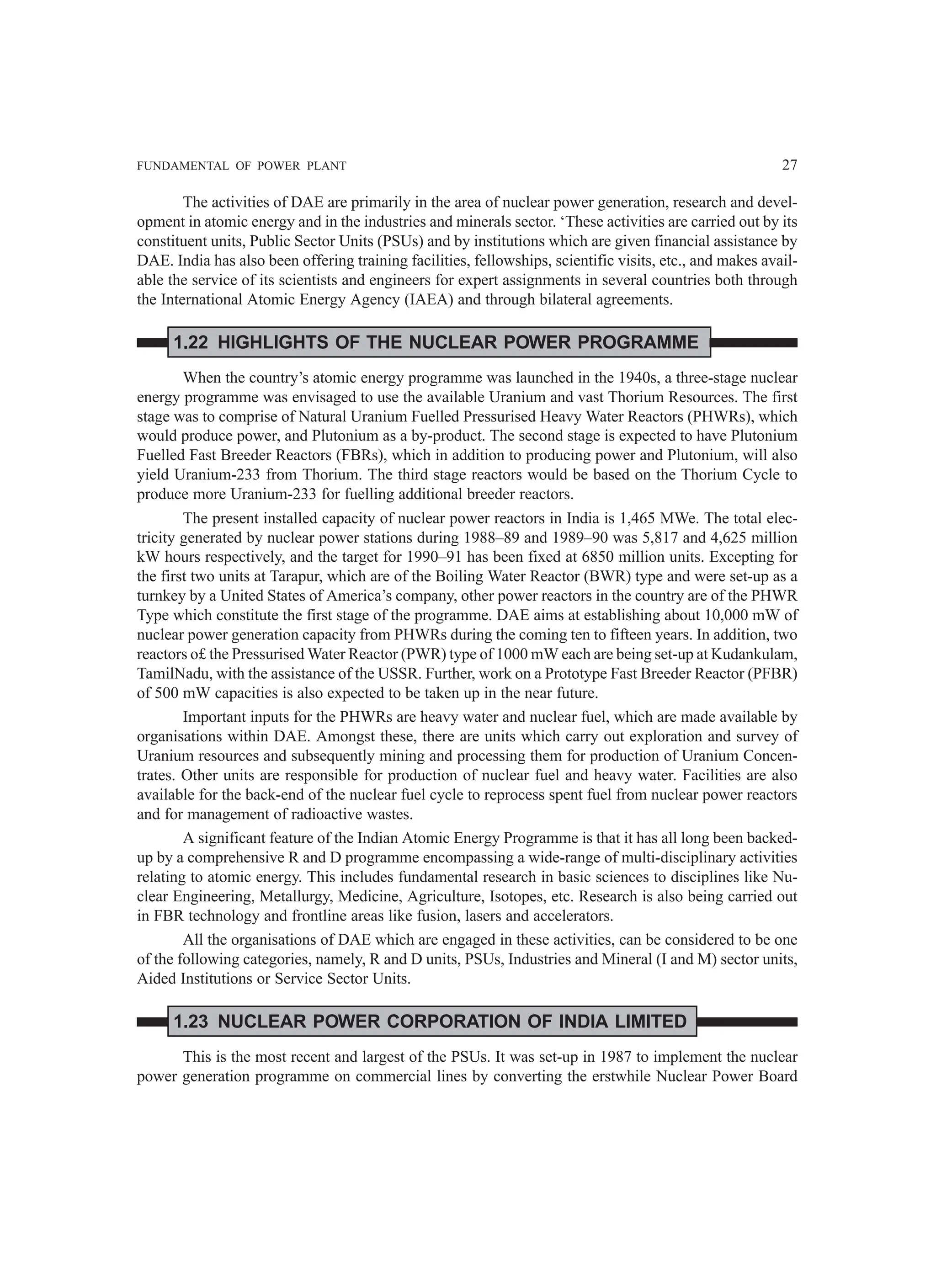 FUNDAMENTAL OF POWER PLANT 27
The activities of DAE are primarily in the area of nuclear power generation, research and devel-
opment in atomic energy and in the industries and minerals sector. ‘These activities are carried out by its
constituent units, Public Sector Units (PSUs) and by institutions which are given financial assistance by
DAE. India has also been offering training facilities, fellowships, scientific visits, etc., and makes avail-
able the service of its scientists and engineers for expert assignments in several countries both through
the International Atomic Energy Agency (IAEA) and through bilateral agreements.
1.22 HIGHLIGHTS OF THE NUCLEAR POWER PROGRAMME
When the country’s atomic energy programme was launched in the 1940s, a three-stage nuclear
energy programme was envisaged to use the available Uranium and vast Thorium Resources. The first
stage was to comprise of Natural Uranium Fuelled Pressurised Heavy Water Reactors (PHWRs), which
would produce power, and Plutonium as a by-product. The second stage is expected to have Plutonium
Fuelled Fast Breeder Reactors (FBRs), which in addition to producing power and Plutonium, will also
yield Uranium-233 from Thorium. The third stage reactors would be based on the Thorium Cycle to
produce more Uranium-233 for fuelling additional breeder reactors.
The present installed capacity of nuclear power reactors in India is 1,465 MWe. The total elec-
tricity generated by nuclear power stations during 1988–89 and 1989–90 was 5,817 and 4,625 million
kW hours respectively, and the target for 1990–91 has been fixed at 6850 million units. Excepting for
the first two units at Tarapur, which are of the Boiling Water Reactor (BWR) type and were set-up as a
turnkey by a United States of America’s company, other power reactors in the country are of the PHWR
Type which constitute the first stage of the programme. DAE aims at establishing about 10,000 mW of
nuclear power generation capacity from PHWRs during the coming ten to fifteen years. In addition, two
reactors o£ the Pressurised Water Reactor (PWR) type of 1000 mW each are being set-up at Kudankulam,
TamilNadu, with the assistance of the USSR. Further, work on a Prototype Fast Breeder Reactor (PFBR)
of 500 mW capacities is also expected to be taken up in the near future.
Important inputs for the PHWRs are heavy water and nuclear fuel, which are made available by
organisations within DAE. Amongst these, there are units which carry out exploration and survey of
Uranium resources and subsequently mining and processing them for production of Uranium Concen-
trates. Other units are responsible for production of nuclear fuel and heavy water. Facilities are also
available for the back-end of the nuclear fuel cycle to reprocess spent fuel from nuclear power reactors
and for management of radioactive wastes.
A significant feature of the Indian Atomic Energy Programme is that it has all long been backed-
up by a comprehensive R and D programme encompassing a wide-range of multi-disciplinary activities
relating to atomic energy. This includes fundamental research in basic sciences to disciplines like Nu-
clear Engineering, Metallurgy, Medicine, Agriculture, Isotopes, etc. Research is also being carried out
in FBR technology and frontline areas like fusion, lasers and accelerators.
All the organisations of DAE which are engaged in these activities, can be considered to be one
of the following categories, namely, R and D units, PSUs, Industries and Mineral (I and M) sector units,
Aided Institutions or Service Sector Units.
1.23 NUCLEAR POWER CORPORATION OF INDIA LIMITED
This is the most recent and largest of the PSUs. It was set-up in 1987 to implement the nuclear
power generation programme on commercial lines by converting the erstwhile Nuclear Power Board
 