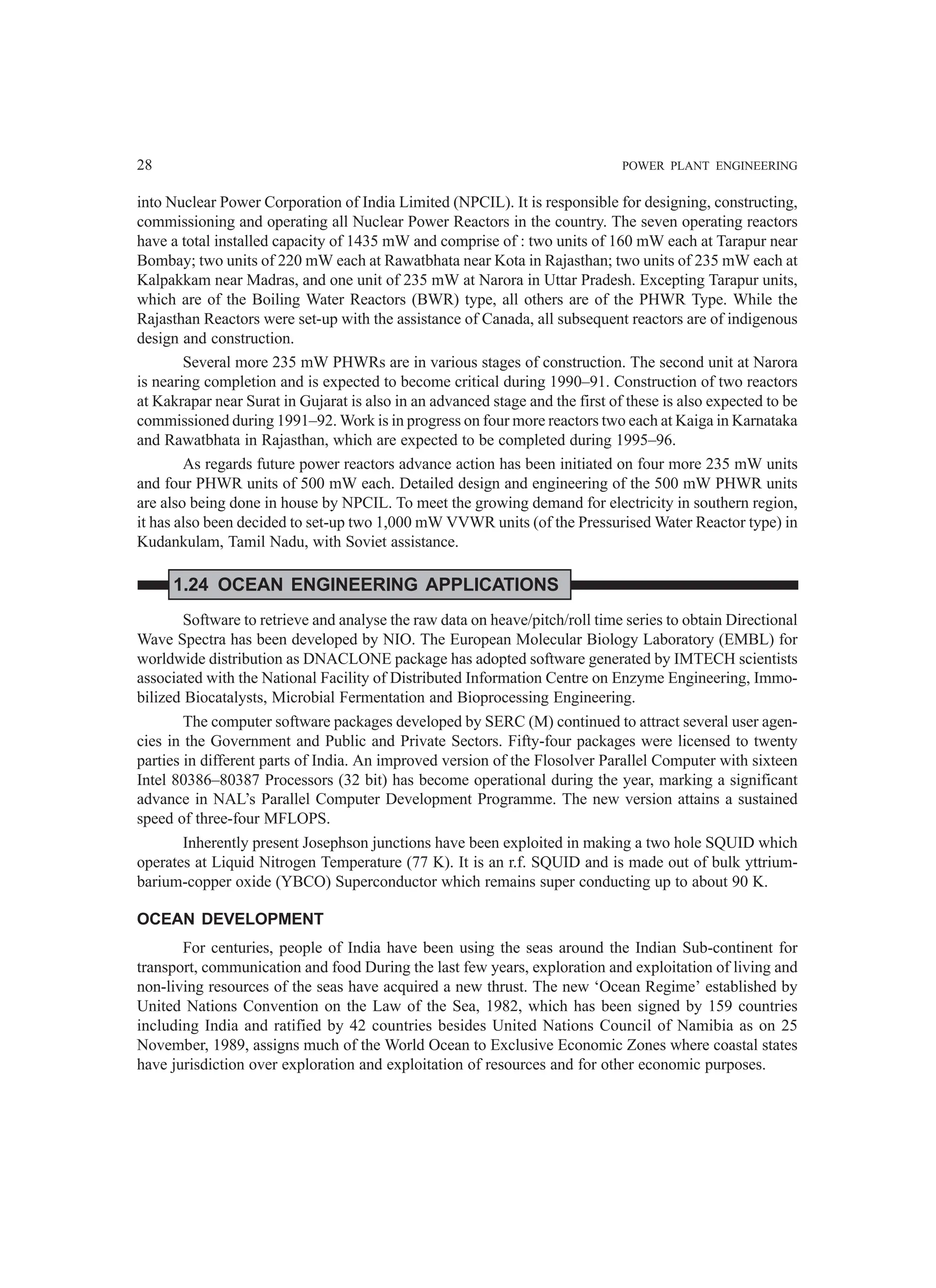 28 POWER PLANT ENGINEERING
into Nuclear Power Corporation of India Limited (NPCIL). It is responsible for designing, constructing,
commissioning and operating all Nuclear Power Reactors in the country. The seven operating reactors
have a total installed capacity of 1435 mW and comprise of : two units of 160 mW each at Tarapur near
Bombay; two units of 220 mW each at Rawatbhata near Kota in Rajasthan; two units of 235 mW each at
Kalpakkam near Madras, and one unit of 235 mW at Narora in Uttar Pradesh. Excepting Tarapur units,
which are of the Boiling Water Reactors (BWR) type, all others are of the PHWR Type. While the
Rajasthan Reactors were set-up with the assistance of Canada, all subsequent reactors are of indigenous
design and construction.
Several more 235 mW PHWRs are in various stages of construction. The second unit at Narora
is nearing completion and is expected to become critical during 1990–91. Construction of two reactors
at Kakrapar near Surat in Gujarat is also in an advanced stage and the first of these is also expected to be
commissioned during 1991–92. Work is in progress on four more reactors two each at Kaiga in Karnataka
and Rawatbhata in Rajasthan, which are expected to be completed during 1995–96.
As regards future power reactors advance action has been initiated on four more 235 mW units
and four PHWR units of 500 mW each. Detailed design and engineering of the 500 mW PHWR units
are also being done in house by NPCIL. To meet the growing demand for electricity in southern region,
it has also been decided to set-up two 1,000 mW VVWR units (of the Pressurised Water Reactor type) in
Kudankulam, Tamil Nadu, with Soviet assistance.
1.24 OCEAN ENGINEERING APPLICATIONS
Software to retrieve and analyse the raw data on heave/pitch/roll time series to obtain Directional
Wave Spectra has been developed by NIO. The European Molecular Biology Laboratory (EMBL) for
worldwide distribution as DNACLONE package has adopted software generated by IMTECH scientists
associated with the National Facility of Distributed Information Centre on Enzyme Engineering, Immo-
bilized Biocatalysts, Microbial Fermentation and Bioprocessing Engineering.
The computer software packages developed by SERC (M) continued to attract several user agen-
cies in the Government and Public and Private Sectors. Fifty-four packages were licensed to twenty
parties in different parts of India. An improved version of the Flosolver Parallel Computer with sixteen
Intel 80386–80387 Processors (32 bit) has become operational during the year, marking a significant
advance in NAL’s Parallel Computer Development Programme. The new version attains a sustained
speed of three-four MFLOPS.
Inherently present Josephson junctions have been exploited in making a two hole SQUID which
operates at Liquid Nitrogen Temperature (77 K). It is an r.f. SQUID and is made out of bulk yttrium-
barium-copper oxide (YBCO) Superconductor which remains super conducting up to about 90 K.
OCEAN DEVELOPMENT
For centuries, people of India have been using the seas around the Indian Sub-continent for
transport, communication and food During the last few years, exploration and exploitation of living and
non-living resources of the seas have acquired a new thrust. The new ‘Ocean Regime’ established by
United Nations Convention on the Law of the Sea, 1982, which has been signed by 159 countries
including India and ratified by 42 countries besides United Nations Council of Namibia as on 25
November, 1989, assigns much of the World Ocean to Exclusive Economic Zones where coastal states
have jurisdiction over exploration and exploitation of resources and for other economic purposes.
 
