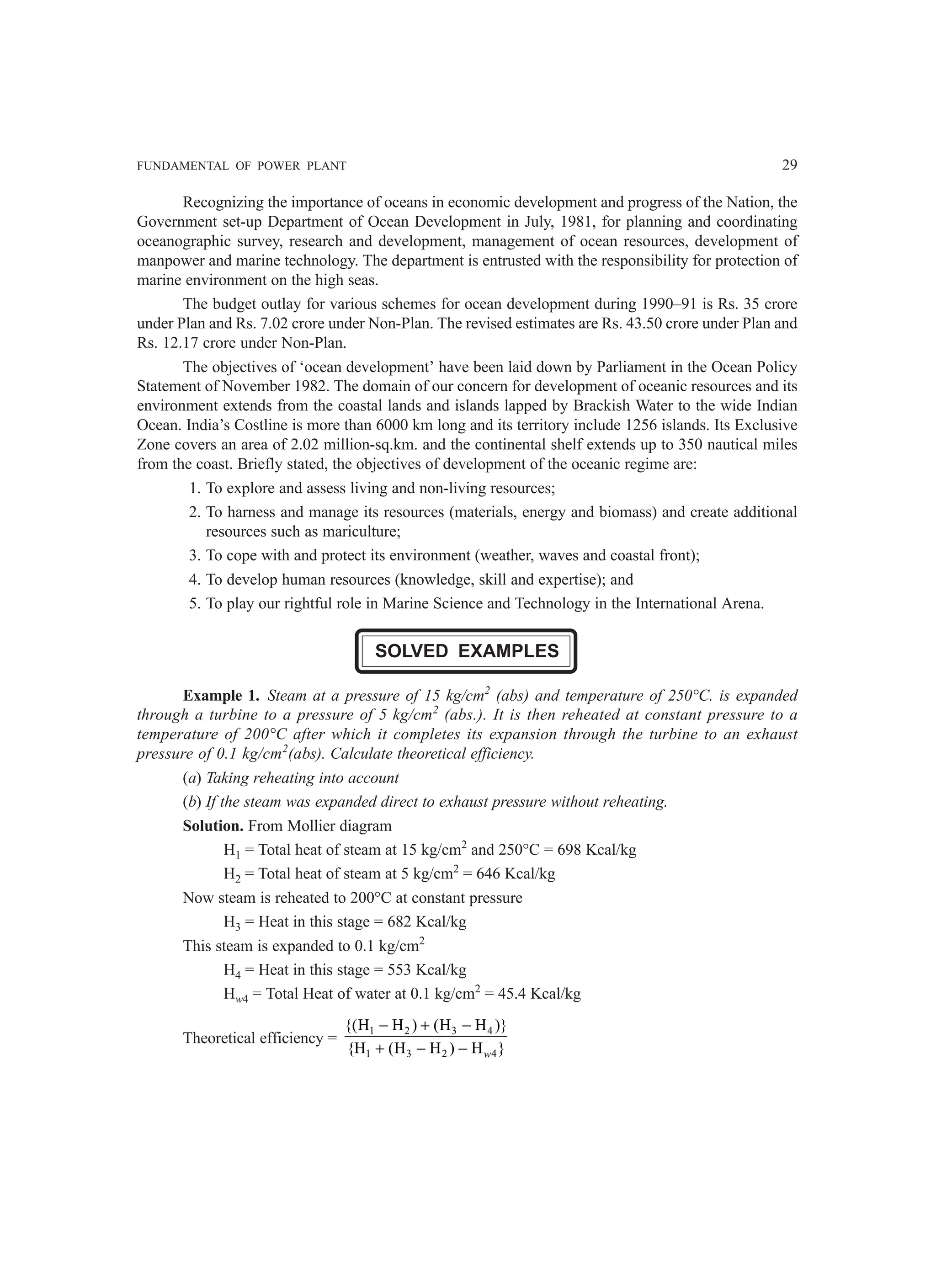 FUNDAMENTAL OF POWER PLANT 29
Recognizing the importance of oceans in economic development and progress of the Nation, the
Government set-up Department of Ocean Development in July, 1981, for planning and coordinating
oceanographic survey, research and development, management of ocean resources, development of
manpower and marine technology. The department is entrusted with the responsibility for protection of
marine environment on the high seas.
The budget outlay for various schemes for ocean development during 1990–91 is Rs. 35 crore
under Plan and Rs. 7.02 crore under Non-Plan. The revised estimates are Rs. 43.50 crore under Plan and
Rs. 12.17 crore under Non-Plan.
The objectives of ‘ocean development’ have been laid down by Parliament in the Ocean Policy
Statement of November 1982. The domain of our concern for development of oceanic resources and its
environment extends from the coastal lands and islands lapped by Brackish Water to the wide Indian
Ocean. India’s Costline is more than 6000 km long and its territory include 1256 islands. Its Exclusive
Zone covers an area of 2.02 million-sq.km. and the continental shelf extends up to 350 nautical miles
from the coast. Briefly stated, the objectives of development of the oceanic regime are:
1. To explore and assess living and non-living resources;
2. To harness and manage its resources (materials, energy and biomass) and create additional
resources such as mariculture;
3. To cope with and protect its environment (weather, waves and coastal front);
4. To develop human resources (knowledge, skill and expertise); and
5. To play our rightful role in Marine Science and Technology in the International Arena.
SOLVED EXAMPLES
Example 1. Steam at a pressure of 15 kg/cm2
(abs) and temperature of 250°C. is expanded
through a turbine to a pressure of 5 kg/cm2
(abs.). It is then reheated at constant pressure to a
temperature of 200°C after which it completes its expansion through the turbine to an exhaust
pressure of 0.1 kg/cm2
(abs). Calculate theoretical efficiency.
(a) Taking reheating into account
(b) If the steam was expanded direct to exhaust pressure without reheating.
Solution. From Mollier diagram
H1 = Total heat of steam at 15 kg/cm2
and 250°C = 698 Kcal/kg
H2 = Total heat of steam at 5 kg/cm2
= 646 Kcal/kg
Now steam is reheated to 200°C at constant pressure
H3 = Heat in this stage = 682 Kcal/kg
This steam is expanded to 0.1 kg/cm2
H4 = Heat in this stage = 553 Kcal/kg
Hw4 = Total Heat of water at 0.1 kg/cm2
= 45.4 Kcal/kg
Theoretical efficiency =
1 2 3 4
1 3 2 4
{(H H ) (H H )}
{H (H H ) H }
− + −
+ − − w
 