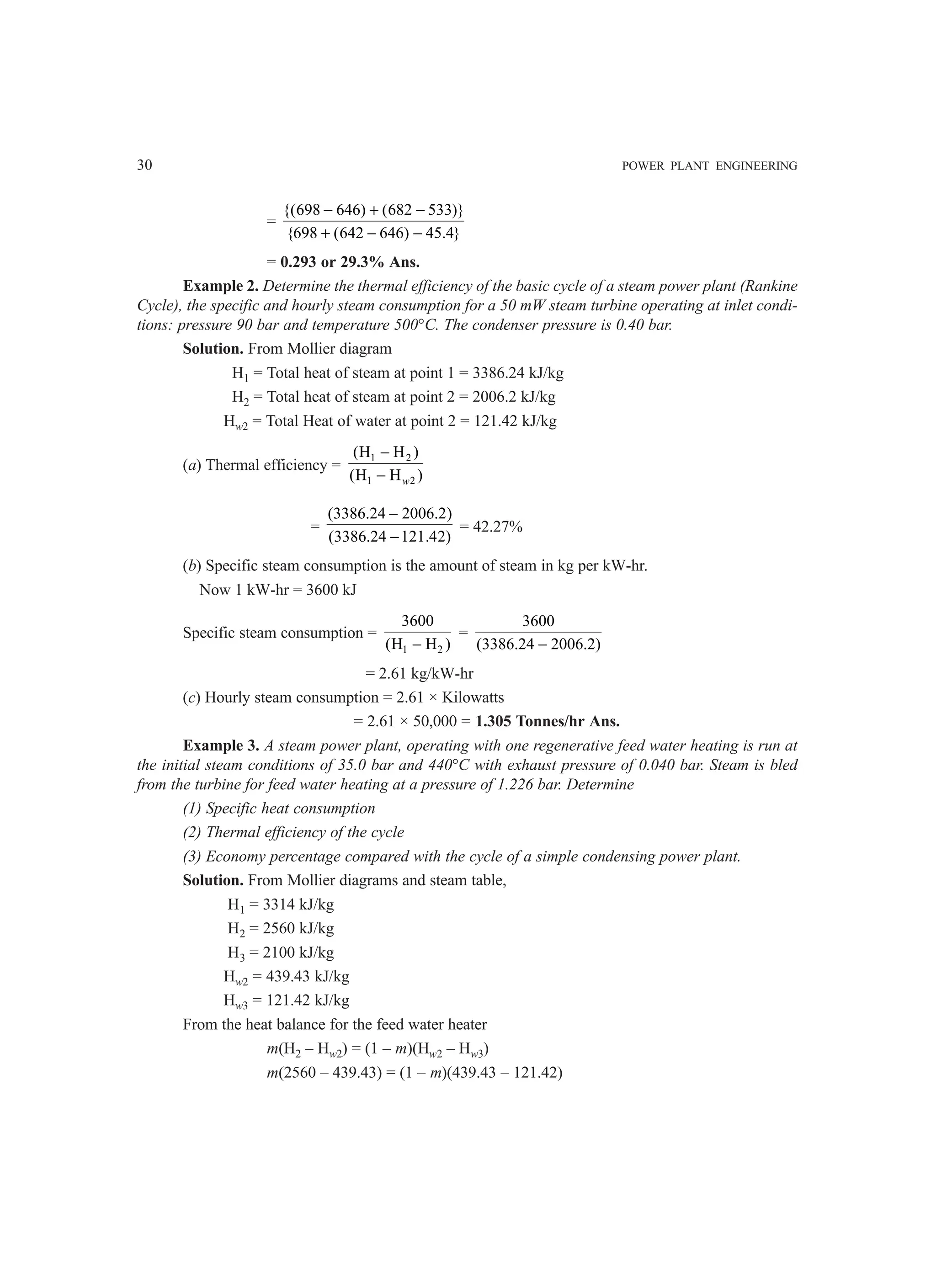 30 POWER PLANT ENGINEERING
=
{(698 646) (682 533)}
{698 (642 646) 45.4}
− + −
+ − −
= 0.293 or 29.3% Ans.
Example 2. Determine the thermal efficiency of the basic cycle of a steam power plant (Rankine
Cycle), the specific and hourly steam consumption for a 50 mW steam turbine operating at inlet condi-
tions: pressure 90 bar and temperature 500°C. The condenser pressure is 0.40 bar.
Solution. From Mollier diagram
H1 = Total heat of steam at point 1 = 3386.24 kJ/kg
H2 = Total heat of steam at point 2 = 2006.2 kJ/kg
Hw2 = Total Heat of water at point 2 = 121.42 kJ/kg
(a) Thermal efficiency =
1 2
1 2
(H H )
(H H )
−
− w
=
(3386.24 2006.2)
(3386.24 121.42)
−
−
= 42.27%
(b) Specific steam consumption is the amount of steam in kg per kW-hr.
Now 1 kW-hr = 3600 kJ
Specific steam consumption =
1 2
3600
(H H )
−
=
3600
(3386.24 2006.2)
−
= 2.61 kg/kW-hr
(c) Hourly steam consumption = 2.61 × Kilowatts
= 2.61 × 50,000 = 1.305 Tonnes/hr Ans.
Example 3. A steam power plant, operating with one regenerative feed water heating is run at
the initial steam conditions of 35.0 bar and 440°C with exhaust pressure of 0.040 bar. Steam is bled
from the turbine for feed water heating at a pressure of 1.226 bar. Determine
(1) Specific heat consumption
(2) Thermal efficiency of the cycle
(3) Economy percentage compared with the cycle of a simple condensing power plant.
Solution. From Mollier diagrams and steam table,
H1 = 3314 kJ/kg
H2 = 2560 kJ/kg
H3 = 2100 kJ/kg
Hw2 = 439.43 kJ/kg
Hw3 = 121.42 kJ/kg
From the heat balance for the feed water heater
m(H2 – Hw2) = (1 – m)(Hw2 – Hw3)
m(2560 – 439.43) = (1 – m)(439.43 – 121.42)
 