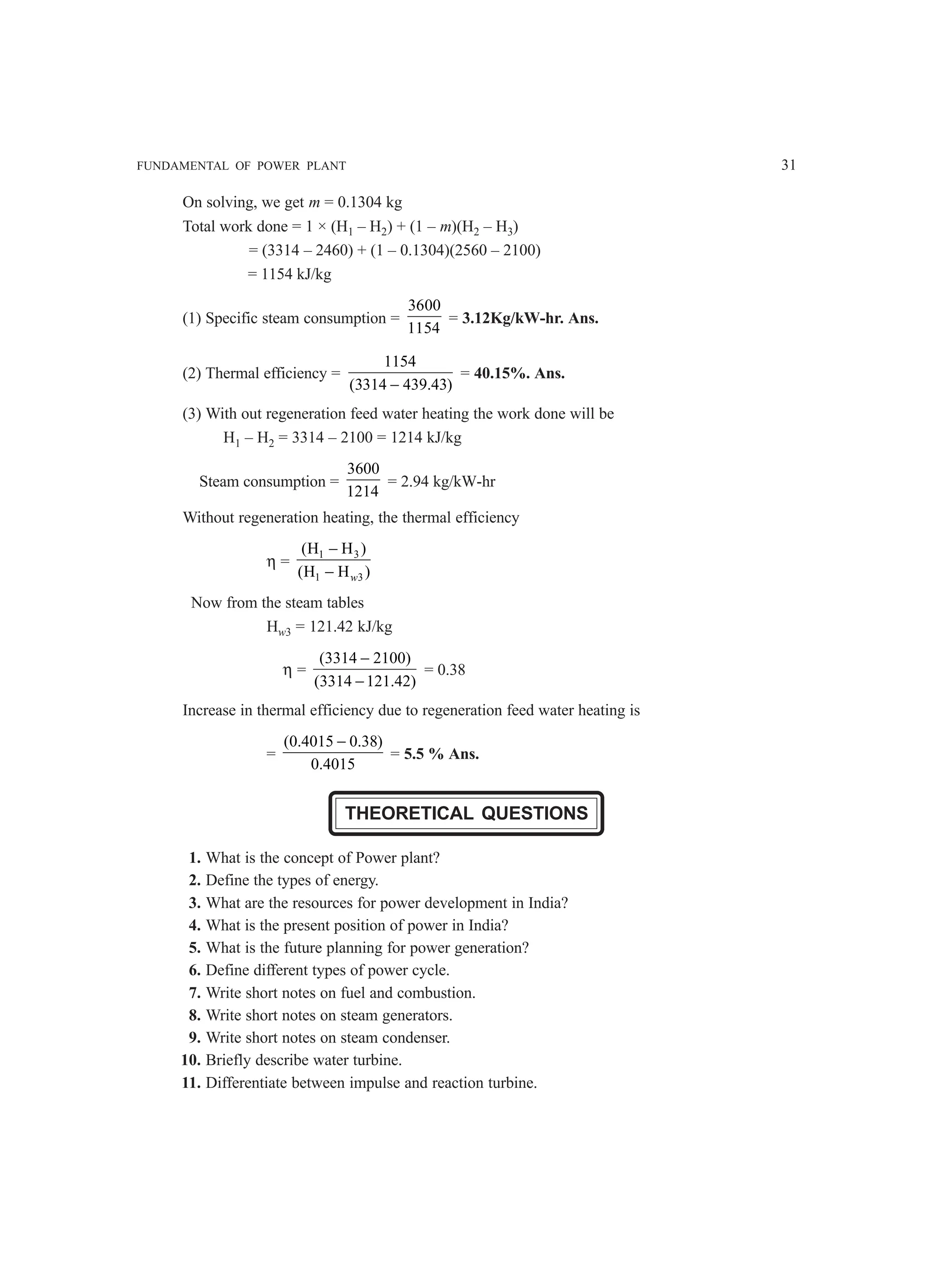 FUNDAMENTAL OF POWER PLANT 31
On solving, we get m = 0.1304 kg
Total work done = 1 × (H1 – H2) + (1 – m)(H2 – H3)
= (3314 – 2460) + (1 – 0.1304)(2560 – 2100)
= 1154 kJ/kg
(1) Specific steam consumption =
3600
1154
= 3.12Kg/kW-hr. Ans.
(2) Thermal efficiency =
1154
(3314 439.43)
−
= 40.15%. Ans.
(3) With out regeneration feed water heating the work done will be
H1 – H2 = 3314 – 2100 = 1214 kJ/kg
Steam consumption =
3600
1214
= 2.94 kg/kW-hr
Without regeneration heating, the thermal efficiency
η =
1 3
1 3
(H H )
(H H )
−
− w
Now from the steam tables
Hw3 = 121.42 kJ/kg
η =
(3314 2100)
(3314 121.42)
−
−
= 0.38
Increase in thermal efficiency due to regeneration feed water heating is
=
(0.4015 0.38)
0.4015
−
= 5.5 % Ans.
THEORETICAL QUESTIONS
1. What is the concept of Power plant?
2. Define the types of energy.
3. What are the resources for power development in India?
4. What is the present position of power in India?
5. What is the future planning for power generation?
6. Define different types of power cycle.
7. Write short notes on fuel and combustion.
8. Write short notes on steam generators.
9. Write short notes on steam condenser.
10. Briefly describe water turbine.
11. Differentiate between impulse and reaction turbine.
 
