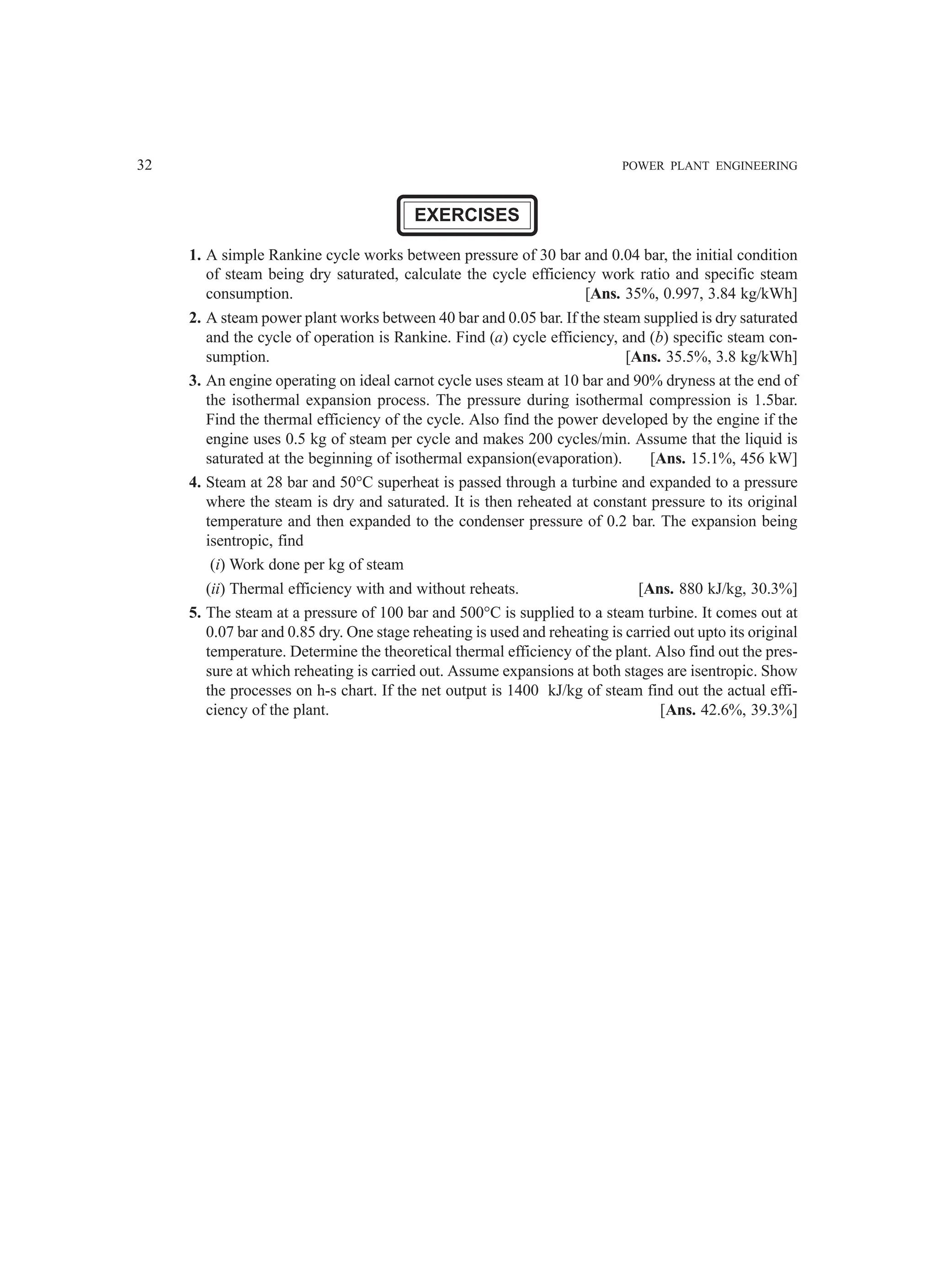 32 POWER PLANT ENGINEERING
EXERCISES
1. A simple Rankine cycle works between pressure of 30 bar and 0.04 bar, the initial condition
of steam being dry saturated, calculate the cycle efficiency work ratio and specific steam
consumption. [Ans. 35%, 0.997, 3.84 kg/kWh]
2. A steam power plant works between 40 bar and 0.05 bar. If the steam supplied is dry saturated
and the cycle of operation is Rankine. Find (a) cycle efficiency, and (b) specific steam con-
sumption. [Ans. 35.5%, 3.8 kg/kWh]
3. An engine operating on ideal carnot cycle uses steam at 10 bar and 90% dryness at the end of
the isothermal expansion process. The pressure during isothermal compression is 1.5bar.
Find the thermal efficiency of the cycle. Also find the power developed by the engine if the
engine uses 0.5 kg of steam per cycle and makes 200 cycles/min. Assume that the liquid is
saturated at the beginning of isothermal expansion(evaporation). [Ans. 15.1%, 456 kW]
4. Steam at 28 bar and 50°C superheat is passed through a turbine and expanded to a pressure
where the steam is dry and saturated. It is then reheated at constant pressure to its original
temperature and then expanded to the condenser pressure of 0.2 bar. The expansion being
isentropic, find
(i) Work done per kg of steam
(ii) Thermal efficiency with and without reheats. [Ans. 880 kJ/kg, 30.3%]
5. The steam at a pressure of 100 bar and 500°C is supplied to a steam turbine. It comes out at
0.07 bar and 0.85 dry. One stage reheating is used and reheating is carried out upto its original
temperature. Determine the theoretical thermal efficiency of the plant. Also find out the pres-
sure at which reheating is carried out. Assume expansions at both stages are isentropic. Show
the processes on h-s chart. If the net output is 1400 kJ/kg of steam find out the actual effi-
ciency of the plant. [Ans. 42.6%, 39.3%]
 