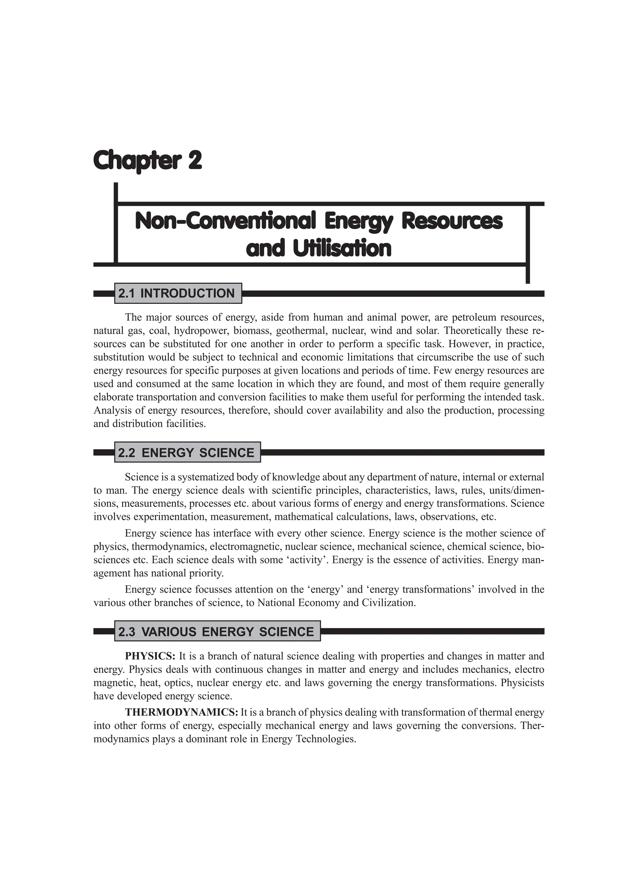 Chapter 2
Chapter 2
Chapter 2
Chapter 2
Chapter 2
Non-Conventional Ener
Non-Conventional Ener
Non-Conventional Ener
Non-Conventional Ener
Non-Conventional Energy Resour
gy Resour
gy Resour
gy Resour
gy Resources
ces
ces
ces
ces
and Utilisation
and Utilisation
and Utilisation
and Utilisation
and Utilisation
2.1 INTRODUCTION
The major sources of energy, aside from human and animal power, are petroleum resources,
natural gas, coal, hydropower, biomass, geothermal, nuclear, wind and solar. Theoretically these re-
sources can be substituted for one another in order to perform a specific task. However, in practice,
substitution would be subject to technical and economic limitations that circumscribe the use of such
energy resources for specific purposes at given locations and periods of time. Few energy resources are
used and consumed at the same location in which they are found, and most of them require generally
elaborate transportation and conversion facilities to make them useful for performing the intended task.
Analysis of energy resources, therefore, should cover availability and also the production, processing
and distribution facilities.
2.2 ENERGY SCIENCE
Science is a systematized body of knowledge about any department of nature, internal or external
to man. The energy science deals with scientific principles, characteristics, laws, rules, units/dimen-
sions, measurements, processes etc. about various forms of energy and energy transformations. Science
involves experimentation, measurement, mathematical calculations, laws, observations, etc.
Energy science has interface with every other science. Energy science is the mother science of
physics, thermodynamics, electromagnetic, nuclear science, mechanical science, chemical science, bio-
sciences etc. Each science deals with some ‘activity’. Energy is the essence of activities. Energy man-
agement has national priority.
Energy science focusses attention on the ‘energy’ and ‘energy transformations’ involved in the
various other branches of science, to National Economy and Civilization.
2.3 VARIOUS ENERGY SCIENCE
PHYSICS: It is a branch of natural science dealing with properties and changes in matter and
energy. Physics deals with continuous changes in matter and energy and includes mechanics, electro
magnetic, heat, optics, nuclear energy etc. and laws governing the energy transformations. Physicists
have developed energy science.
THERMODYNAMICS: It is a branch of physics dealing with transformation of thermal energy
into other forms of energy, especially mechanical energy and laws governing the conversions. Ther-
modynamics plays a dominant role in Energy Technologies.
 