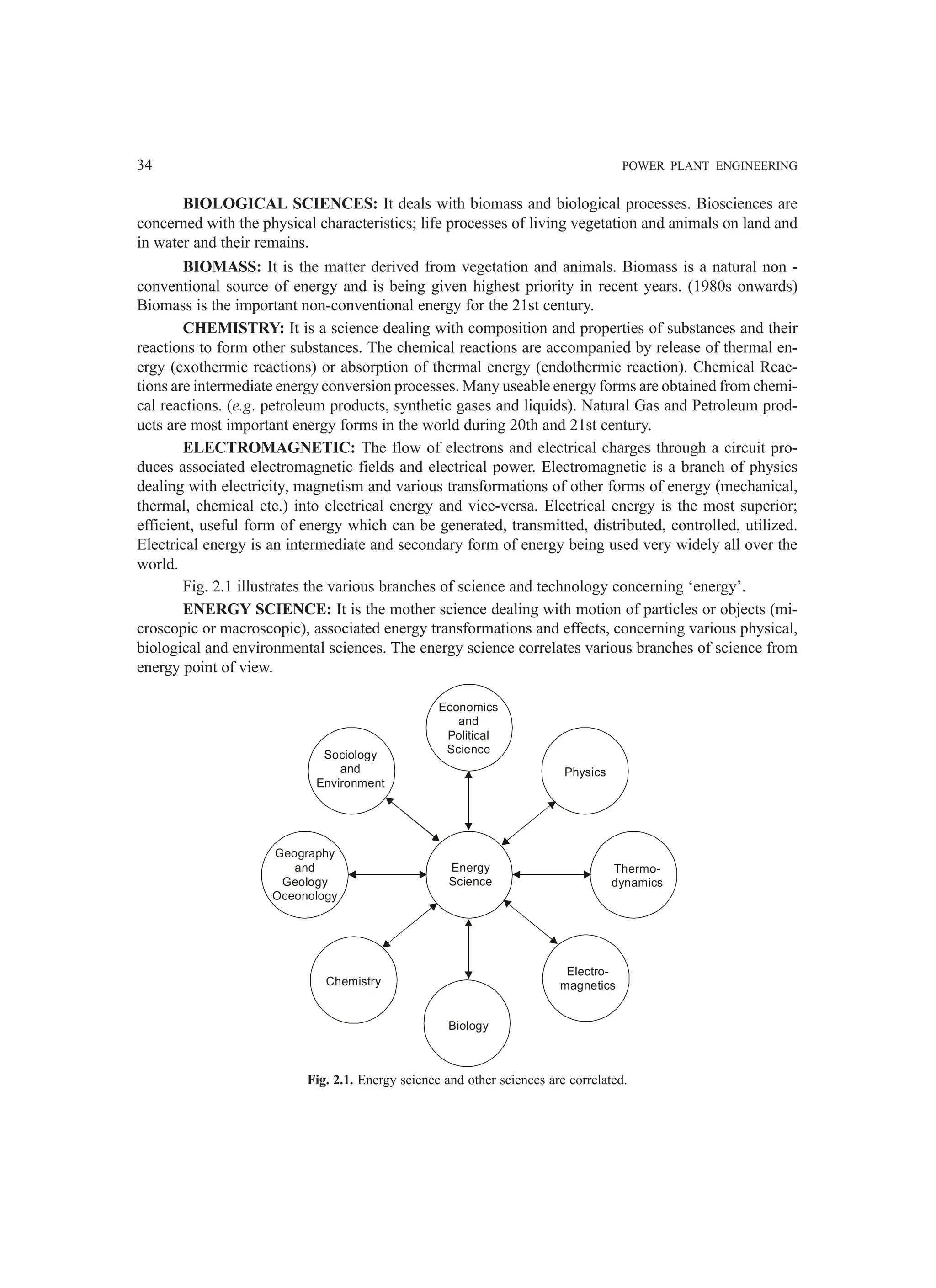 34 POWER PLANT ENGINEERING
BIOLOGICAL SCIENCES: It deals with biomass and biological processes. Biosciences are
concerned with the physical characteristics; life processes of living vegetation and animals on land and
in water and their remains.
BIOMASS: It is the matter derived from vegetation and animals. Biomass is a natural non -
conventional source of energy and is being given highest priority in recent years. (1980s onwards)
Biomass is the important non-conventional energy for the 21st century.
CHEMISTRY: It is a science dealing with composition and properties of substances and their
reactions to form other substances. The chemical reactions are accompanied by release of thermal en-
ergy (exothermic reactions) or absorption of thermal energy (endothermic reaction). Chemical Reac-
tions are intermediate energy conversion processes. Many useable energy forms are obtained from chemi-
cal reactions. (e.g. petroleum products, synthetic gases and liquids). Natural Gas and Petroleum prod-
ucts are most important energy forms in the world during 20th and 21st century.
ELECTROMAGNETIC: The flow of electrons and electrical charges through a circuit pro-
duces associated electromagnetic fields and electrical power. Electromagnetic is a branch of physics
dealing with electricity, magnetism and various transformations of other forms of energy (mechanical,
thermal, chemical etc.) into electrical energy and vice-versa. Electrical energy is the most superior;
efficient, useful form of energy which can be generated, transmitted, distributed, controlled, utilized.
Electrical energy is an intermediate and secondary form of energy being used very widely all over the
world.
Fig. 2.1 illustrates the various branches of science and technology concerning ‘energy’.
ENERGY SCIENCE: It is the mother science dealing with motion of particles or objects (mi-
croscopic or macroscopic), associated energy transformations and effects, concerning various physical,
biological and environmental sciences. The energy science correlates various branches of science from
energy point of view.
Geography
and
Geology
Oceonology
Energy
Science
Thermo-
dynamics
Chemistry
Biology
Electro-
magnetics
Physics
Economics
and
Political
Science
Sociology
and
Environment
Fig. 2.1. Energy science and other sciences are correlated.
 