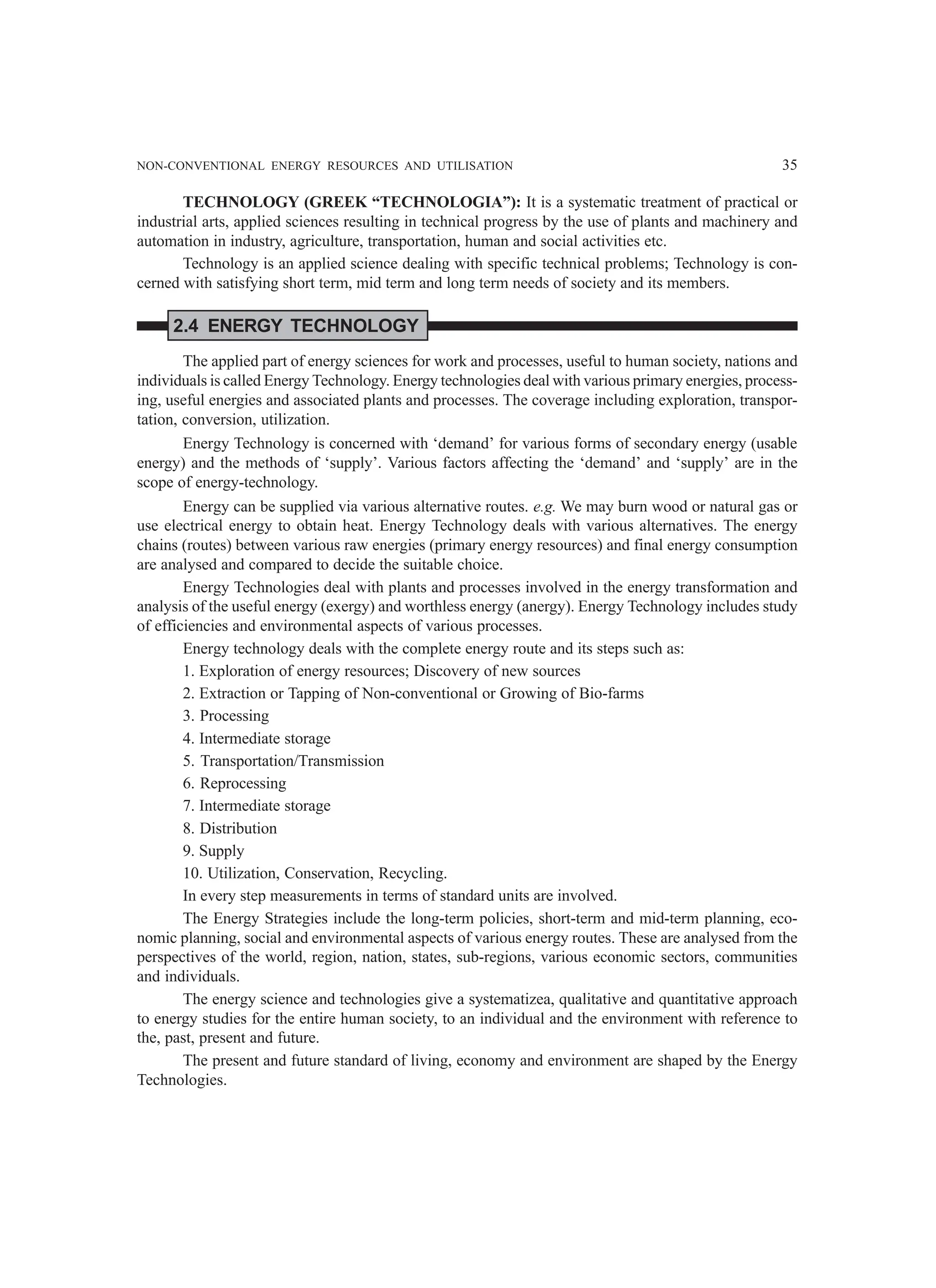 NON-CONVENTIONAL ENERGY RESOURCES AND UTILISATION 35
TECHNOLOGY (GREEK “TECHNOLOGIA”): It is a systematic treatment of practical or
industrial arts, applied sciences resulting in technical progress by the use of plants and machinery and
automation in industry, agriculture, transportation, human and social activities etc.
Technology is an applied science dealing with specific technical problems; Technology is con-
cerned with satisfying short term, mid term and long term needs of society and its members.
2.4 ENERGY TECHNOLOGY
The applied part of energy sciences for work and processes, useful to human society, nations and
individuals is called Energy Technology. Energy technologies deal with various primary energies, process-
ing, useful energies and associated plants and processes. The coverage including exploration, transpor-
tation, conversion, utilization.
Energy Technology is concerned with ‘demand’ for various forms of secondary energy (usable
energy) and the methods of ‘supply’. Various factors affecting the ‘demand’ and ‘supply’ are in the
scope of energy-technology.
Energy can be supplied via various alternative routes. e.g. We may burn wood or natural gas or
use electrical energy to obtain heat. Energy Technology deals with various alternatives. The energy
chains (routes) between various raw energies (primary energy resources) and final energy consumption
are analysed and compared to decide the suitable choice.
Energy Technologies deal with plants and processes involved in the energy transformation and
analysis of the useful energy (exergy) and worthless energy (anergy). Energy Technology includes study
of efficiencies and environmental aspects of various processes.
Energy technology deals with the complete energy route and its steps such as:
1. Exploration of energy resources; Discovery of new sources
2. Extraction or Tapping of Non-conventional or Growing of Bio-farms
3. Processing
4. Intermediate storage
5. Transportation/Transmission
6. Reprocessing
7. Intermediate storage
8. Distribution
9. Supply
10. Utilization, Conservation, Recycling.
In every step measurements in terms of standard units are involved.
The Energy Strategies include the long-term policies, short-term and mid-term planning, eco-
nomic planning, social and environmental aspects of various energy routes. These are analysed from the
perspectives of the world, region, nation, states, sub-regions, various economic sectors, communities
and individuals.
The energy science and technologies give a systematizea, qualitative and quantitative approach
to energy studies for the entire human society, to an individual and the environment with reference to
the, past, present and future.
The present and future standard of living, economy and environment are shaped by the Energy
Technologies.
 