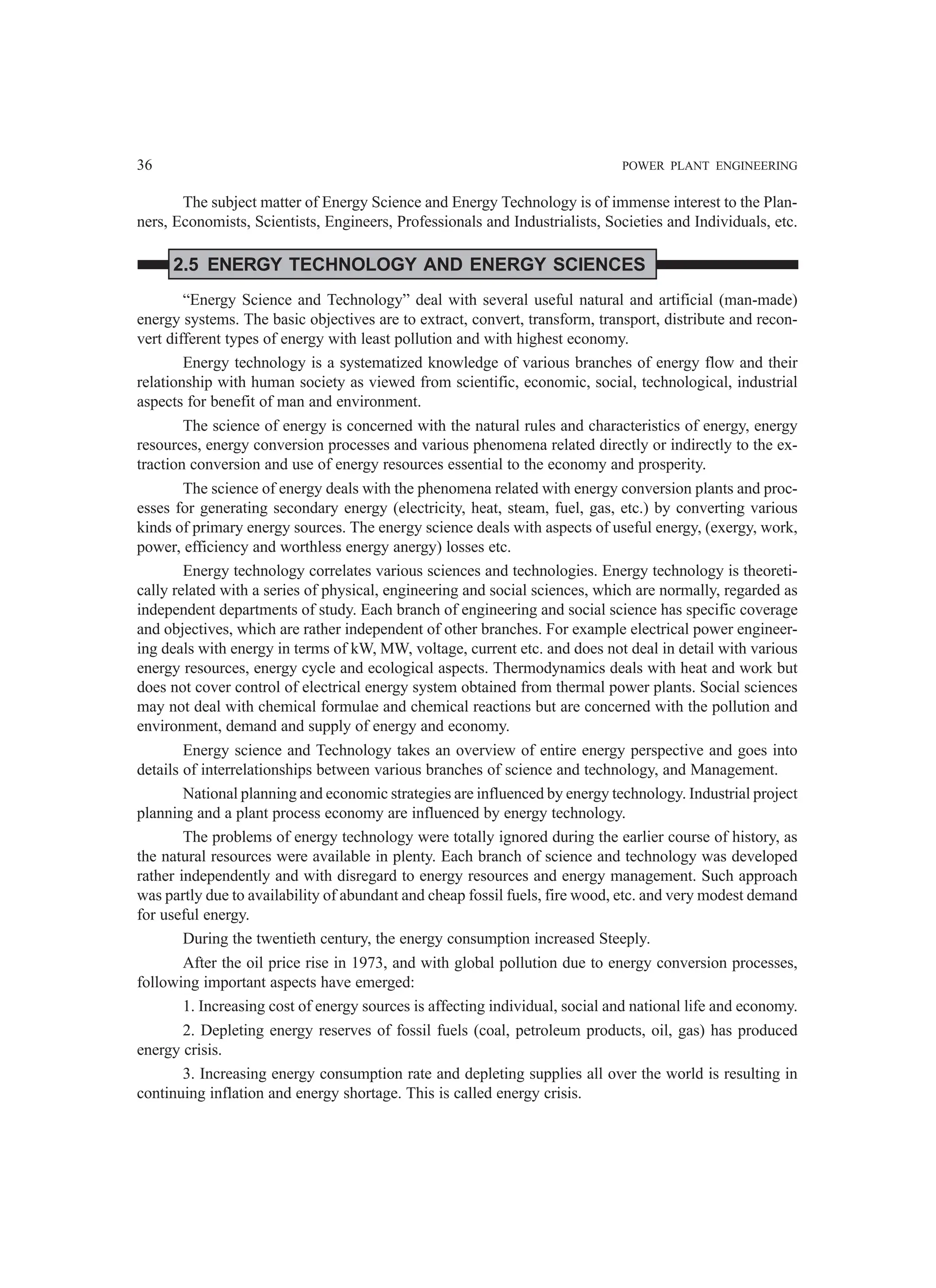 36 POWER PLANT ENGINEERING
The subject matter of Energy Science and Energy Technology is of immense interest to the Plan-
ners, Economists, Scientists, Engineers, Professionals and Industrialists, Societies and Individuals, etc.
2.5 ENERGY TECHNOLOGY AND ENERGY SCIENCES
“Energy Science and Technology” deal with several useful natural and artificial (man-made)
energy systems. The basic objectives are to extract, convert, transform, transport, distribute and recon-
vert different types of energy with least pollution and with highest economy.
Energy technology is a systematized knowledge of various branches of energy flow and their
relationship with human society as viewed from scientific, economic, social, technological, industrial
aspects for benefit of man and environment.
The science of energy is concerned with the natural rules and characteristics of energy, energy
resources, energy conversion processes and various phenomena related directly or indirectly to the ex-
traction conversion and use of energy resources essential to the economy and prosperity.
The science of energy deals with the phenomena related with energy conversion plants and proc-
esses for generating secondary energy (electricity, heat, steam, fuel, gas, etc.) by converting various
kinds of primary energy sources. The energy science deals with aspects of useful energy, (exergy, work,
power, efficiency and worthless energy anergy) losses etc.
Energy technology correlates various sciences and technologies. Energy technology is theoreti-
cally related with a series of physical, engineering and social sciences, which are normally, regarded as
independent departments of study. Each branch of engineering and social science has specific coverage
and objectives, which are rather independent of other branches. For example electrical power engineer-
ing deals with energy in terms of kW, MW, voltage, current etc. and does not deal in detail with various
energy resources, energy cycle and ecological aspects. Thermodynamics deals with heat and work but
does not cover control of electrical energy system obtained from thermal power plants. Social sciences
may not deal with chemical formulae and chemical reactions but are concerned with the pollution and
environment, demand and supply of energy and economy.
Energy science and Technology takes an overview of entire energy perspective and goes into
details of interrelationships between various branches of science and technology, and Management.
National planning and economic strategies are influenced by energy technology. Industrial project
planning and a plant process economy are influenced by energy technology.
The problems of energy technology were totally ignored during the earlier course of history, as
the natural resources were available in plenty. Each branch of science and technology was developed
rather independently and with disregard to energy resources and energy management. Such approach
was partly due to availability of abundant and cheap fossil fuels, fire wood, etc. and very modest demand
for useful energy.
During the twentieth century, the energy consumption increased Steeply.
After the oil price rise in 1973, and with global pollution due to energy conversion processes,
following important aspects have emerged:
1. Increasing cost of energy sources is affecting individual, social and national life and economy.
2. Depleting energy reserves of fossil fuels (coal, petroleum products, oil, gas) has produced
energy crisis.
3. Increasing energy consumption rate and depleting supplies all over the world is resulting in
continuing inflation and energy shortage. This is called energy crisis.
 