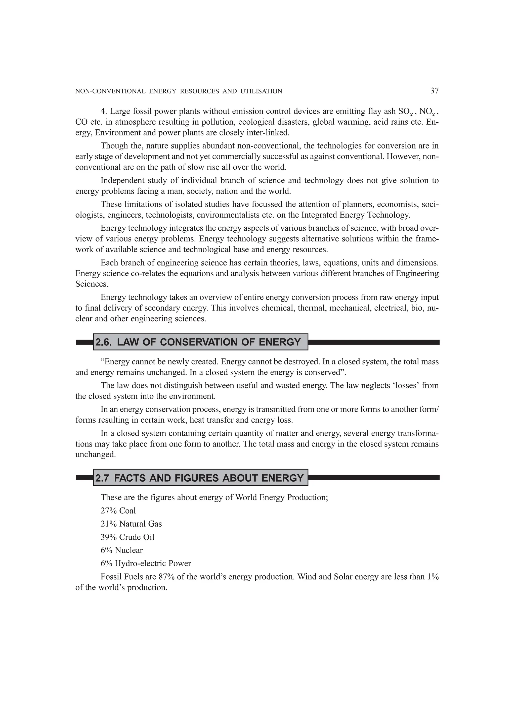 NON-CONVENTIONAL ENERGY RESOURCES AND UTILISATION 37
4. Large fossil power plants without emission control devices are emitting flay ash SOx , NOx ,
CO etc. in atmosphere resulting in pollution, ecological disasters, global warming, acid rains etc. En-
ergy, Environment and power plants are closely inter-linked.
Though the, nature supplies abundant non-conventional, the technologies for conversion are in
early stage of development and not yet commercially successful as against conventional. However, non-
conventional are on the path of slow rise all over the world.
Independent study of individual branch of science and technology does not give solution to
energy problems facing a man, society, nation and the world.
These limitations of isolated studies have focussed the attention of planners, economists, soci-
ologists, engineers, technologists, environmentalists etc. on the Integrated Energy Technology.
Energy technology integrates the energy aspects of various branches of science, with broad over-
view of various energy problems. Energy technology suggests alternative solutions within the frame-
work of available science and technological base and energy resources.
Each branch of engineering science has certain theories, laws, equations, units and dimensions.
Energy science co-relates the equations and analysis between various different branches of Engineering
Sciences.
Energy technology takes an overview of entire energy conversion process from raw energy input
to final delivery of secondary energy. This involves chemical, thermal, mechanical, electrical, bio, nu-
clear and other engineering sciences.
2.6. LAW OF CONSERVATION OF ENERGY
“Energy cannot be newly created. Energy cannot be destroyed. In a closed system, the total mass
and energy remains unchanged. In a closed system the energy is conserved”.
The law does not distinguish between useful and wasted energy. The law neglects ‘losses’ from
the closed system into the environment.
In an energy conservation process, energy is transmitted from one or more forms to another form/
forms resulting in certain work, heat transfer and energy loss.
In a closed system containing certain quantity of matter and energy, several energy transforma-
tions may take place from one form to another. The total mass and energy in the closed system remains
unchanged.
2.7 FACTS AND FIGURES ABOUT ENERGY
These are the figures about energy of World Energy Production;
27% Coal
21% Natural Gas
39% Crude Oil
6% Nuclear
6% Hydro-electric Power
Fossil Fuels are 87% of the world’s energy production. Wind and Solar energy are less than 1%
of the world’s production.
 