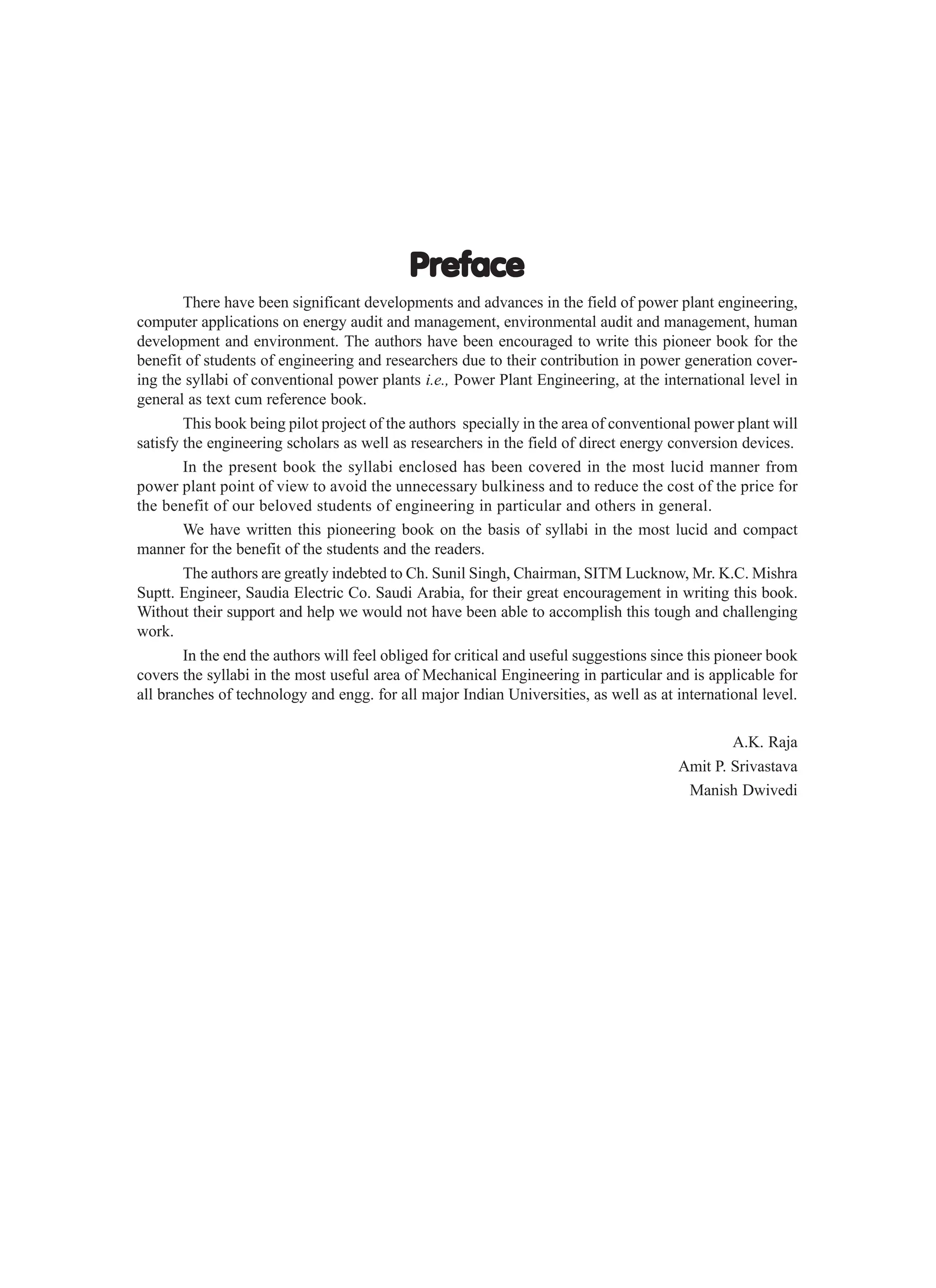 Preface
Preface
Preface
Preface
Preface
There have been significant developments and advances in the field of power plant engineering,
computer applications on energy audit and management, environmental audit and management, human
development and environment. The authors have been encouraged to write this pioneer book for the
benefit of students of engineering and researchers due to their contribution in power generation cover-
ing the syllabi of conventional power plants i.e., Power Plant Engineering, at the international level in
general as text cum reference book.
This book being pilot project of the authors specially in the area of conventional power plant will
satisfy the engineering scholars as well as researchers in the field of direct energy conversion devices.
In the present book the syllabi enclosed has been covered in the most lucid manner from
power plant point of view to avoid the unnecessary bulkiness and to reduce the cost of the price for
the benefit of our beloved students of engineering in particular and others in general.
We have written this pioneering book on the basis of syllabi in the most lucid and compact
manner for the benefit of the students and the readers.
The authors are greatly indebted to Ch. Sunil Singh, Chairman, SITM Lucknow, Mr. K.C. Mishra
Suptt. Engineer, Saudia Electric Co. Saudi Arabia, for their great encouragement in writing this book.
Without their support and help we would not have been able to accomplish this tough and challenging
work.
In the end the authors will feel obliged for critical and useful suggestions since this pioneer book
covers the syllabi in the most useful area of Mechanical Engineering in particular and is applicable for
all branches of technology and engg. for all major Indian Universities, as well as at international level.
A.K. Raja
Amit P. Srivastava
Manish Dwivedi
 