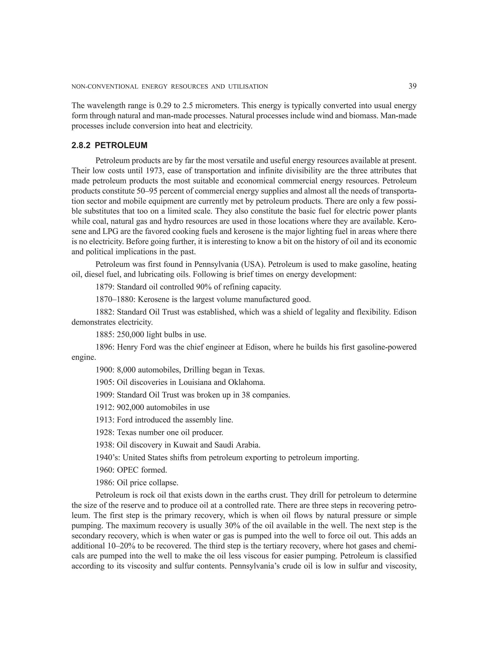 NON-CONVENTIONAL ENERGY RESOURCES AND UTILISATION 39
The wavelength range is 0.29 to 2.5 micrometers. This energy is typically converted into usual energy
form through natural and man-made processes. Natural processes include wind and biomass. Man-made
processes include conversion into heat and electricity.
2.8.2 PETROLEUM
Petroleum products are by far the most versatile and useful energy resources available at present.
Their low costs until 1973, ease of transportation and infinite divisibility are the three attributes that
made petroleum products the most suitable and economical commercial energy resources. Petroleum
products constitute 50–95 percent of commercial energy supplies and almost all the needs of transporta-
tion sector and mobile equipment are currently met by petroleum products. There are only a few possi-
ble substitutes that too on a limited scale. They also constitute the basic fuel for electric power plants
while coal, natural gas and hydro resources are used in those locations where they are available. Kero-
sene and LPG are the favored cooking fuels and kerosene is the major lighting fuel in areas where there
is no electricity. Before going further, it is interesting to know a bit on the history of oil and its economic
and political implications in the past.
Petroleum was first found in Pennsylvania (USA). Petroleum is used to make gasoline, heating
oil, diesel fuel, and lubricating oils. Following is brief times on energy development:
1879: Standard oil controlled 90% of refining capacity.
1870–1880: Kerosene is the largest volume manufactured good.
1882: Standard Oil Trust was established, which was a shield of legality and flexibility. Edison
demonstrates electricity.
1885: 250,000 light bulbs in use.
1896: Henry Ford was the chief engineer at Edison, where he builds his first gasoline-powered
engine.
1900: 8,000 automobiles, Drilling began in Texas.
1905: Oil discoveries in Louisiana and Oklahoma.
1909: Standard Oil Trust was broken up in 38 companies.
1912: 902,000 automobiles in use
1913: Ford introduced the assembly line.
1928: Texas number one oil producer.
1938: Oil discovery in Kuwait and Saudi Arabia.
1940’s: United States shifts from petroleum exporting to petroleum importing.
1960: OPEC formed.
1986: Oil price collapse.
Petroleum is rock oil that exists down in the earths crust. They drill for petroleum to determine
the size of the reserve and to produce oil at a controlled rate. There are three steps in recovering petro-
leum. The first step is the primary recovery, which is when oil flows by natural pressure or simple
pumping. The maximum recovery is usually 30% of the oil available in the well. The next step is the
secondary recovery, which is when water or gas is pumped into the well to force oil out. This adds an
additional 10–20% to be recovered. The third step is the tertiary recovery, where hot gases and chemi-
cals are pumped into the well to make the oil less viscous for easier pumping. Petroleum is classified
according to its viscosity and sulfur contents. Pennsylvania’s crude oil is low in sulfur and viscosity,
 