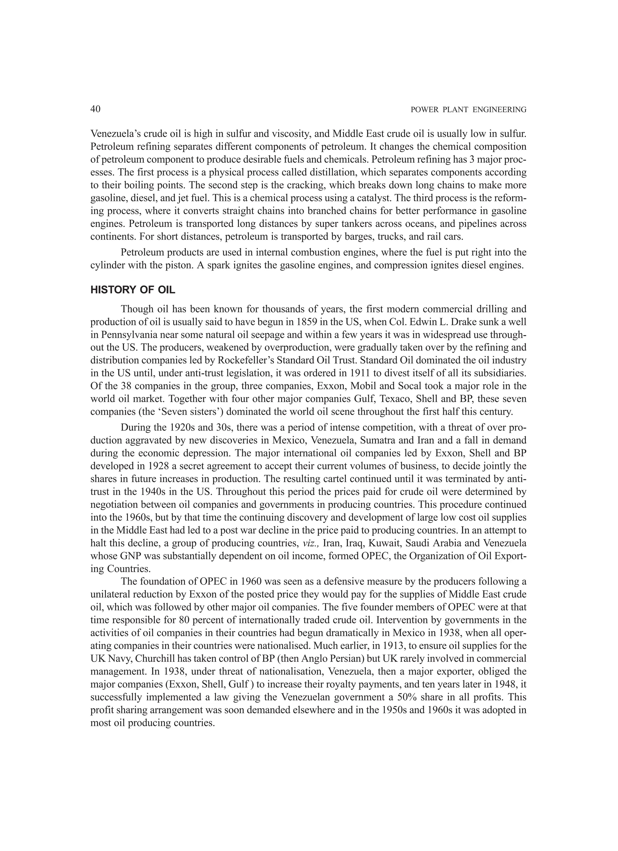 40 POWER PLANT ENGINEERING
Venezuela’s crude oil is high in sulfur and viscosity, and Middle East crude oil is usually low in sulfur.
Petroleum refining separates different components of petroleum. It changes the chemical composition
of petroleum component to produce desirable fuels and chemicals. Petroleum refining has 3 major proc-
esses. The first process is a physical process called distillation, which separates components according
to their boiling points. The second step is the cracking, which breaks down long chains to make more
gasoline, diesel, and jet fuel. This is a chemical process using a catalyst. The third process is the reform-
ing process, where it converts straight chains into branched chains for better performance in gasoline
engines. Petroleum is transported long distances by super tankers across oceans, and pipelines across
continents. For short distances, petroleum is transported by barges, trucks, and rail cars.
Petroleum products are used in internal combustion engines, where the fuel is put right into the
cylinder with the piston. A spark ignites the gasoline engines, and compression ignites diesel engines.
HISTORY OF OIL
Though oil has been known for thousands of years, the first modern commercial drilling and
production of oil is usually said to have begun in 1859 in the US, when Col. Edwin L. Drake sunk a well
in Pennsylvania near some natural oil seepage and within a few years it was in widespread use through-
out the US. The producers, weakened by overproduction, were gradually taken over by the refining and
distribution companies led by Rockefeller’s Standard Oil Trust. Standard Oil dominated the oil industry
in the US until, under anti-trust legislation, it was ordered in 1911 to divest itself of all its subsidiaries.
Of the 38 companies in the group, three companies, Exxon, Mobil and Socal took a major role in the
world oil market. Together with four other major companies Gulf, Texaco, Shell and BP, these seven
companies (the ‘Seven sisters’) dominated the world oil scene throughout the first half this century.
During the 1920s and 30s, there was a period of intense competition, with a threat of over pro-
duction aggravated by new discoveries in Mexico, Venezuela, Sumatra and Iran and a fall in demand
during the economic depression. The major international oil companies led by Exxon, Shell and BP
developed in 1928 a secret agreement to accept their current volumes of business, to decide jointly the
shares in future increases in production. The resulting cartel continued until it was terminated by anti-
trust in the 1940s in the US. Throughout this period the prices paid for crude oil were determined by
negotiation between oil companies and governments in producing countries. This procedure continued
into the 1960s, but by that time the continuing discovery and development of large low cost oil supplies
in the Middle East had led to a post war decline in the price paid to producing countries. In an attempt to
halt this decline, a group of producing countries, viz., Iran, Iraq, Kuwait, Saudi Arabia and Venezuela
whose GNP was substantially dependent on oil income, formed OPEC, the Organization of Oil Export-
ing Countries.
The foundation of OPEC in 1960 was seen as a defensive measure by the producers following a
unilateral reduction by Exxon of the posted price they would pay for the supplies of Middle East crude
oil, which was followed by other major oil companies. The five founder members of OPEC were at that
time responsible for 80 percent of internationally traded crude oil. Intervention by governments in the
activities of oil companies in their countries had begun dramatically in Mexico in 1938, when all oper-
ating companies in their countries were nationalised. Much earlier, in 1913, to ensure oil supplies for the
UK Navy, Churchill has taken control of BP (then Anglo Persian) but UK rarely involved in commercial
management. In 1938, under threat of nationalisation, Venezuela, then a major exporter, obliged the
major companies (Exxon, Shell, Gulf ) to increase their royalty payments, and ten years later in 1948, it
successfully implemented a law giving the Venezuelan government a 50% share in all profits. This
profit sharing arrangement was soon demanded elsewhere and in the 1950s and 1960s it was adopted in
most oil producing countries.
 