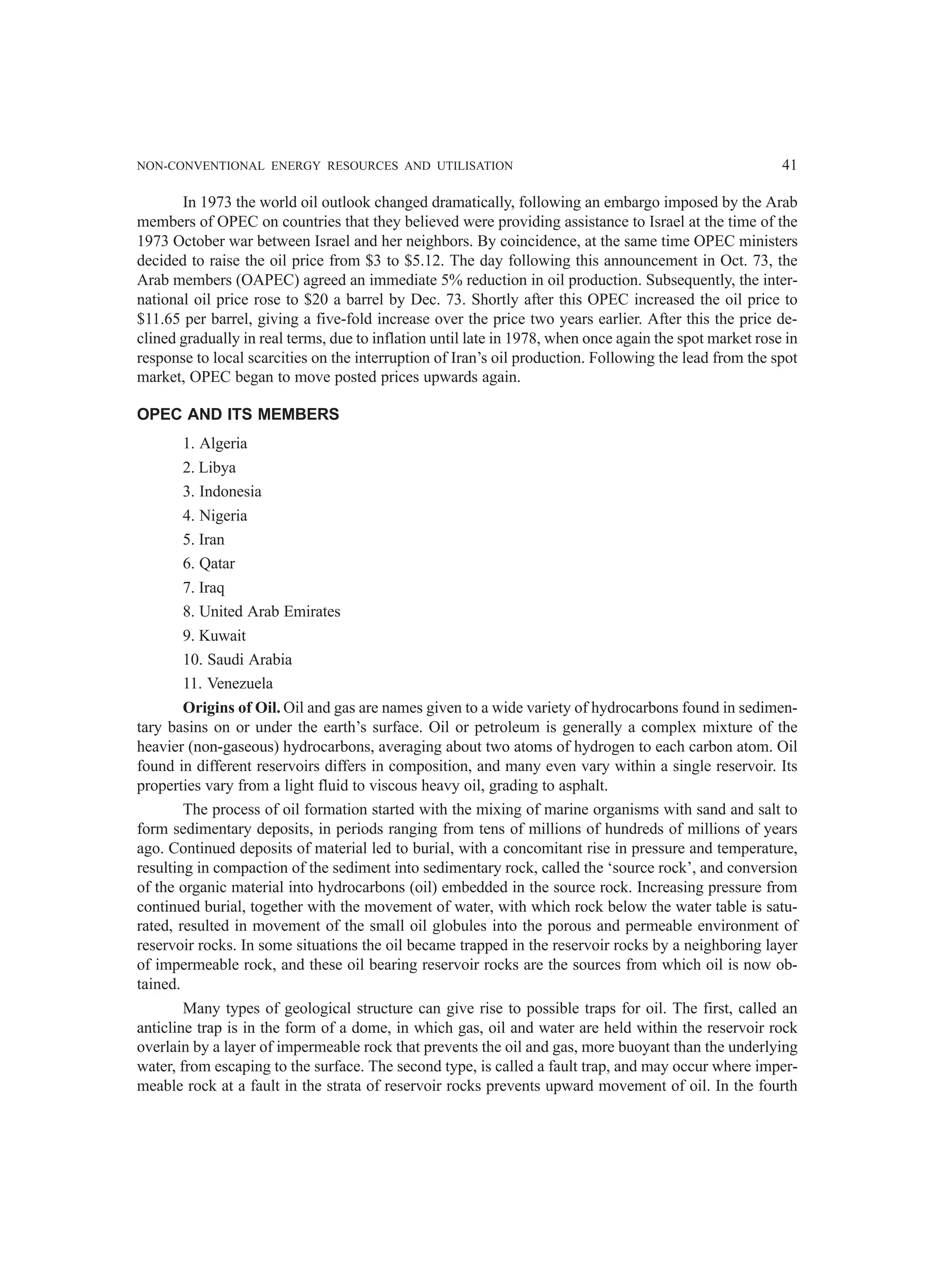 NON-CONVENTIONAL ENERGY RESOURCES AND UTILISATION 41
In 1973 the world oil outlook changed dramatically, following an embargo imposed by the Arab
members of OPEC on countries that they believed were providing assistance to Israel at the time of the
1973 October war between Israel and her neighbors. By coincidence, at the same time OPEC ministers
decided to raise the oil price from $3 to $5.12. The day following this announcement in Oct. 73, the
Arab members (OAPEC) agreed an immediate 5% reduction in oil production. Subsequently, the inter-
national oil price rose to $20 a barrel by Dec. 73. Shortly after this OPEC increased the oil price to
$11.65 per barrel, giving a five-fold increase over the price two years earlier. After this the price de-
clined gradually in real terms, due to inflation until late in 1978, when once again the spot market rose in
response to local scarcities on the interruption of Iran’s oil production. Following the lead from the spot
market, OPEC began to move posted prices upwards again.
OPEC AND ITS MEMBERS
1. Algeria
2. Libya
3. Indonesia
4. Nigeria
5. Iran
6. Qatar
7. Iraq
8. United Arab Emirates
9. Kuwait
10. Saudi Arabia
11. Venezuela
Origins of Oil. Oil and gas are names given to a wide variety of hydrocarbons found in sedimen-
tary basins on or under the earth’s surface. Oil or petroleum is generally a complex mixture of the
heavier (non-gaseous) hydrocarbons, averaging about two atoms of hydrogen to each carbon atom. Oil
found in different reservoirs differs in composition, and many even vary within a single reservoir. Its
properties vary from a light fluid to viscous heavy oil, grading to asphalt.
The process of oil formation started with the mixing of marine organisms with sand and salt to
form sedimentary deposits, in periods ranging from tens of millions of hundreds of millions of years
ago. Continued deposits of material led to burial, with a concomitant rise in pressure and temperature,
resulting in compaction of the sediment into sedimentary rock, called the ‘source rock’, and conversion
of the organic material into hydrocarbons (oil) embedded in the source rock. Increasing pressure from
continued burial, together with the movement of water, with which rock below the water table is satu-
rated, resulted in movement of the small oil globules into the porous and permeable environment of
reservoir rocks. In some situations the oil became trapped in the reservoir rocks by a neighboring layer
of impermeable rock, and these oil bearing reservoir rocks are the sources from which oil is now ob-
tained.
Many types of geological structure can give rise to possible traps for oil. The first, called an
anticline trap is in the form of a dome, in which gas, oil and water are held within the reservoir rock
overlain by a layer of impermeable rock that prevents the oil and gas, more buoyant than the underlying
water, from escaping to the surface. The second type, is called a fault trap, and may occur where imper-
meable rock at a fault in the strata of reservoir rocks prevents upward movement of oil. In the fourth
 