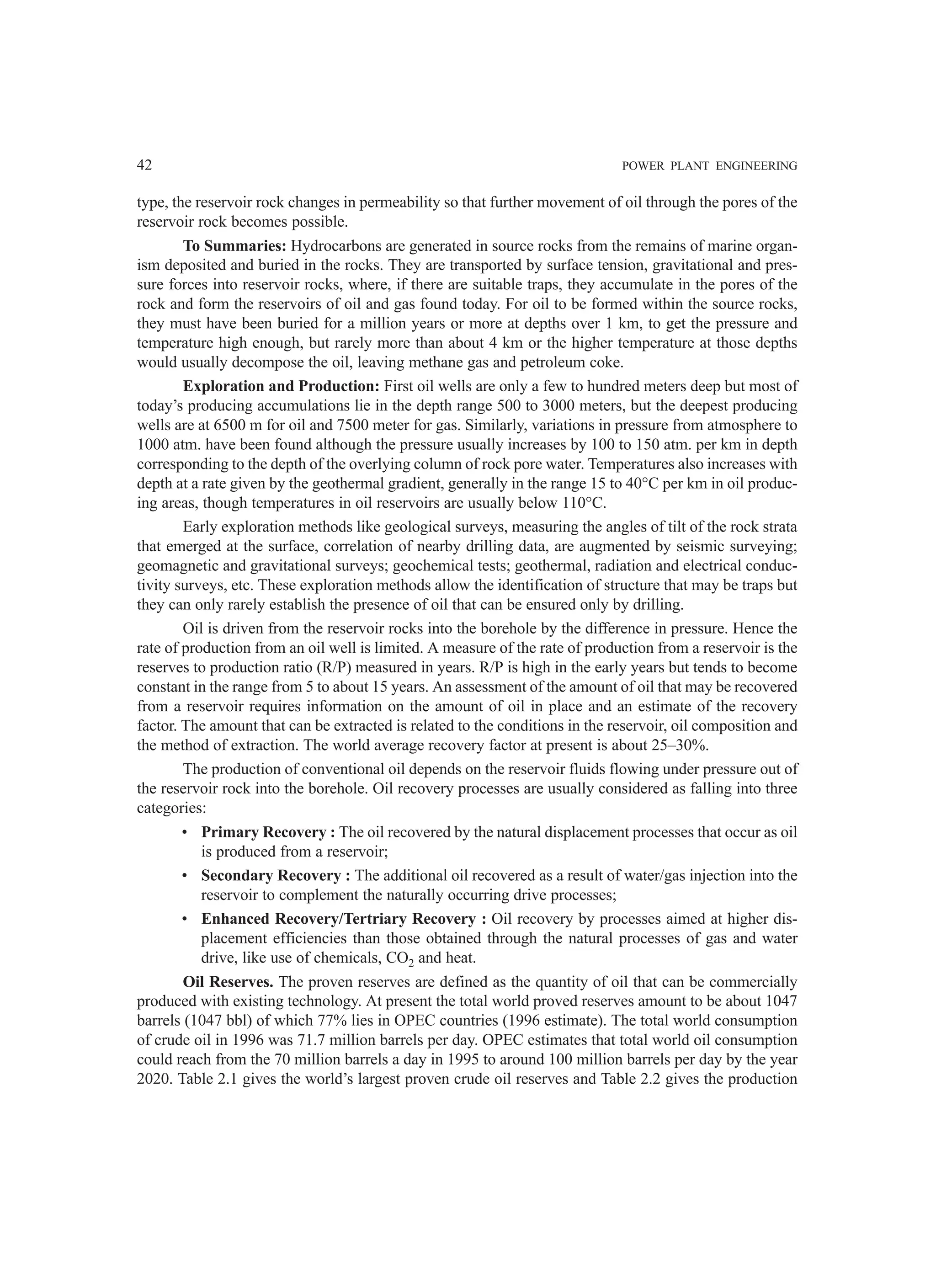 42 POWER PLANT ENGINEERING
type, the reservoir rock changes in permeability so that further movement of oil through the pores of the
reservoir rock becomes possible.
To Summaries: Hydrocarbons are generated in source rocks from the remains of marine organ-
ism deposited and buried in the rocks. They are transported by surface tension, gravitational and pres-
sure forces into reservoir rocks, where, if there are suitable traps, they accumulate in the pores of the
rock and form the reservoirs of oil and gas found today. For oil to be formed within the source rocks,
they must have been buried for a million years or more at depths over 1 km, to get the pressure and
temperature high enough, but rarely more than about 4 km or the higher temperature at those depths
would usually decompose the oil, leaving methane gas and petroleum coke.
Exploration and Production: First oil wells are only a few to hundred meters deep but most of
today’s producing accumulations lie in the depth range 500 to 3000 meters, but the deepest producing
wells are at 6500 m for oil and 7500 meter for gas. Similarly, variations in pressure from atmosphere to
1000 atm. have been found although the pressure usually increases by 100 to 150 atm. per km in depth
corresponding to the depth of the overlying column of rock pore water. Temperatures also increases with
depth at a rate given by the geothermal gradient, generally in the range 15 to 40°C per km in oil produc-
ing areas, though temperatures in oil reservoirs are usually below 110°C.
Early exploration methods like geological surveys, measuring the angles of tilt of the rock strata
that emerged at the surface, correlation of nearby drilling data, are augmented by seismic surveying;
geomagnetic and gravitational surveys; geochemical tests; geothermal, radiation and electrical conduc-
tivity surveys, etc. These exploration methods allow the identification of structure that may be traps but
they can only rarely establish the presence of oil that can be ensured only by drilling.
Oil is driven from the reservoir rocks into the borehole by the difference in pressure. Hence the
rate of production from an oil well is limited. A measure of the rate of production from a reservoir is the
reserves to production ratio (R/P) measured in years. R/P is high in the early years but tends to become
constant in the range from 5 to about 15 years. An assessment of the amount of oil that may be recovered
from a reservoir requires information on the amount of oil in place and an estimate of the recovery
factor. The amount that can be extracted is related to the conditions in the reservoir, oil composition and
the method of extraction. The world average recovery factor at present is about 25–30%.
The production of conventional oil depends on the reservoir fluids flowing under pressure out of
the reservoir rock into the borehole. Oil recovery processes are usually considered as falling into three
categories:
• Primary Recovery : The oil recovered by the natural displacement processes that occur as oil
is produced from a reservoir;
• Secondary Recovery : The additional oil recovered as a result of water/gas injection into the
reservoir to complement the naturally occurring drive processes;
• Enhanced Recovery/Tertriary Recovery : Oil recovery by processes aimed at higher dis-
placement efficiencies than those obtained through the natural processes of gas and water
drive, like use of chemicals, CO2 and heat.
Oil Reserves. The proven reserves are defined as the quantity of oil that can be commercially
produced with existing technology. At present the total world proved reserves amount to be about 1047
barrels (1047 bbl) of which 77% lies in OPEC countries (1996 estimate). The total world consumption
of crude oil in 1996 was 71.7 million barrels per day. OPEC estimates that total world oil consumption
could reach from the 70 million barrels a day in 1995 to around 100 million barrels per day by the year
2020. Table 2.1 gives the world’s largest proven crude oil reserves and Table 2.2 gives the production
 