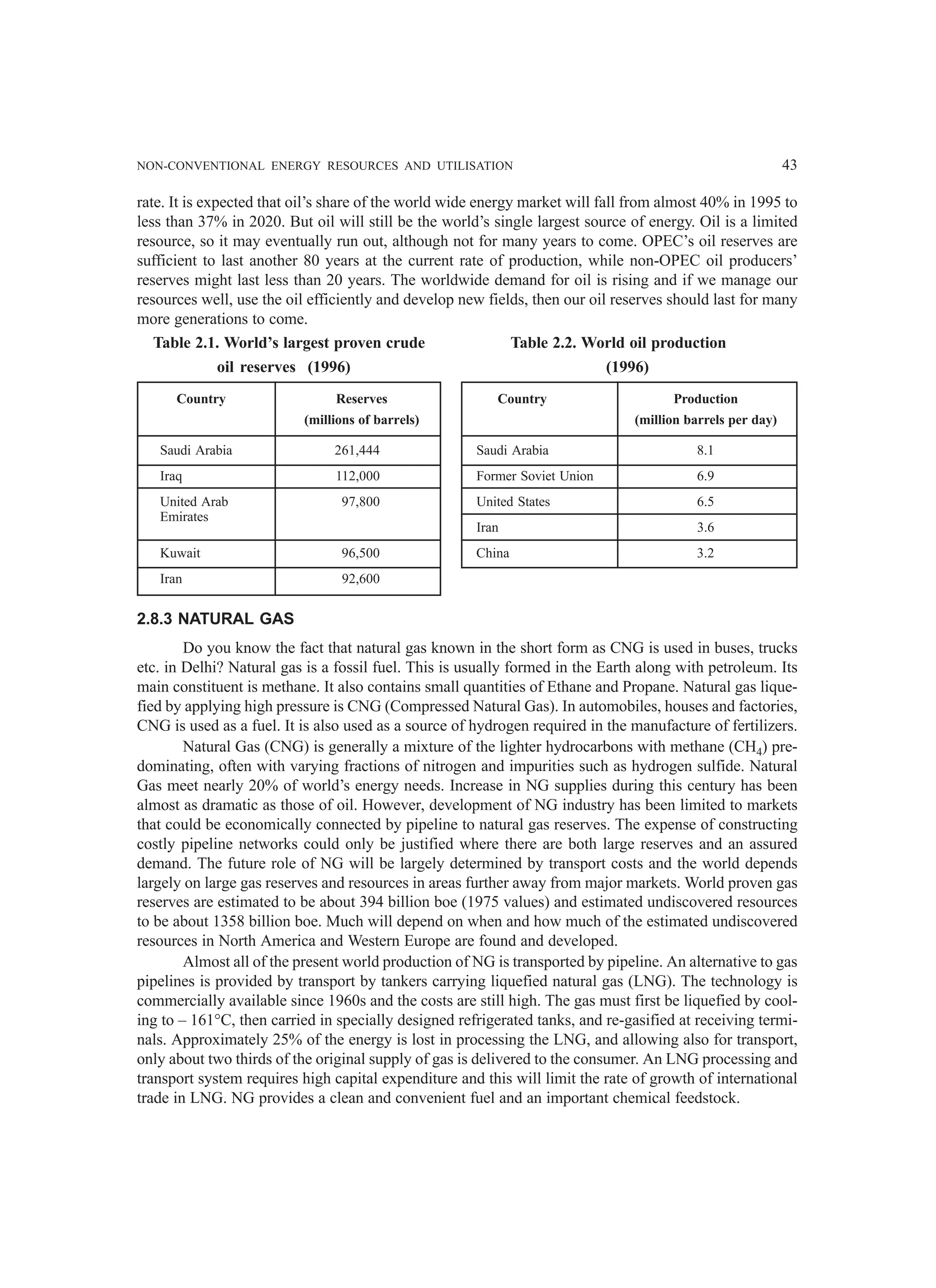 NON-CONVENTIONAL ENERGY RESOURCES AND UTILISATION 43
rate. It is expected that oil’s share of the world wide energy market will fall from almost 40% in 1995 to
less than 37% in 2020. But oil will still be the world’s single largest source of energy. Oil is a limited
resource, so it may eventually run out, although not for many years to come. OPEC’s oil reserves are
sufficient to last another 80 years at the current rate of production, while non-OPEC oil producers’
reserves might last less than 20 years. The worldwide demand for oil is rising and if we manage our
resources well, use the oil efficiently and develop new fields, then our oil reserves should last for many
more generations to come.
Table 2.1. World’s largest proven crude Table 2.2. World oil production
oil reserves (1996) (1996)
Country Reserves Country Production
(millions of barrels) (million barrels per day)
Saudi Arabia 261,444 Saudi Arabia 8.1
Iraq 112,000 Former Soviet Union 6.9
United Arab 97,800 United States 6.5
Emirates
Iran 3.6
Kuwait 96,500 China 3.2
Iran 92,600
2.8.3 NATURAL GAS
Do you know the fact that natural gas known in the short form as CNG is used in buses, trucks
etc. in Delhi? Natural gas is a fossil fuel. This is usually formed in the Earth along with petroleum. Its
main constituent is methane. It also contains small quantities of Ethane and Propane. Natural gas lique-
fied by applying high pressure is CNG (Compressed Natural Gas). In automobiles, houses and factories,
CNG is used as a fuel. It is also used as a source of hydrogen required in the manufacture of fertilizers.
Natural Gas (CNG) is generally a mixture of the lighter hydrocarbons with methane (CH4) pre-
dominating, often with varying fractions of nitrogen and impurities such as hydrogen sulfide. Natural
Gas meet nearly 20% of world’s energy needs. Increase in NG supplies during this century has been
almost as dramatic as those of oil. However, development of NG industry has been limited to markets
that could be economically connected by pipeline to natural gas reserves. The expense of constructing
costly pipeline networks could only be justified where there are both large reserves and an assured
demand. The future role of NG will be largely determined by transport costs and the world depends
largely on large gas reserves and resources in areas further away from major markets. World proven gas
reserves are estimated to be about 394 billion boe (1975 values) and estimated undiscovered resources
to be about 1358 billion boe. Much will depend on when and how much of the estimated undiscovered
resources in North America and Western Europe are found and developed.
Almost all of the present world production of NG is transported by pipeline. An alternative to gas
pipelines is provided by transport by tankers carrying liquefied natural gas (LNG). The technology is
commercially available since 1960s and the costs are still high. The gas must first be liquefied by cool-
ing to – 161°C, then carried in specially designed refrigerated tanks, and re-gasified at receiving termi-
nals. Approximately 25% of the energy is lost in processing the LNG, and allowing also for transport,
only about two thirds of the original supply of gas is delivered to the consumer. An LNG processing and
transport system requires high capital expenditure and this will limit the rate of growth of international
trade in LNG. NG provides a clean and convenient fuel and an important chemical feedstock.
 