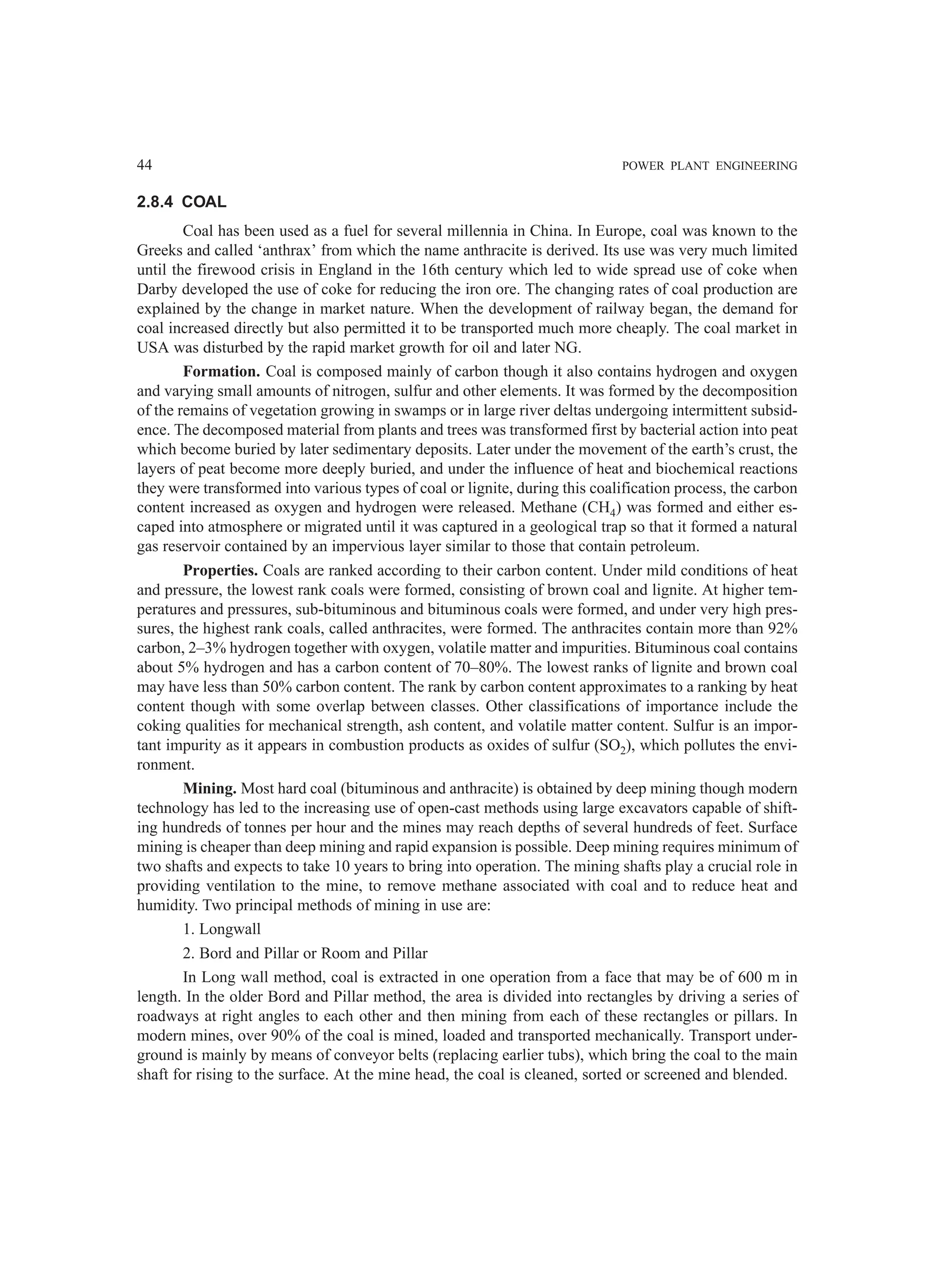 44 POWER PLANT ENGINEERING
2.8.4 COAL
Coal has been used as a fuel for several millennia in China. In Europe, coal was known to the
Greeks and called ‘anthrax’ from which the name anthracite is derived. Its use was very much limited
until the firewood crisis in England in the 16th century which led to wide spread use of coke when
Darby developed the use of coke for reducing the iron ore. The changing rates of coal production are
explained by the change in market nature. When the development of railway began, the demand for
coal increased directly but also permitted it to be transported much more cheaply. The coal market in
USA was disturbed by the rapid market growth for oil and later NG.
Formation. Coal is composed mainly of carbon though it also contains hydrogen and oxygen
and varying small amounts of nitrogen, sulfur and other elements. It was formed by the decomposition
of the remains of vegetation growing in swamps or in large river deltas undergoing intermittent subsid-
ence. The decomposed material from plants and trees was transformed first by bacterial action into peat
which become buried by later sedimentary deposits. Later under the movement of the earth’s crust, the
layers of peat become more deeply buried, and under the influence of heat and biochemical reactions
they were transformed into various types of coal or lignite, during this coalification process, the carbon
content increased as oxygen and hydrogen were released. Methane (CH4) was formed and either es-
caped into atmosphere or migrated until it was captured in a geological trap so that it formed a natural
gas reservoir contained by an impervious layer similar to those that contain petroleum.
Properties. Coals are ranked according to their carbon content. Under mild conditions of heat
and pressure, the lowest rank coals were formed, consisting of brown coal and lignite. At higher tem-
peratures and pressures, sub-bituminous and bituminous coals were formed, and under very high pres-
sures, the highest rank coals, called anthracites, were formed. The anthracites contain more than 92%
carbon, 2–3% hydrogen together with oxygen, volatile matter and impurities. Bituminous coal contains
about 5% hydrogen and has a carbon content of 70–80%. The lowest ranks of lignite and brown coal
may have less than 50% carbon content. The rank by carbon content approximates to a ranking by heat
content though with some overlap between classes. Other classifications of importance include the
coking qualities for mechanical strength, ash content, and volatile matter content. Sulfur is an impor-
tant impurity as it appears in combustion products as oxides of sulfur (SO2), which pollutes the envi-
ronment.
Mining. Most hard coal (bituminous and anthracite) is obtained by deep mining though modern
technology has led to the increasing use of open-cast methods using large excavators capable of shift-
ing hundreds of tonnes per hour and the mines may reach depths of several hundreds of feet. Surface
mining is cheaper than deep mining and rapid expansion is possible. Deep mining requires minimum of
two shafts and expects to take 10 years to bring into operation. The mining shafts play a crucial role in
providing ventilation to the mine, to remove methane associated with coal and to reduce heat and
humidity. Two principal methods of mining in use are:
1. Longwall
2. Bord and Pillar or Room and Pillar
In Long wall method, coal is extracted in one operation from a face that may be of 600 m in
length. In the older Bord and Pillar method, the area is divided into rectangles by driving a series of
roadways at right angles to each other and then mining from each of these rectangles or pillars. In
modern mines, over 90% of the coal is mined, loaded and transported mechanically. Transport under-
ground is mainly by means of conveyor belts (replacing earlier tubs), which bring the coal to the main
shaft for rising to the surface. At the mine head, the coal is cleaned, sorted or screened and blended.
 