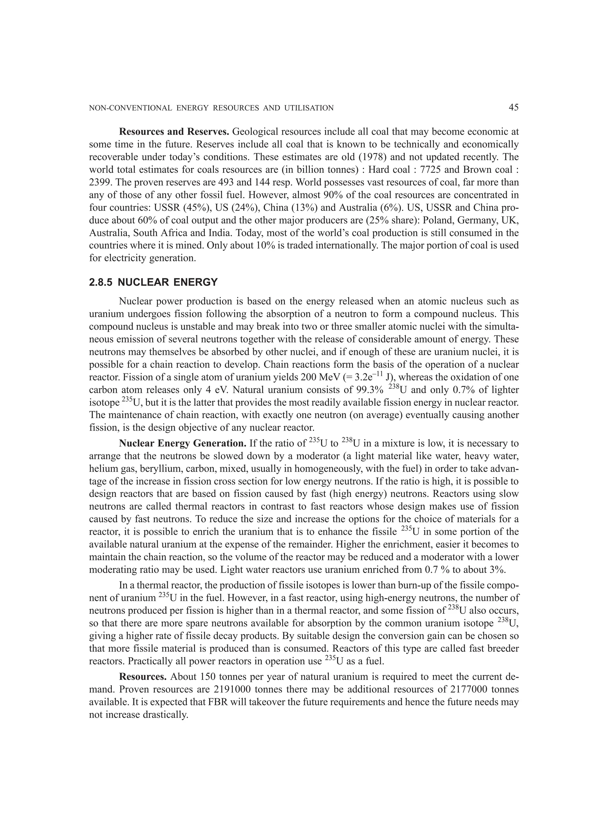 NON-CONVENTIONAL ENERGY RESOURCES AND UTILISATION 45
Resources and Reserves. Geological resources include all coal that may become economic at
some time in the future. Reserves include all coal that is known to be technically and economically
recoverable under today’s conditions. These estimates are old (1978) and not updated recently. The
world total estimates for coals resources are (in billion tonnes) : Hard coal : 7725 and Brown coal :
2399. The proven reserves are 493 and 144 resp. World possesses vast resources of coal, far more than
any of those of any other fossil fuel. However, almost 90% of the coal resources are concentrated in
four countries: USSR (45%), US (24%), China (13%) and Australia (6%). US, USSR and China pro-
duce about 60% of coal output and the other major producers are (25% share): Poland, Germany, UK,
Australia, South Africa and India. Today, most of the world’s coal production is still consumed in the
countries where it is mined. Only about 10% is traded internationally. The major portion of coal is used
for electricity generation.
2.8.5 NUCLEAR ENERGY
Nuclear power production is based on the energy released when an atomic nucleus such as
uranium undergoes fission following the absorption of a neutron to form a compound nucleus. This
compound nucleus is unstable and may break into two or three smaller atomic nuclei with the simulta-
neous emission of several neutrons together with the release of considerable amount of energy. These
neutrons may themselves be absorbed by other nuclei, and if enough of these are uranium nuclei, it is
possible for a chain reaction to develop. Chain reactions form the basis of the operation of a nuclear
reactor. Fission of a single atom of uranium yields 200 MeV (= 3.2e–11
J), whereas the oxidation of one
carbon atom releases only 4 eV. Natural uranium consists of 99.3% 238
U and only 0.7% of lighter
isotope 235
U, but it is the latter that provides the most readily available fission energy in nuclear reactor.
The maintenance of chain reaction, with exactly one neutron (on average) eventually causing another
fission, is the design objective of any nuclear reactor.
Nuclear Energy Generation. If the ratio of 235
U to 238
U in a mixture is low, it is necessary to
arrange that the neutrons be slowed down by a moderator (a light material like water, heavy water,
helium gas, beryllium, carbon, mixed, usually in homogeneously, with the fuel) in order to take advan-
tage of the increase in fission cross section for low energy neutrons. If the ratio is high, it is possible to
design reactors that are based on fission caused by fast (high energy) neutrons. Reactors using slow
neutrons are called thermal reactors in contrast to fast reactors whose design makes use of fission
caused by fast neutrons. To reduce the size and increase the options for the choice of materials for a
reactor, it is possible to enrich the uranium that is to enhance the fissile 235
U in some portion of the
available natural uranium at the expense of the remainder. Higher the enrichment, easier it becomes to
maintain the chain reaction, so the volume of the reactor may be reduced and a moderator with a lower
moderating ratio may be used. Light water reactors use uranium enriched from 0.7 % to about 3%.
In a thermal reactor, the production of fissile isotopes is lower than burn-up of the fissile compo-
nent of uranium 235
U in the fuel. However, in a fast reactor, using high-energy neutrons, the number of
neutrons produced per fission is higher than in a thermal reactor, and some fission of 238
U also occurs,
so that there are more spare neutrons available for absorption by the common uranium isotope 238
U,
giving a higher rate of fissile decay products. By suitable design the conversion gain can be chosen so
that more fissile material is produced than is consumed. Reactors of this type are called fast breeder
reactors. Practically all power reactors in operation use 235
U as a fuel.
Resources. About 150 tonnes per year of natural uranium is required to meet the current de-
mand. Proven resources are 2191000 tonnes there may be additional resources of 2177000 tonnes
available. It is expected that FBR will takeover the future requirements and hence the future needs may
not increase drastically.
 