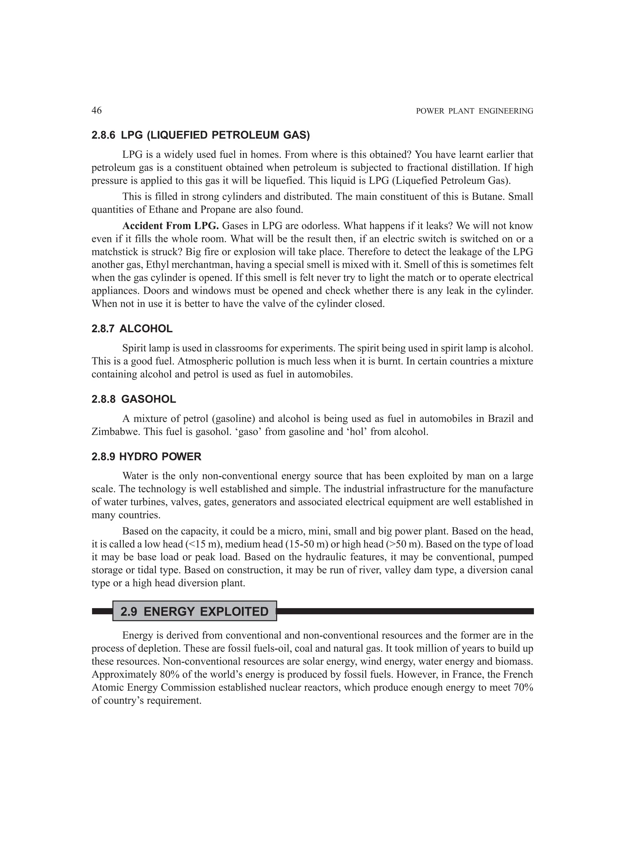 46 POWER PLANT ENGINEERING
2.8.6 LPG (LIQUEFIED PETROLEUM GAS)
LPG is a widely used fuel in homes. From where is this obtained? You have learnt earlier that
petroleum gas is a constituent obtained when petroleum is subjected to fractional distillation. If high
pressure is applied to this gas it will be liquefied. This liquid is LPG (Liquefied Petroleum Gas).
This is filled in strong cylinders and distributed. The main constituent of this is Butane. Small
quantities of Ethane and Propane are also found.
Accident From LPG. Gases in LPG are odorless. What happens if it leaks? We will not know
even if it fills the whole room. What will be the result then, if an electric switch is switched on or a
matchstick is struck? Big fire or explosion will take place. Therefore to detect the leakage of the LPG
another gas, Ethyl merchantman, having a special smell is mixed with it. Smell of this is sometimes felt
when the gas cylinder is opened. If this smell is felt never try to light the match or to operate electrical
appliances. Doors and windows must be opened and check whether there is any leak in the cylinder.
When not in use it is better to have the valve of the cylinder closed.
2.8.7 ALCOHOL
Spirit lamp is used in classrooms for experiments. The spirit being used in spirit lamp is alcohol.
This is a good fuel. Atmospheric pollution is much less when it is burnt. In certain countries a mixture
containing alcohol and petrol is used as fuel in automobiles.
2.8.8 GASOHOL
A mixture of petrol (gasoline) and alcohol is being used as fuel in automobiles in Brazil and
Zimbabwe. This fuel is gasohol. ‘gaso’ from gasoline and ‘hol’ from alcohol.
2.8.9 HYDRO POWER
Water is the only non-conventional energy source that has been exploited by man on a large
scale. The technology is well established and simple. The industrial infrastructure for the manufacture
of water turbines, valves, gates, generators and associated electrical equipment are well established in
many countries.
Based on the capacity, it could be a micro, mini, small and big power plant. Based on the head,
it is called a low head (<15 m), medium head (15-50 m) or high head (>50 m). Based on the type of load
it may be base load or peak load. Based on the hydraulic features, it may be conventional, pumped
storage or tidal type. Based on construction, it may be run of river, valley dam type, a diversion canal
type or a high head diversion plant.
2.9 ENERGY EXPLOITED
Energy is derived from conventional and non-conventional resources and the former are in the
process of depletion. These are fossil fuels-oil, coal and natural gas. It took million of years to build up
these resources. Non-conventional resources are solar energy, wind energy, water energy and biomass.
Approximately 80% of the world’s energy is produced by fossil fuels. However, in France, the French
Atomic Energy Commission established nuclear reactors, which produce enough energy to meet 70%
of country’s requirement.
 