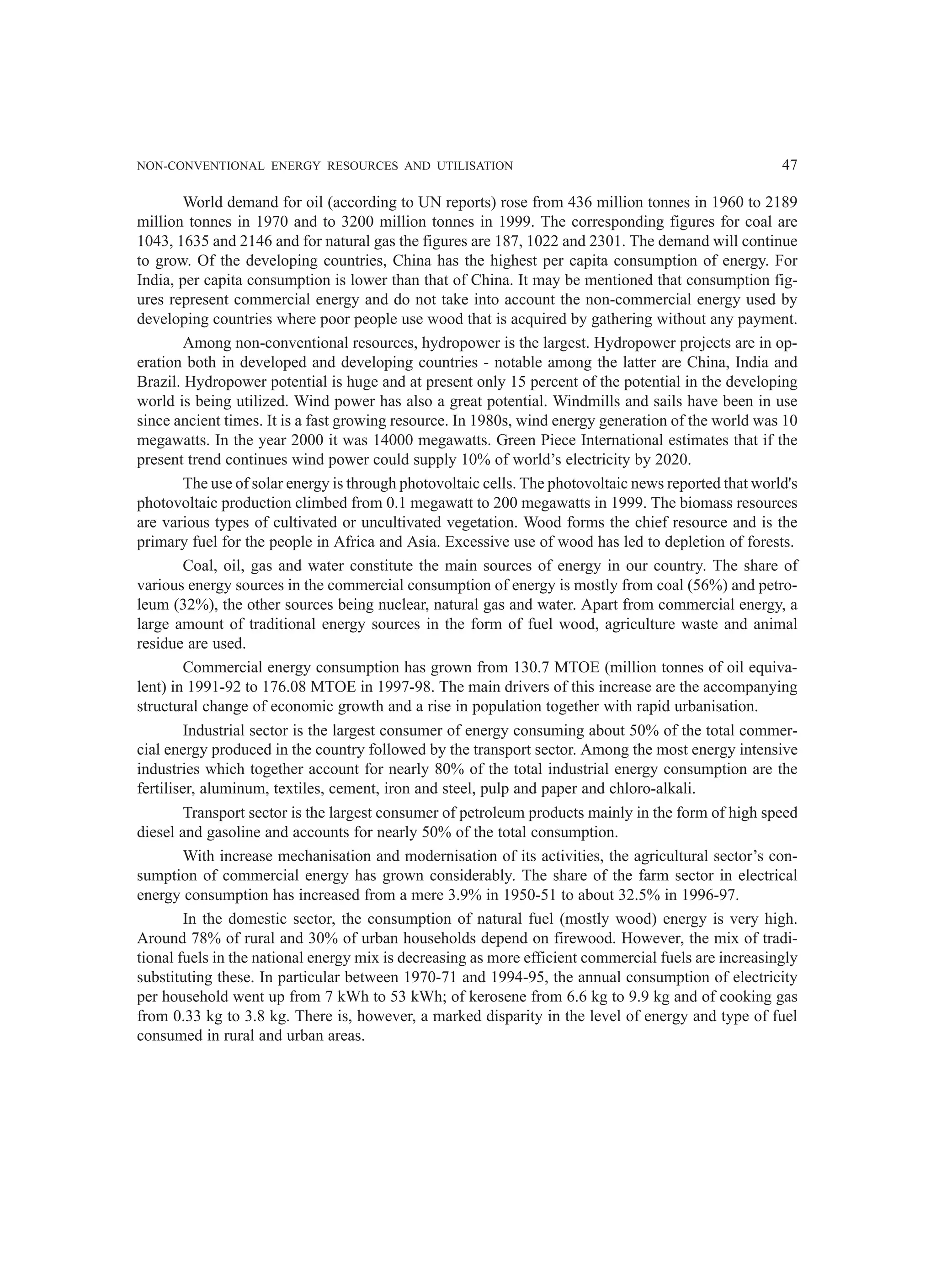 NON-CONVENTIONAL ENERGY RESOURCES AND UTILISATION 47
World demand for oil (according to UN reports) rose from 436 million tonnes in 1960 to 2189
million tonnes in 1970 and to 3200 million tonnes in 1999. The corresponding figures for coal are
1043, 1635 and 2146 and for natural gas the figures are 187, 1022 and 2301. The demand will continue
to grow. Of the developing countries, China has the highest per capita consumption of energy. For
India, per capita consumption is lower than that of China. It may be mentioned that consumption fig-
ures represent commercial energy and do not take into account the non-commercial energy used by
developing countries where poor people use wood that is acquired by gathering without any payment.
Among non-conventional resources, hydropower is the largest. Hydropower projects are in op-
eration both in developed and developing countries - notable among the latter are China, India and
Brazil. Hydropower potential is huge and at present only 15 percent of the potential in the developing
world is being utilized. Wind power has also a great potential. Windmills and sails have been in use
since ancient times. It is a fast growing resource. In 1980s, wind energy generation of the world was 10
megawatts. In the year 2000 it was 14000 megawatts. Green Piece International estimates that if the
present trend continues wind power could supply 10% of world’s electricity by 2020.
The use of solar energy is through photovoltaic cells. The photovoltaic news reported that world's
photovoltaic production climbed from 0.1 megawatt to 200 megawatts in 1999. The biomass resources
are various types of cultivated or uncultivated vegetation. Wood forms the chief resource and is the
primary fuel for the people in Africa and Asia. Excessive use of wood has led to depletion of forests.
Coal, oil, gas and water constitute the main sources of energy in our country. The share of
various energy sources in the commercial consumption of energy is mostly from coal (56%) and petro-
leum (32%), the other sources being nuclear, natural gas and water. Apart from commercial energy, a
large amount of traditional energy sources in the form of fuel wood, agriculture waste and animal
residue are used.
Commercial energy consumption has grown from 130.7 MTOE (million tonnes of oil equiva-
lent) in 1991-92 to 176.08 MTOE in 1997-98. The main drivers of this increase are the accompanying
structural change of economic growth and a rise in population together with rapid urbanisation.
Industrial sector is the largest consumer of energy consuming about 50% of the total commer-
cial energy produced in the country followed by the transport sector. Among the most energy intensive
industries which together account for nearly 80% of the total industrial energy consumption are the
fertiliser, aluminum, textiles, cement, iron and steel, pulp and paper and chloro-alkali.
Transport sector is the largest consumer of petroleum products mainly in the form of high speed
diesel and gasoline and accounts for nearly 50% of the total consumption.
With increase mechanisation and modernisation of its activities, the agricultural sector’s con-
sumption of commercial energy has grown considerably. The share of the farm sector in electrical
energy consumption has increased from a mere 3.9% in 1950-51 to about 32.5% in 1996-97.
In the domestic sector, the consumption of natural fuel (mostly wood) energy is very high.
Around 78% of rural and 30% of urban households depend on firewood. However, the mix of tradi-
tional fuels in the national energy mix is decreasing as more efficient commercial fuels are increasingly
substituting these. In particular between 1970-71 and 1994-95, the annual consumption of electricity
per household went up from 7 kWh to 53 kWh; of kerosene from 6.6 kg to 9.9 kg and of cooking gas
from 0.33 kg to 3.8 kg. There is, however, a marked disparity in the level of energy and type of fuel
consumed in rural and urban areas.
 