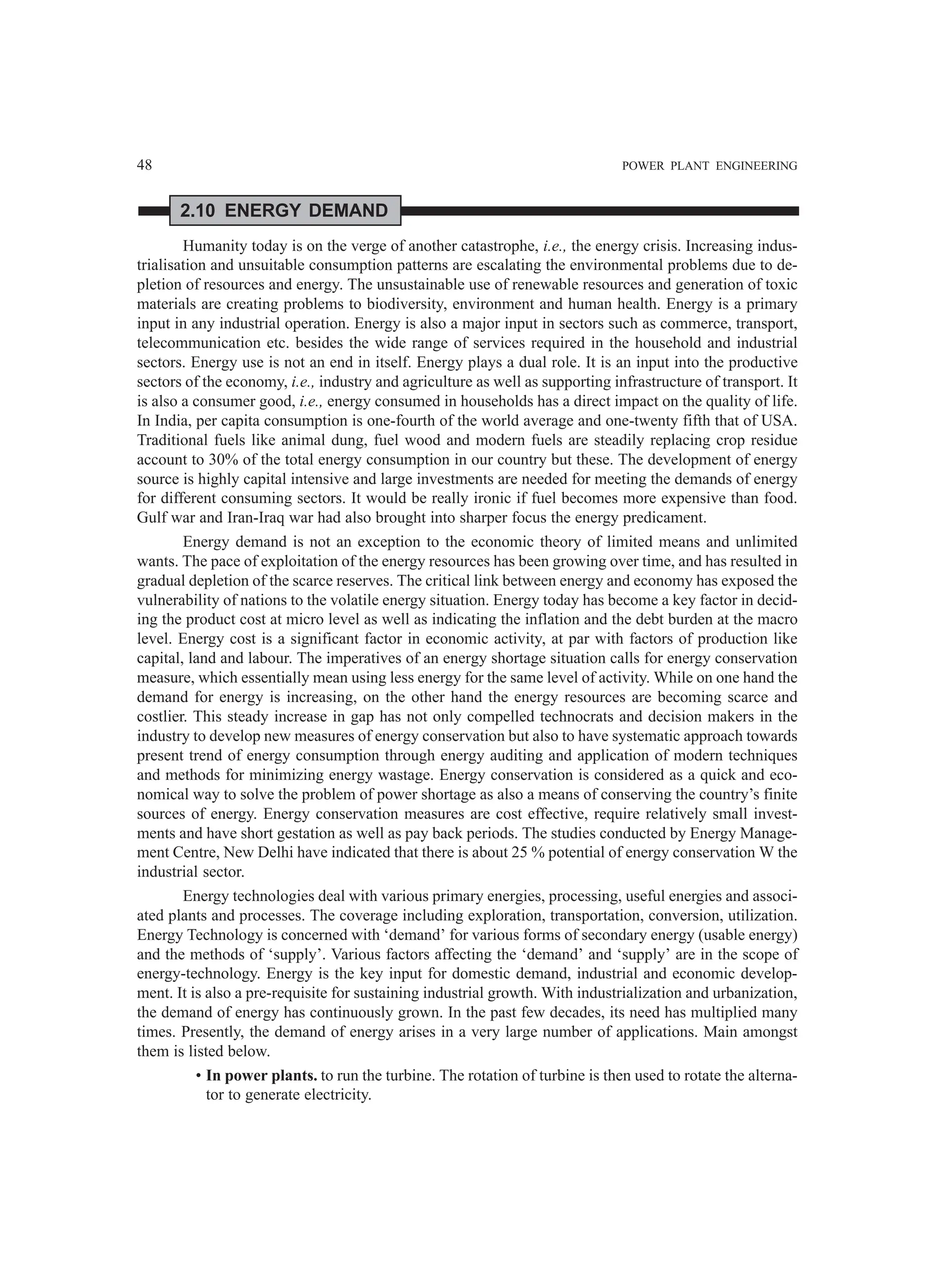 48 POWER PLANT ENGINEERING
2.10 ENERGY DEMAND
Humanity today is on the verge of another catastrophe, i.e., the energy crisis. Increasing indus-
trialisation and unsuitable consumption patterns are escalating the environmental problems due to de-
pletion of resources and energy. The unsustainable use of renewable resources and generation of toxic
materials are creating problems to biodiversity, environment and human health. Energy is a primary
input in any industrial operation. Energy is also a major input in sectors such as commerce, transport,
telecommunication etc. besides the wide range of services required in the household and industrial
sectors. Energy use is not an end in itself. Energy plays a dual role. It is an input into the productive
sectors of the economy, i.e., industry and agriculture as well as supporting infrastructure of transport. It
is also a consumer good, i.e., energy consumed in households has a direct impact on the quality of life.
In India, per capita consumption is one-fourth of the world average and one-twenty fifth that of USA.
Traditional fuels like animal dung, fuel wood and modern fuels are steadily replacing crop residue
account to 30% of the total energy consumption in our country but these. The development of energy
source is highly capital intensive and large investments are needed for meeting the demands of energy
for different consuming sectors. It would be really ironic if fuel becomes more expensive than food.
Gulf war and Iran-Iraq war had also brought into sharper focus the energy predicament.
Energy demand is not an exception to the economic theory of limited means and unlimited
wants. The pace of exploitation of the energy resources has been growing over time, and has resulted in
gradual depletion of the scarce reserves. The critical link between energy and economy has exposed the
vulnerability of nations to the volatile energy situation. Energy today has become a key factor in decid-
ing the product cost at micro level as well as indicating the inflation and the debt burden at the macro
level. Energy cost is a significant factor in economic activity, at par with factors of production like
capital, land and labour. The imperatives of an energy shortage situation calls for energy conservation
measure, which essentially mean using less energy for the same level of activity. While on one hand the
demand for energy is increasing, on the other hand the energy resources are becoming scarce and
costlier. This steady increase in gap has not only compelled technocrats and decision makers in the
industry to develop new measures of energy conservation but also to have systematic approach towards
present trend of energy consumption through energy auditing and application of modern techniques
and methods for minimizing energy wastage. Energy conservation is considered as a quick and eco-
nomical way to solve the problem of power shortage as also a means of conserving the country’s finite
sources of energy. Energy conservation measures are cost effective, require relatively small invest-
ments and have short gestation as well as pay back periods. The studies conducted by Energy Manage-
ment Centre, New Delhi have indicated that there is about 25 % potential of energy conservation W the
industrial sector.
Energy technologies deal with various primary energies, processing, useful energies and associ-
ated plants and processes. The coverage including exploration, transportation, conversion, utilization.
Energy Technology is concerned with ‘demand’ for various forms of secondary energy (usable energy)
and the methods of ‘supply’. Various factors affecting the ‘demand’ and ‘supply’ are in the scope of
energy-technology. Energy is the key input for domestic demand, industrial and economic develop-
ment. It is also a pre-requisite for sustaining industrial growth. With industrialization and urbanization,
the demand of energy has continuously grown. In the past few decades, its need has multiplied many
times. Presently, the demand of energy arises in a very large number of applications. Main amongst
them is listed below.
• In power plants. to run the turbine. The rotation of turbine is then used to rotate the alterna-
tor to generate electricity.
 