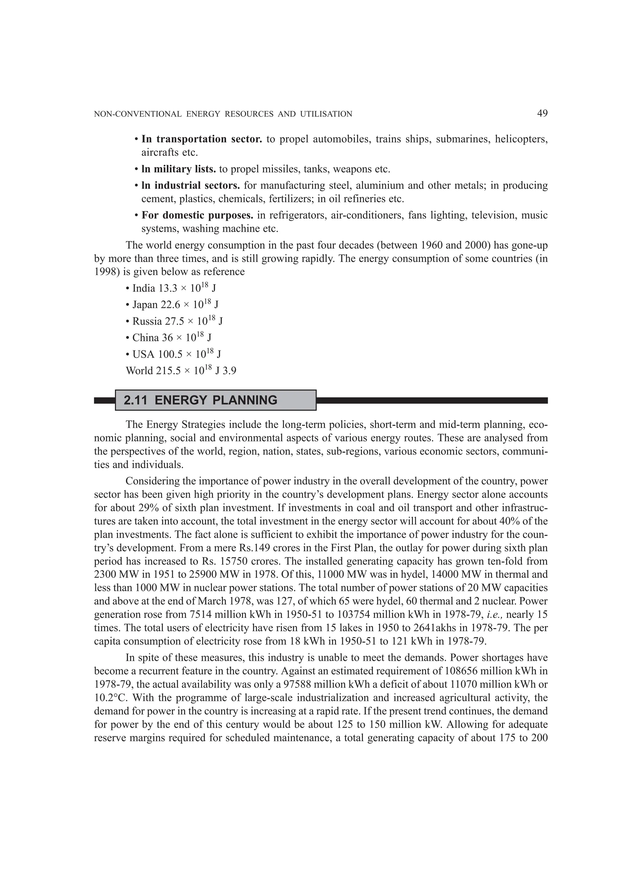 NON-CONVENTIONAL ENERGY RESOURCES AND UTILISATION 49
• In transportation sector. to propel automobiles, trains ships, submarines, helicopters,
aircrafts etc.
• ln military lists. to propel missiles, tanks, weapons etc.
• ln industrial sectors. for manufacturing steel, aluminium and other metals; in producing
cement, plastics, chemicals, fertilizers; in oil refineries etc.
• For domestic purposes. in refrigerators, air-conditioners, fans lighting, television, music
systems, washing machine etc.
The world energy consumption in the past four decades (between 1960 and 2000) has gone-up
by more than three times, and is still growing rapidly. The energy consumption of some countries (in
1998) is given below as reference
• India 13.3 × 1018
J
• Japan 22.6 × 1018
J
• Russia 27.5 × 1018
J
• China 36 × 1018
J
• USA 100.5 × 1018
J
World 215.5 × 1018
J 3.9
2.11 ENERGY PLANNING
The Energy Strategies include the long-term policies, short-term and mid-term planning, eco-
nomic planning, social and environmental aspects of various energy routes. These are analysed from
the perspectives of the world, region, nation, states, sub-regions, various economic sectors, communi-
ties and individuals.
Considering the importance of power industry in the overall development of the country, power
sector has been given high priority in the country’s development plans. Energy sector alone accounts
for about 29% of sixth plan investment. If investments in coal and oil transport and other infrastruc-
tures are taken into account, the total investment in the energy sector will account for about 40% of the
plan investments. The fact alone is sufficient to exhibit the importance of power industry for the coun-
try’s development. From a mere Rs.149 crores in the First Plan, the outlay for power during sixth plan
period has increased to Rs. 15750 crores. The installed generating capacity has grown ten-fold from
2300 MW in 1951 to 25900 MW in 1978. Of this, 11000 MW was in hydel, 14000 MW in thermal and
less than 1000 MW in nuclear power stations. The total number of power stations of 20 MW capacities
and above at the end of March 1978, was 127, of which 65 were hydel, 60 thermal and 2 nuclear. Power
generation rose from 7514 million kWh in 1950-51 to 103754 million kWh in 1978-79, i.e., nearly 15
times. The total users of electricity have risen from 15 lakes in 1950 to 2641akhs in 1978-79. The per
capita consumption of electricity rose from 18 kWh in 1950-51 to 121 kWh in 1978-79.
In spite of these measures, this industry is unable to meet the demands. Power shortages have
become a recurrent feature in the country. Against an estimated requirement of 108656 million kWh in
1978-79, the actual availability was only a 97588 million kWh a deficit of about 11070 million kWh or
10.2°C. With the programme of large-scale industrialization and increased agricultural activity, the
demand for power in the country is increasing at a rapid rate. If the present trend continues, the demand
for power by the end of this century would be about 125 to 150 million kW. Allowing for adequate
reserve margins required for scheduled maintenance, a total generating capacity of about 175 to 200
 